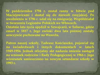 W październiku 1794 r. został ranny w bitwie pod
Maciejowicami i dostał się do niewoli rosyjskiej. Po
uwolnieniu w 1796 r. udał się na emigrację. Współdziałał
w tworzeniu Legionów Polskich we Włoszech.
Ostatnie lata życia spędził w Szwajcarii, w Solurze, gdzie
zmarł w 1817 r. Jego zwłoki dwa lata później zostały
uroczyście pochowane na Wawelu.
Patron naszej szkoły, Tadeusz Kościuszko, pojawiał się
na świadectwach i innych dokumentach w latach
1949-1954. Jednak oficjalny akt nadania imienia nastąpił
na wniosek rodziców i Rady Pedagogicznej w 1966 r. Jego
wizerunek umieszczono na nowym sztandarze szkoły w
1993 r.
 