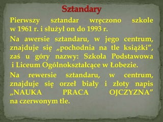 Pierwszy sztandar wręczono szkole
w 1961 r. i służył on do 1993 r.
Na awersie sztandaru, w jego centrum,
znajduje się „pochodnia na tle książki”,
zaś u góry nazwy: Szkoła Podstawowa
i Liceum Ogólnokształcące w Łobezie.
Na rewersie sztandaru, w centrum,
znajduje się orzeł biały i złoty napis
„NAUKA PRACA OJCZYZNA”
na czerwonym tle.
 