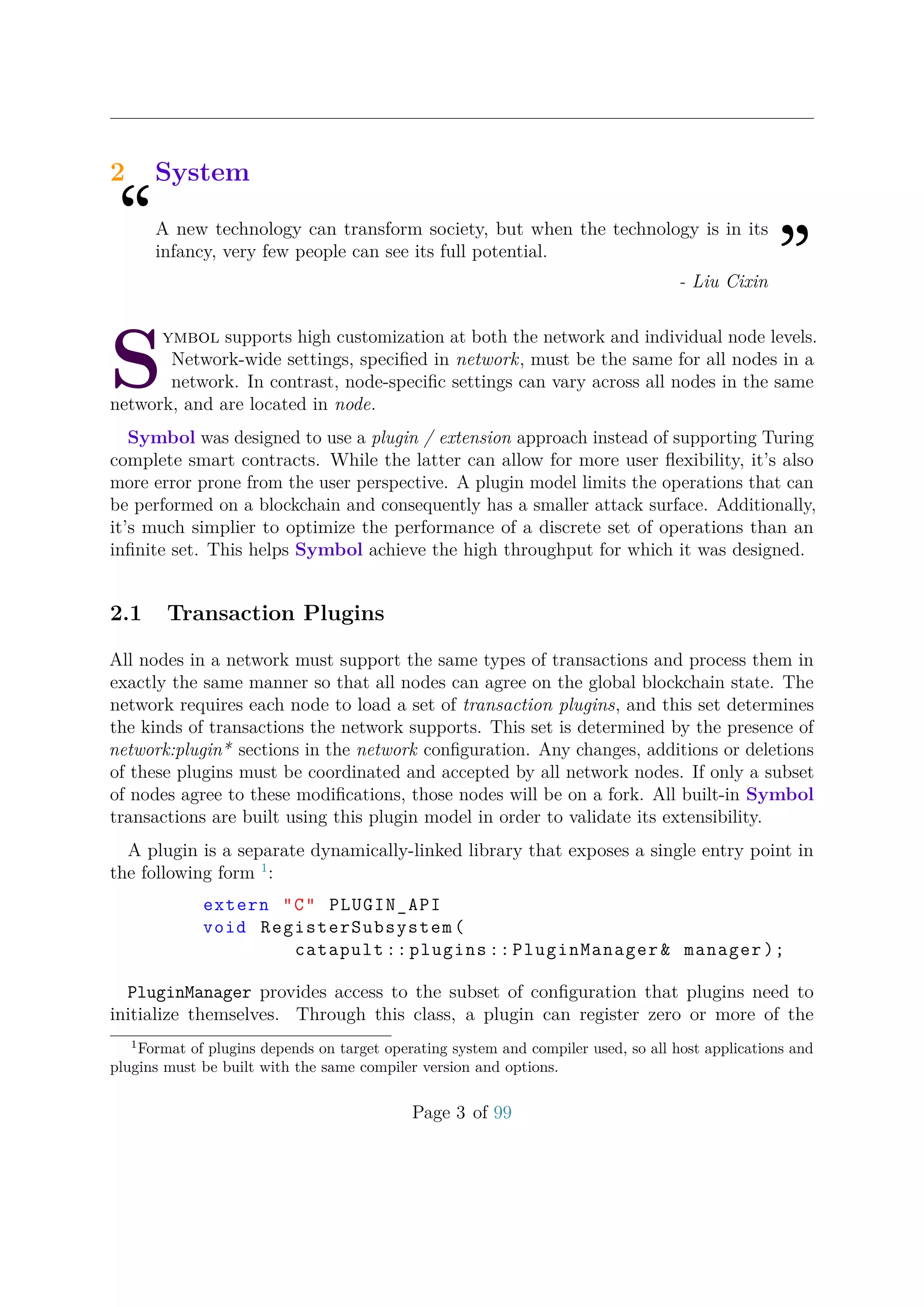 2 System
“A new technology can transform society, but when the technology is in its
infancy, very few people can see its full potential.
”- Liu Cixin
S
ymbol supports high customization at both the network and individual node levels.
Network-wide settings, speciﬁed in network, must be the same for all nodes in a
network. In contrast, node-speciﬁc settings can vary across all nodes in the same
network, and are located in node.
Symbol was designed to use a plugin / extension approach instead of supporting Turing
complete smart contracts. While the latter can allow for more user ﬂexibility, it’s also
more error prone from the user perspective. A plugin model limits the operations that can
be performed on a blockchain and consequently has a smaller attack surface. Additionally,
it’s much simplier to optimize the performance of a discrete set of operations than an
inﬁnite set. This helps Symbol achieve the high throughput for which it was designed.
2.1 Transaction Plugins
All nodes in a network must support the same types of transactions and process them in
exactly the same manner so that all nodes can agree on the global blockchain state. The
network requires each node to load a set of transaction plugins, and this set determines
the kinds of transactions the network supports. This set is determined by the presence of
network:plugin* sections in the network conﬁguration. Any changes, additions or deletions
of these plugins must be coordinated and accepted by all network nodes. If only a subset
of nodes agree to these modiﬁcations, those nodes will be on a fork. All built-in Symbol
transactions are built using this plugin model in order to validate its extensibility.
A plugin is a separate dynamically-linked library that exposes a single entry point in
the following form 1
:
extern "C" PLUGIN_API
void RegisterSubsystem(
catapult :: plugins :: PluginManager& manager );
PluginManager provides access to the subset of conﬁguration that plugins need to
initialize themselves. Through this class, a plugin can register zero or more of the
1
Format of plugins depends on target operating system and compiler used, so all host applications and
plugins must be built with the same compiler version and options.
Page 3 of 99
 