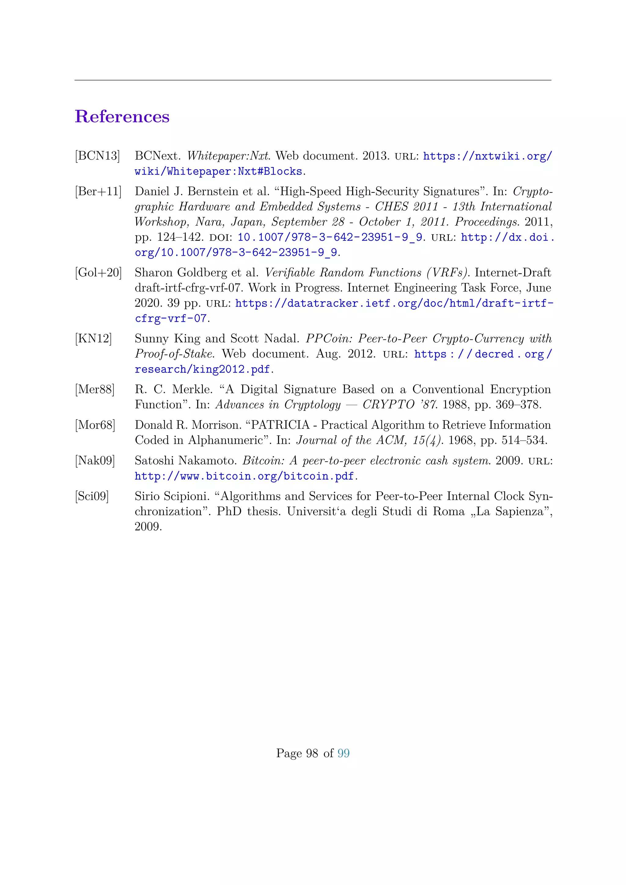 References
[BCN13] BCNext. Whitepaper:Nxt. Web document. 2013. url: https://nxtwiki.org/
wiki/Whitepaper:Nxt#Blocks.
[Ber+11] Daniel J. Bernstein et al. “High-Speed High-Security Signatures”. In: Crypto-
graphic Hardware and Embedded Systems - CHES 2011 - 13th International
Workshop, Nara, Japan, September 28 - October 1, 2011. Proceedings. 2011,
pp. 124–142. doi: 10.1007/978-3-642-23951-9_9. url: http://dx.doi.
org/10.1007/978-3-642-23951-9_9.
[Gol+20] Sharon Goldberg et al. Veriﬁable Random Functions (VRFs). Internet-Draft
draft-irtf-cfrg-vrf-07. Work in Progress. Internet Engineering Task Force, June
2020. 39 pp. url: https://datatracker.ietf.org/doc/html/draft-irtf-
cfrg-vrf-07.
[KN12] Sunny King and Scott Nadal. PPCoin: Peer-to-Peer Crypto-Currency with
Proof-of-Stake. Web document. Aug. 2012. url: https : / / decred . org /
research/king2012.pdf.
[Mer88] R. C. Merkle. “A Digital Signature Based on a Conventional Encryption
Function”. In: Advances in Cryptology — CRYPTO ’87. 1988, pp. 369–378.
[Mor68] Donald R. Morrison. “PATRICIA - Practical Algorithm to Retrieve Information
Coded in Alphanumeric”. In: Journal of the ACM, 15(4). 1968, pp. 514–534.
[Nak09] Satoshi Nakamoto. Bitcoin: A peer-to-peer electronic cash system. 2009. url:
http://www.bitcoin.org/bitcoin.pdf.
[Sci09] Sirio Scipioni. “Algorithms and Services for Peer-to-Peer Internal Clock Syn-
chronization”. PhD thesis. Universit‘a degli Studi di Roma „La Sapienza”,
2009.
Page 98 of 99
 