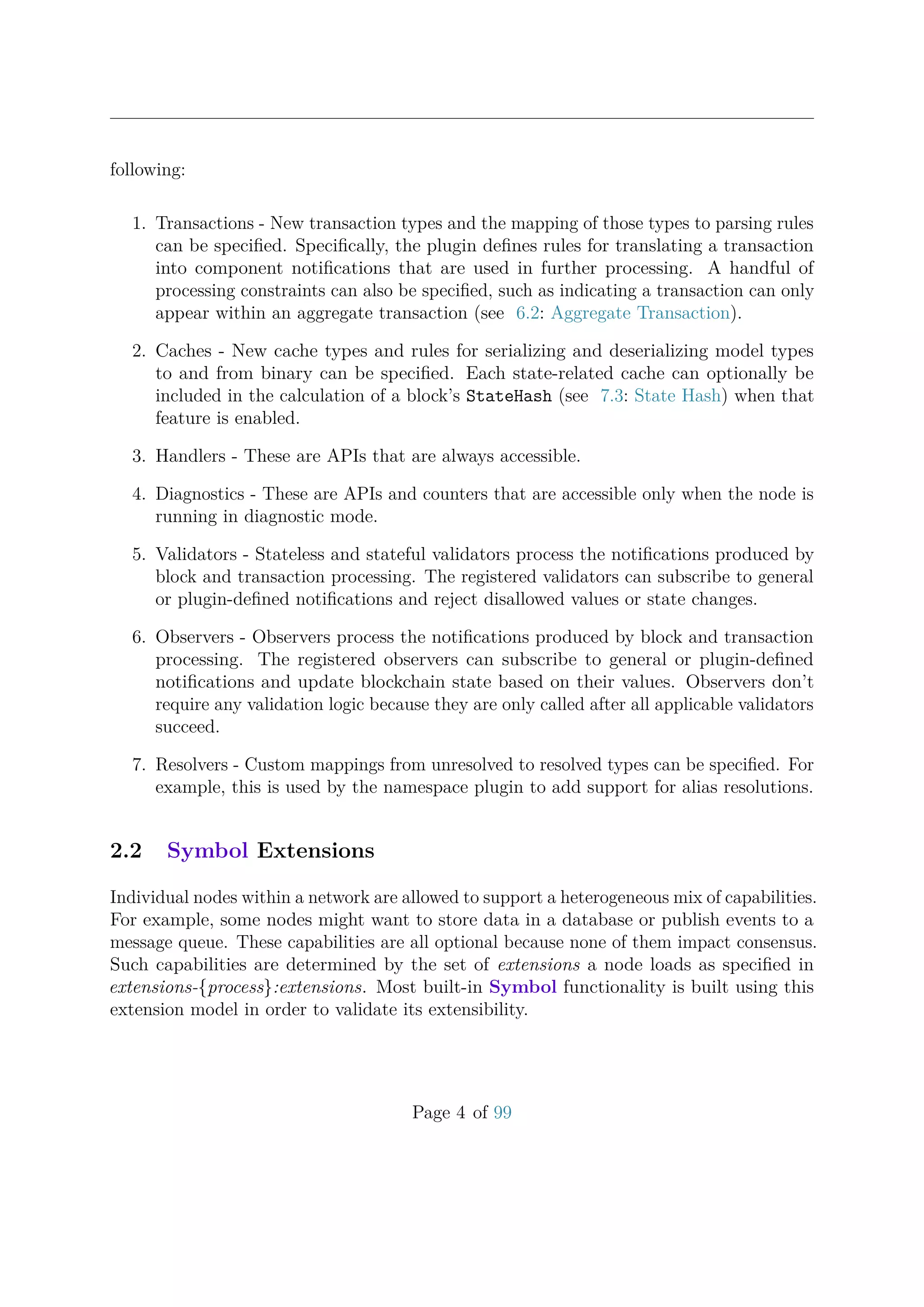 following:
1. Transactions - New transaction types and the mapping of those types to parsing rules
can be speciﬁed. Speciﬁcally, the plugin deﬁnes rules for translating a transaction
into component notiﬁcations that are used in further processing. A handful of
processing constraints can also be speciﬁed, such as indicating a transaction can only
appear within an aggregate transaction (see 6.2: Aggregate Transaction).
2. Caches - New cache types and rules for serializing and deserializing model types
to and from binary can be speciﬁed. Each state-related cache can optionally be
included in the calculation of a block’s StateHash (see 7.3: State Hash) when that
feature is enabled.
3. Handlers - These are APIs that are always accessible.
4. Diagnostics - These are APIs and counters that are accessible only when the node is
running in diagnostic mode.
5. Validators - Stateless and stateful validators process the notiﬁcations produced by
block and transaction processing. The registered validators can subscribe to general
or plugin-deﬁned notiﬁcations and reject disallowed values or state changes.
6. Observers - Observers process the notiﬁcations produced by block and transaction
processing. The registered observers can subscribe to general or plugin-deﬁned
notiﬁcations and update blockchain state based on their values. Observers don’t
require any validation logic because they are only called after all applicable validators
succeed.
7. Resolvers - Custom mappings from unresolved to resolved types can be speciﬁed. For
example, this is used by the namespace plugin to add support for alias resolutions.
2.2 Symbol Extensions
Individual nodes within a network are allowed to support a heterogeneous mix of capabilities.
For example, some nodes might want to store data in a database or publish events to a
message queue. These capabilities are all optional because none of them impact consensus.
Such capabilities are determined by the set of extensions a node loads as speciﬁed in
extensions-{process}:extensions. Most built-in Symbol functionality is built using this
extension model in order to validate its extensibility.
Page 4 of 99
 