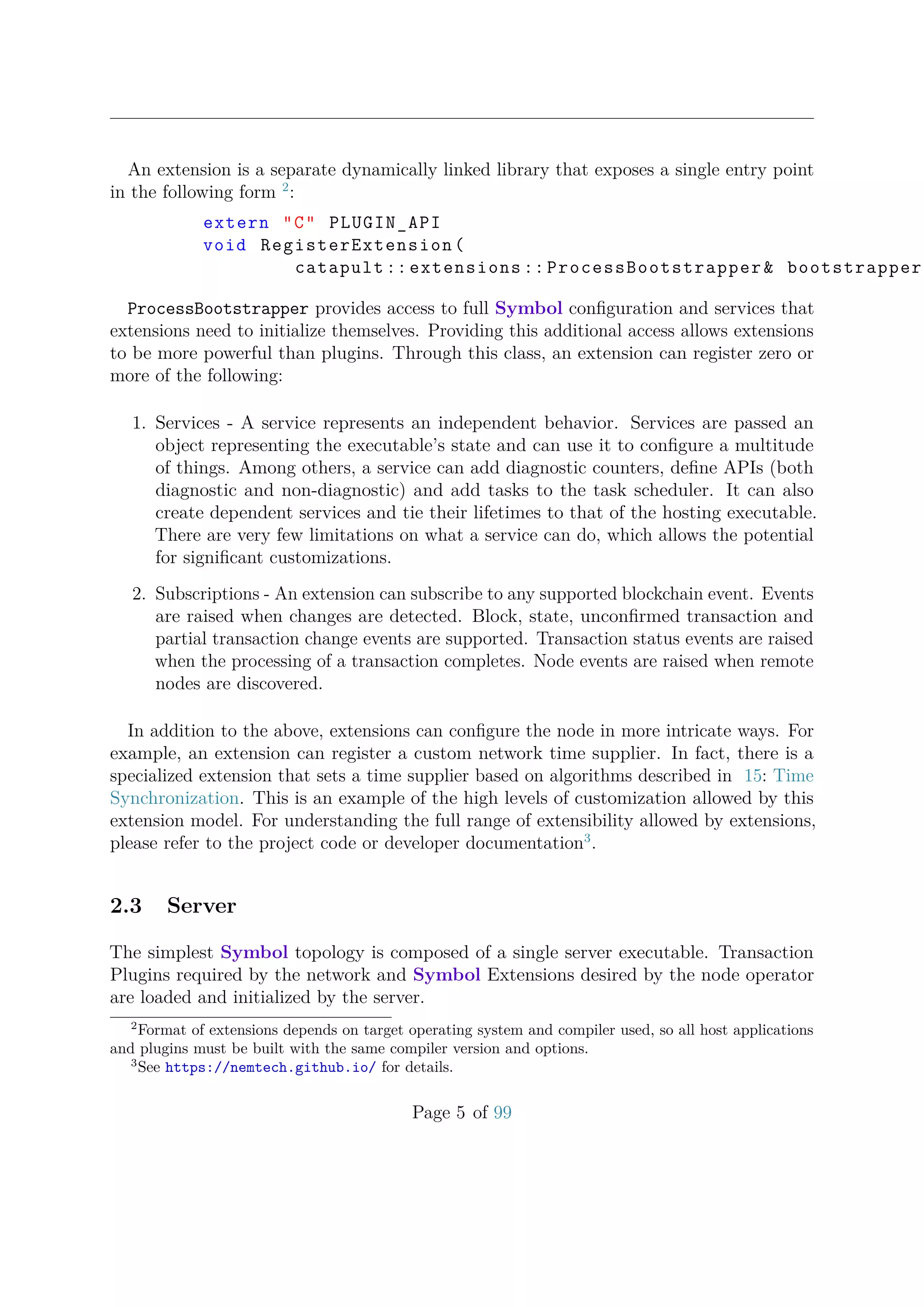 An extension is a separate dynamically linked library that exposes a single entry point
in the following form 2
:
extern "C" PLUGIN_API
void RegisterExtension(
catapult :: extensions :: ProcessBootstrapper& bootstrapper
ProcessBootstrapper provides access to full Symbol conﬁguration and services that
extensions need to initialize themselves. Providing this additional access allows extensions
to be more powerful than plugins. Through this class, an extension can register zero or
more of the following:
1. Services - A service represents an independent behavior. Services are passed an
object representing the executable’s state and can use it to conﬁgure a multitude
of things. Among others, a service can add diagnostic counters, deﬁne APIs (both
diagnostic and non-diagnostic) and add tasks to the task scheduler. It can also
create dependent services and tie their lifetimes to that of the hosting executable.
There are very few limitations on what a service can do, which allows the potential
for signiﬁcant customizations.
2. Subscriptions - An extension can subscribe to any supported blockchain event. Events
are raised when changes are detected. Block, state, unconﬁrmed transaction and
partial transaction change events are supported. Transaction status events are raised
when the processing of a transaction completes. Node events are raised when remote
nodes are discovered.
In addition to the above, extensions can conﬁgure the node in more intricate ways. For
example, an extension can register a custom network time supplier. In fact, there is a
specialized extension that sets a time supplier based on algorithms described in 15: Time
Synchronization. This is an example of the high levels of customization allowed by this
extension model. For understanding the full range of extensibility allowed by extensions,
please refer to the project code or developer documentation3
.
2.3 Server
The simplest Symbol topology is composed of a single server executable. Transaction
Plugins required by the network and Symbol Extensions desired by the node operator
are loaded and initialized by the server.
2
Format of extensions depends on target operating system and compiler used, so all host applications
and plugins must be built with the same compiler version and options.
3
See https://nemtech.github.io/ for details.
Page 5 of 99
 
