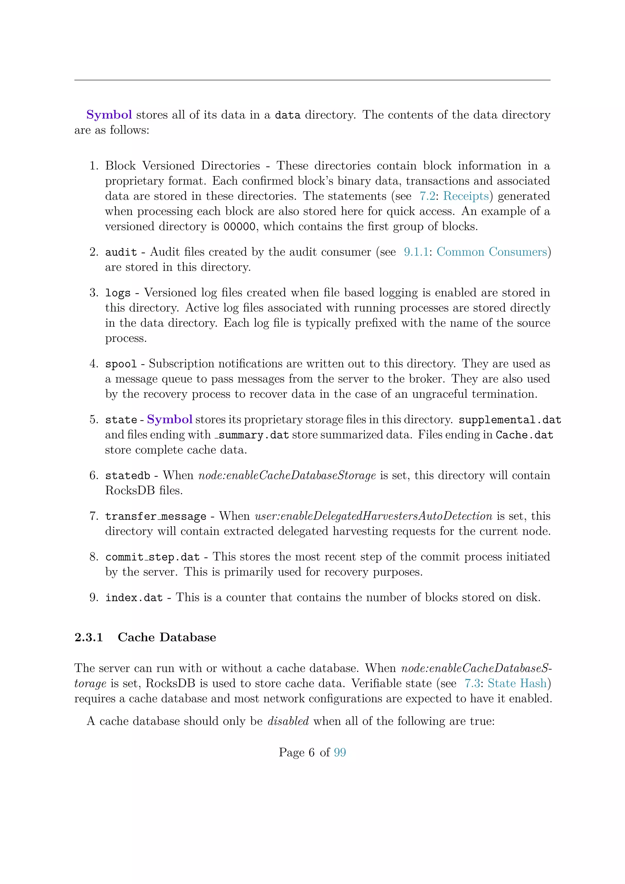 Symbol stores all of its data in a data directory. The contents of the data directory
are as follows:
1. Block Versioned Directories - These directories contain block information in a
proprietary format. Each conﬁrmed block’s binary data, transactions and associated
data are stored in these directories. The statements (see 7.2: Receipts) generated
when processing each block are also stored here for quick access. An example of a
versioned directory is 00000, which contains the ﬁrst group of blocks.
2. audit - Audit ﬁles created by the audit consumer (see 9.1.1: Common Consumers)
are stored in this directory.
3. logs - Versioned log ﬁles created when ﬁle based logging is enabled are stored in
this directory. Active log ﬁles associated with running processes are stored directly
in the data directory. Each log ﬁle is typically preﬁxed with the name of the source
process.
4. spool - Subscription notiﬁcations are written out to this directory. They are used as
a message queue to pass messages from the server to the broker. They are also used
by the recovery process to recover data in the case of an ungraceful termination.
5. state - Symbol stores its proprietary storage ﬁles in this directory. supplemental.dat
and ﬁles ending with summary.dat store summarized data. Files ending in Cache.dat
store complete cache data.
6. statedb - When node:enableCacheDatabaseStorage is set, this directory will contain
RocksDB ﬁles.
7. transfer message - When user:enableDelegatedHarvestersAutoDetection is set, this
directory will contain extracted delegated harvesting requests for the current node.
8. commit step.dat - This stores the most recent step of the commit process initiated
by the server. This is primarily used for recovery purposes.
9. index.dat - This is a counter that contains the number of blocks stored on disk.
2.3.1 Cache Database
The server can run with or without a cache database. When node:enableCacheDatabaseS-
torage is set, RocksDB is used to store cache data. Veriﬁable state (see 7.3: State Hash)
requires a cache database and most network conﬁgurations are expected to have it enabled.
A cache database should only be disabled when all of the following are true:
Page 6 of 99
 