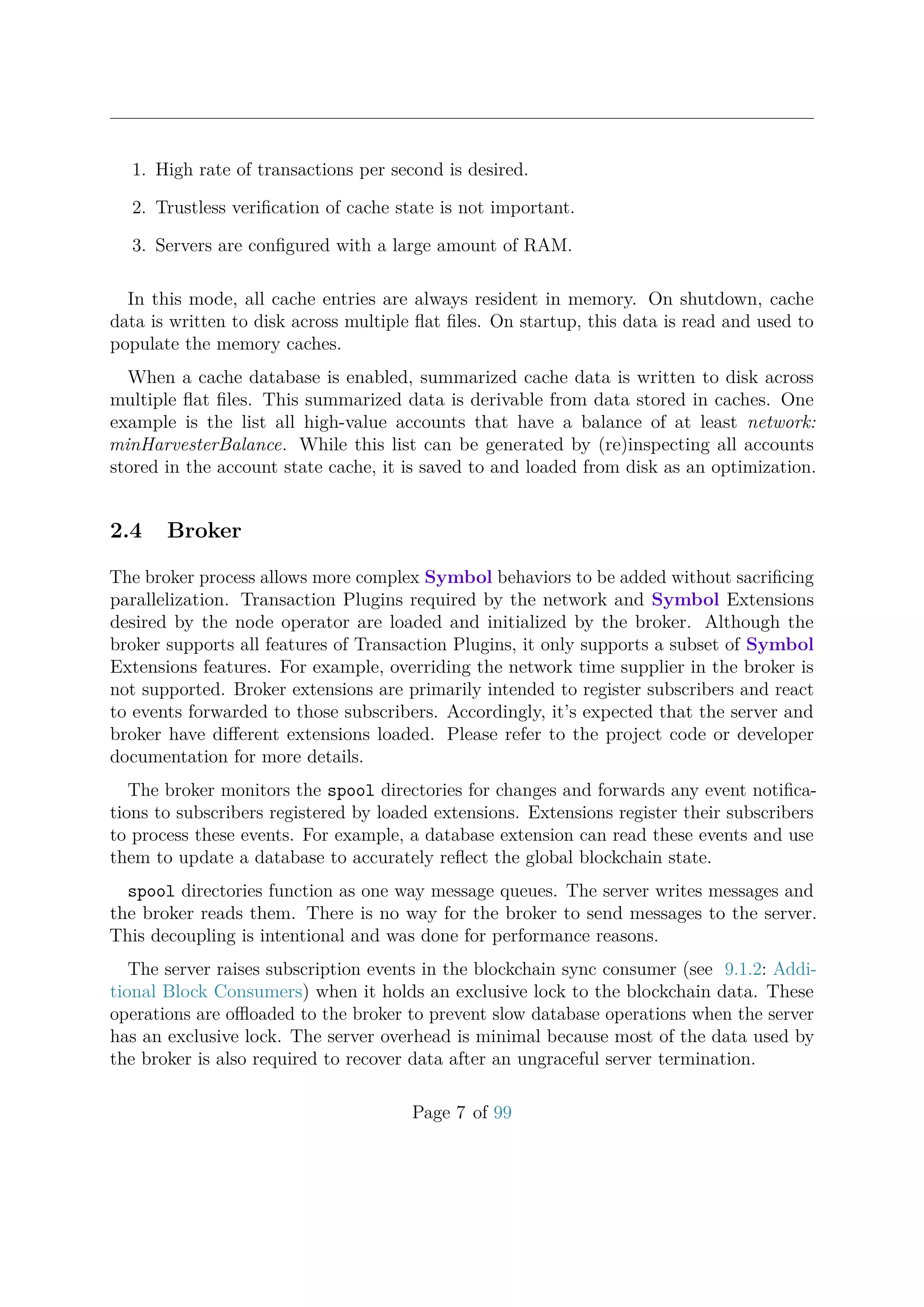 1. High rate of transactions per second is desired.
2. Trustless veriﬁcation of cache state is not important.
3. Servers are conﬁgured with a large amount of RAM.
In this mode, all cache entries are always resident in memory. On shutdown, cache
data is written to disk across multiple ﬂat ﬁles. On startup, this data is read and used to
populate the memory caches.
When a cache database is enabled, summarized cache data is written to disk across
multiple ﬂat ﬁles. This summarized data is derivable from data stored in caches. One
example is the list all high-value accounts that have a balance of at least network:
minHarvesterBalance. While this list can be generated by (re)inspecting all accounts
stored in the account state cache, it is saved to and loaded from disk as an optimization.
2.4 Broker
The broker process allows more complex Symbol behaviors to be added without sacriﬁcing
parallelization. Transaction Plugins required by the network and Symbol Extensions
desired by the node operator are loaded and initialized by the broker. Although the
broker supports all features of Transaction Plugins, it only supports a subset of Symbol
Extensions features. For example, overriding the network time supplier in the broker is
not supported. Broker extensions are primarily intended to register subscribers and react
to events forwarded to those subscribers. Accordingly, it’s expected that the server and
broker have diﬀerent extensions loaded. Please refer to the project code or developer
documentation for more details.
The broker monitors the spool directories for changes and forwards any event notiﬁca-
tions to subscribers registered by loaded extensions. Extensions register their subscribers
to process these events. For example, a database extension can read these events and use
them to update a database to accurately reﬂect the global blockchain state.
spool directories function as one way message queues. The server writes messages and
the broker reads them. There is no way for the broker to send messages to the server.
This decoupling is intentional and was done for performance reasons.
The server raises subscription events in the blockchain sync consumer (see 9.1.2: Addi-
tional Block Consumers) when it holds an exclusive lock to the blockchain data. These
operations are oﬄoaded to the broker to prevent slow database operations when the server
has an exclusive lock. The server overhead is minimal because most of the data used by
the broker is also required to recover data after an ungraceful server termination.
Page 7 of 99
 