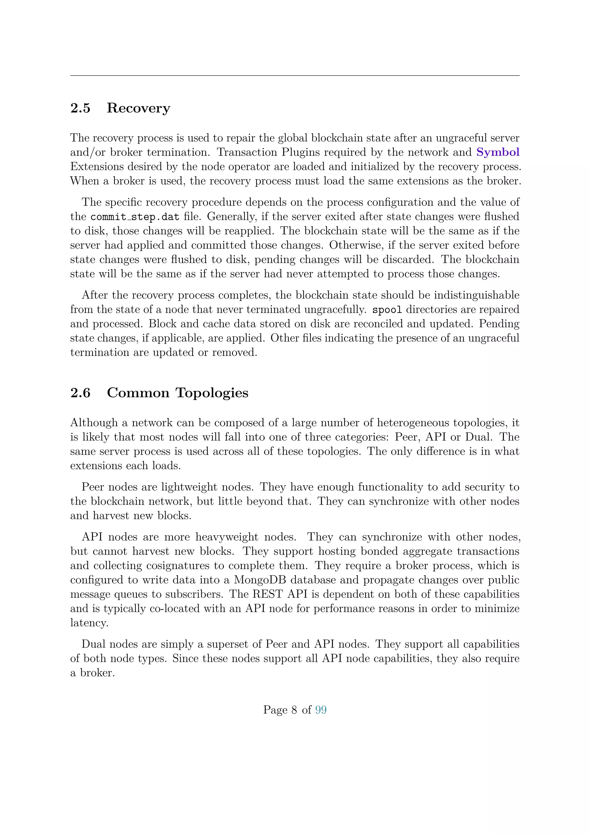 2.5 Recovery
The recovery process is used to repair the global blockchain state after an ungraceful server
and/or broker termination. Transaction Plugins required by the network and Symbol
Extensions desired by the node operator are loaded and initialized by the recovery process.
When a broker is used, the recovery process must load the same extensions as the broker.
The speciﬁc recovery procedure depends on the process conﬁguration and the value of
the commit step.dat ﬁle. Generally, if the server exited after state changes were ﬂushed
to disk, those changes will be reapplied. The blockchain state will be the same as if the
server had applied and committed those changes. Otherwise, if the server exited before
state changes were ﬂushed to disk, pending changes will be discarded. The blockchain
state will be the same as if the server had never attempted to process those changes.
After the recovery process completes, the blockchain state should be indistinguishable
from the state of a node that never terminated ungracefully. spool directories are repaired
and processed. Block and cache data stored on disk are reconciled and updated. Pending
state changes, if applicable, are applied. Other ﬁles indicating the presence of an ungraceful
termination are updated or removed.
2.6 Common Topologies
Although a network can be composed of a large number of heterogeneous topologies, it
is likely that most nodes will fall into one of three categories: Peer, API or Dual. The
same server process is used across all of these topologies. The only diﬀerence is in what
extensions each loads.
Peer nodes are lightweight nodes. They have enough functionality to add security to
the blockchain network, but little beyond that. They can synchronize with other nodes
and harvest new blocks.
API nodes are more heavyweight nodes. They can synchronize with other nodes,
but cannot harvest new blocks. They support hosting bonded aggregate transactions
and collecting cosignatures to complete them. They require a broker process, which is
conﬁgured to write data into a MongoDB database and propagate changes over public
message queues to subscribers. The REST API is dependent on both of these capabilities
and is typically co-located with an API node for performance reasons in order to minimize
latency.
Dual nodes are simply a superset of Peer and API nodes. They support all capabilities
of both node types. Since these nodes support all API node capabilities, they also require
a broker.
Page 8 of 99
 