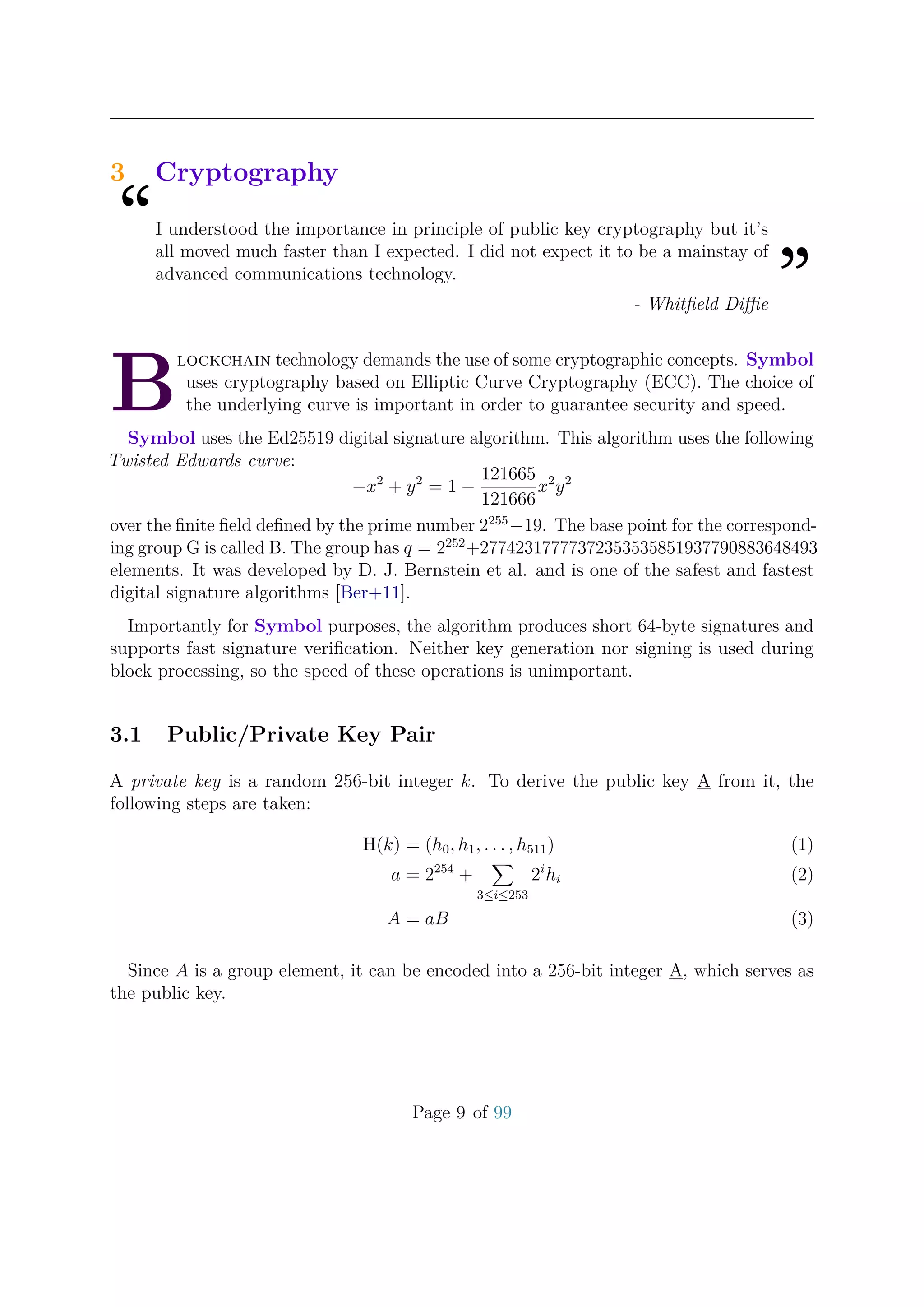 3 Cryptography
“I understood the importance in principle of public key cryptography but it’s
all moved much faster than I expected. I did not expect it to be a mainstay of
advanced communications technology.
”- Whitﬁeld Diﬃe
B
lockchain technology demands the use of some cryptographic concepts. Symbol
uses cryptography based on Elliptic Curve Cryptography (ECC). The choice of
the underlying curve is important in order to guarantee security and speed.
Symbol uses the Ed25519 digital signature algorithm. This algorithm uses the following
Twisted Edwards curve:
−x2
+ y2
= 1 −
121665
121666
x2
y2
over the ﬁnite ﬁeld deﬁned by the prime number 2255
−19. The base point for the correspond-
ing group G is called B. The group has q = 2252
+27742317777372353535851937790883648493
elements. It was developed by D. J. Bernstein et al. and is one of the safest and fastest
digital signature algorithms [Ber+11].
Importantly for Symbol purposes, the algorithm produces short 64-byte signatures and
supports fast signature veriﬁcation. Neither key generation nor signing is used during
block processing, so the speed of these operations is unimportant.
3.1 Public/Private Key Pair
A private key is a random 256-bit integer k. To derive the public key A from it, the
following steps are taken:
H(k) = (h0, h1, . . . , h511) (1)
a = 2254
+
3≤i≤253
2i
hi (2)
A = aB (3)
Since A is a group element, it can be encoded into a 256-bit integer A, which serves as
the public key.
Page 9 of 99
 