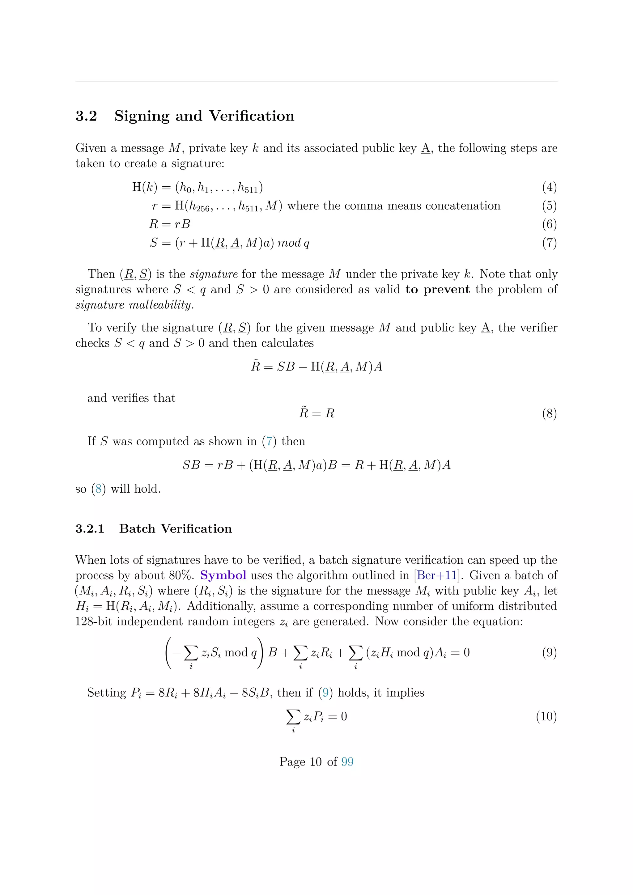 3.2 Signing and Veriﬁcation
Given a message M, private key k and its associated public key A, the following steps are
taken to create a signature:
H(k) = (h0, h1, . . . , h511) (4)
r = H(h256, . . . , h511, M) where the comma means concatenation (5)
R = rB (6)
S = (r + H(R, A, M)a) mod q (7)
Then (R, S) is the signature for the message M under the private key k. Note that only
signatures where S < q and S > 0 are considered as valid to prevent the problem of
signature malleability.
To verify the signature (R, S) for the given message M and public key A, the veriﬁer
checks S < q and S > 0 and then calculates
˜R = SB − H(R, A, M)A
and veriﬁes that
˜R = R (8)
If S was computed as shown in (7) then
SB = rB + (H(R, A, M)a)B = R + H(R, A, M)A
so (8) will hold.
3.2.1 Batch Veriﬁcation
When lots of signatures have to be veriﬁed, a batch signature veriﬁcation can speed up the
process by about 80%. Symbol uses the algorithm outlined in [Ber+11]. Given a batch of
(Mi, Ai, Ri, Si) where (Ri, Si) is the signature for the message Mi with public key Ai, let
Hi = H(Ri, Ai, Mi). Additionally, assume a corresponding number of uniform distributed
128-bit independent random integers zi are generated. Now consider the equation:
−
i
ziSi mod q B +
i
ziRi +
i
(ziHi mod q)Ai = 0 (9)
Setting Pi = 8Ri + 8HiAi − 8SiB, then if (9) holds, it implies
i
ziPi = 0 (10)
Page 10 of 99
 