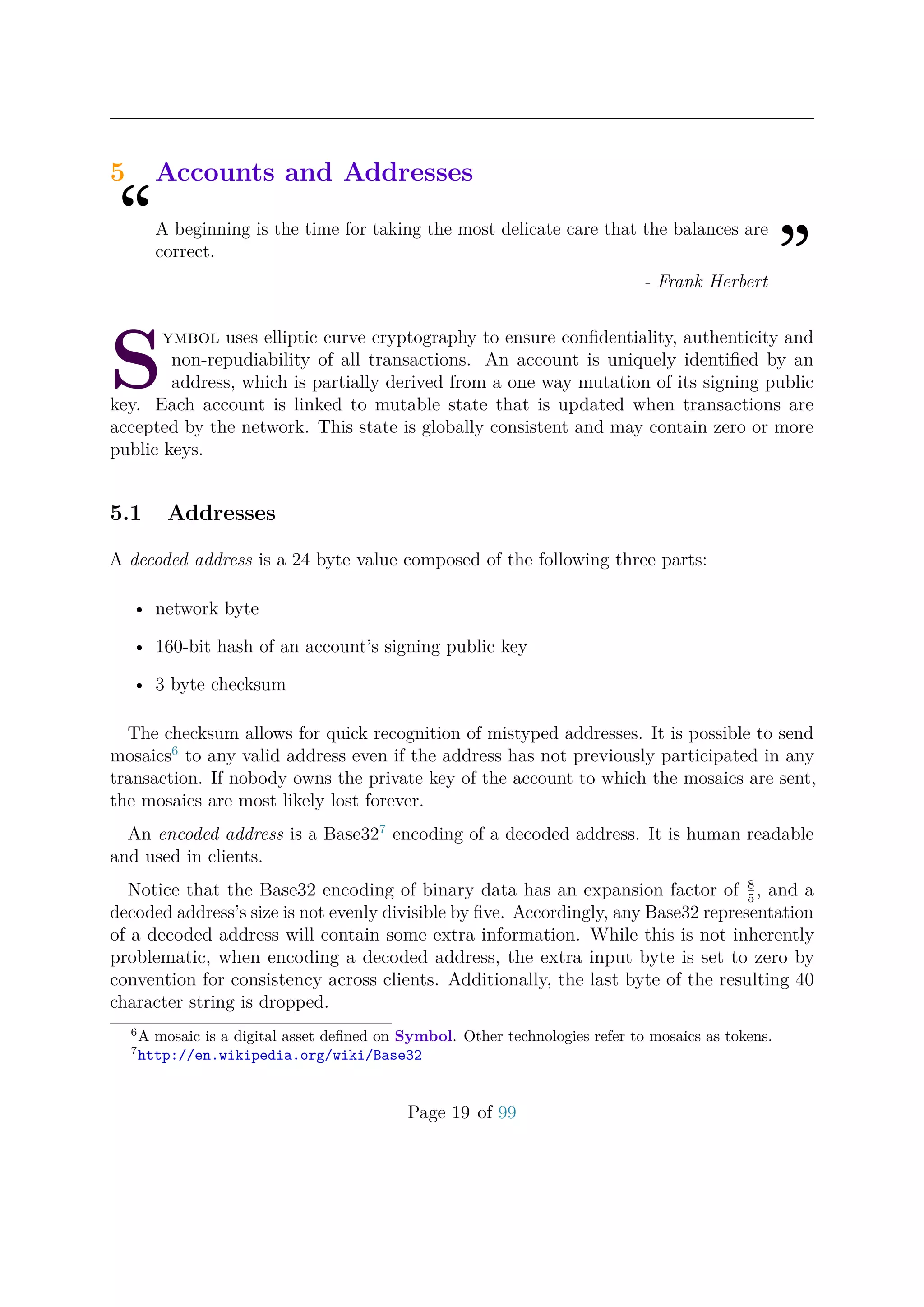 5 Accounts and Addresses
“A beginning is the time for taking the most delicate care that the balances are
correct.
”- Frank Herbert
S
ymbol uses elliptic curve cryptography to ensure conﬁdentiality, authenticity and
non-repudiability of all transactions. An account is uniquely identiﬁed by an
address, which is partially derived from a one way mutation of its signing public
key. Each account is linked to mutable state that is updated when transactions are
accepted by the network. This state is globally consistent and may contain zero or more
public keys.
5.1 Addresses
A decoded address is a 24 byte value composed of the following three parts:
• network byte
• 160-bit hash of an account’s signing public key
• 3 byte checksum
The checksum allows for quick recognition of mistyped addresses. It is possible to send
mosaics6
to any valid address even if the address has not previously participated in any
transaction. If nobody owns the private key of the account to which the mosaics are sent,
the mosaics are most likely lost forever.
An encoded address is a Base327
encoding of a decoded address. It is human readable
and used in clients.
Notice that the Base32 encoding of binary data has an expansion factor of 8
5
, and a
decoded address’s size is not evenly divisible by ﬁve. Accordingly, any Base32 representation
of a decoded address will contain some extra information. While this is not inherently
problematic, when encoding a decoded address, the extra input byte is set to zero by
convention for consistency across clients. Additionally, the last byte of the resulting 40
character string is dropped.
6
A mosaic is a digital asset deﬁned on Symbol. Other technologies refer to mosaics as tokens.
7
http://en.wikipedia.org/wiki/Base32
Page 19 of 99
 