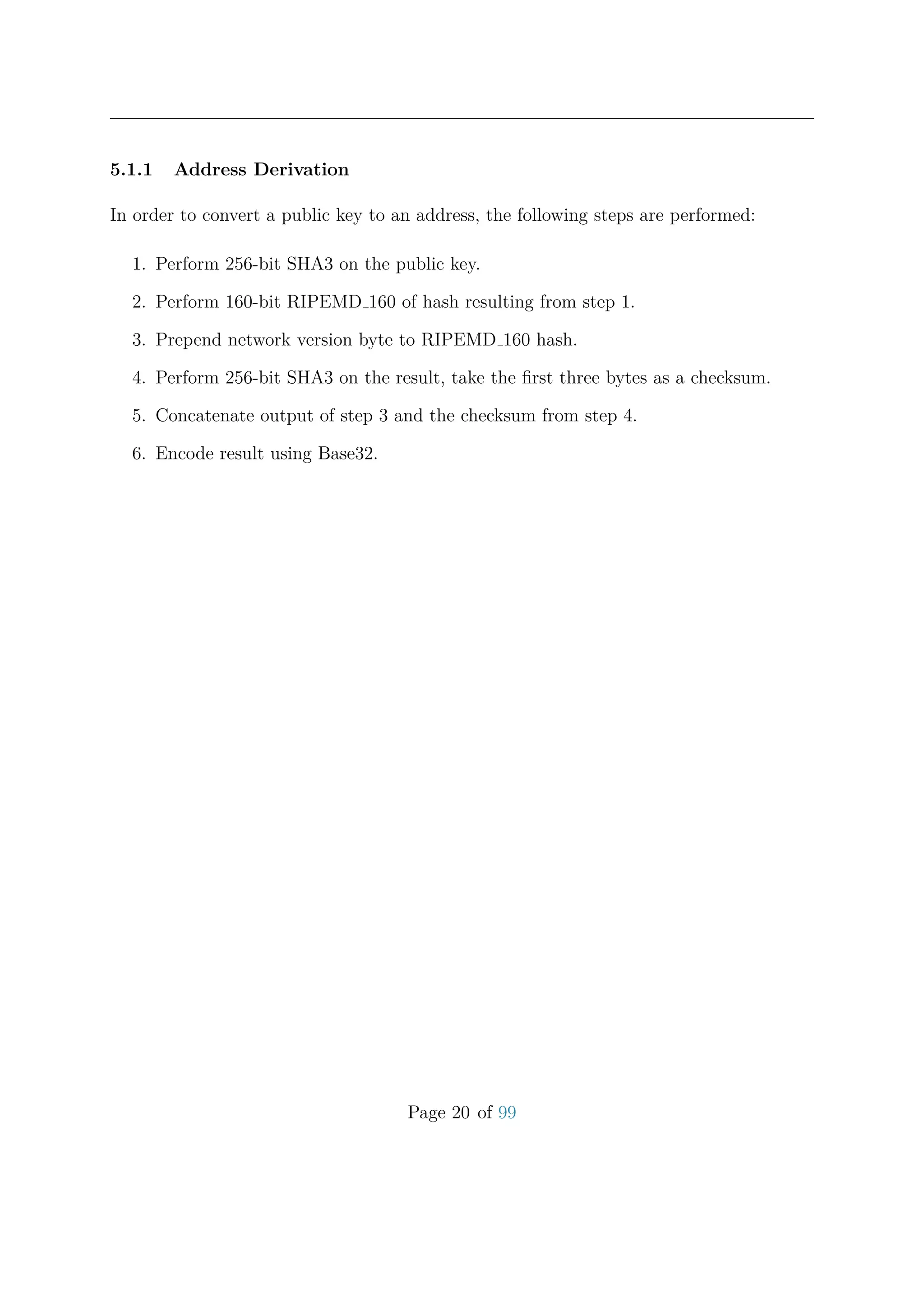 5.1.1 Address Derivation
In order to convert a public key to an address, the following steps are performed:
1. Perform 256-bit SHA3 on the public key.
2. Perform 160-bit RIPEMD 160 of hash resulting from step 1.
3. Prepend network version byte to RIPEMD 160 hash.
4. Perform 256-bit SHA3 on the result, take the ﬁrst three bytes as a checksum.
5. Concatenate output of step 3 and the checksum from step 4.
6. Encode result using Base32.
Page 20 of 99
 
