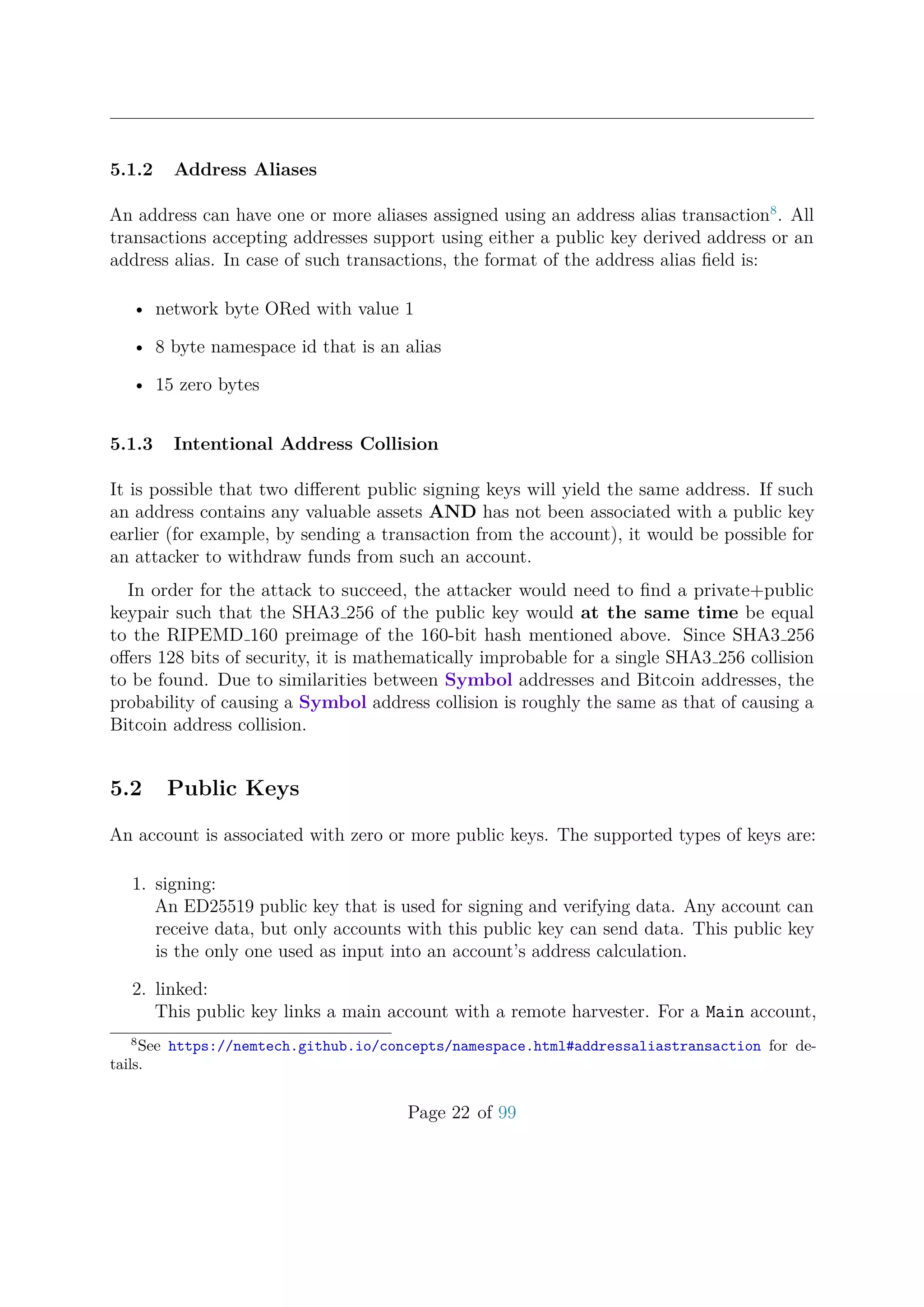 5.1.2 Address Aliases
An address can have one or more aliases assigned using an address alias transaction8
. All
transactions accepting addresses support using either a public key derived address or an
address alias. In case of such transactions, the format of the address alias ﬁeld is:
• network byte ORed with value 1
• 8 byte namespace id that is an alias
• 15 zero bytes
5.1.3 Intentional Address Collision
It is possible that two diﬀerent public signing keys will yield the same address. If such
an address contains any valuable assets AND has not been associated with a public key
earlier (for example, by sending a transaction from the account), it would be possible for
an attacker to withdraw funds from such an account.
In order for the attack to succeed, the attacker would need to ﬁnd a private+public
keypair such that the SHA3 256 of the public key would at the same time be equal
to the RIPEMD 160 preimage of the 160-bit hash mentioned above. Since SHA3 256
oﬀers 128 bits of security, it is mathematically improbable for a single SHA3 256 collision
to be found. Due to similarities between Symbol addresses and Bitcoin addresses, the
probability of causing a Symbol address collision is roughly the same as that of causing a
Bitcoin address collision.
5.2 Public Keys
An account is associated with zero or more public keys. The supported types of keys are:
1. signing:
An ED25519 public key that is used for signing and verifying data. Any account can
receive data, but only accounts with this public key can send data. This public key
is the only one used as input into an account’s address calculation.
2. linked:
This public key links a main account with a remote harvester. For a Main account,
8
See https://nemtech.github.io/concepts/namespace.html#addressaliastransaction for de-
tails.
Page 22 of 99
 