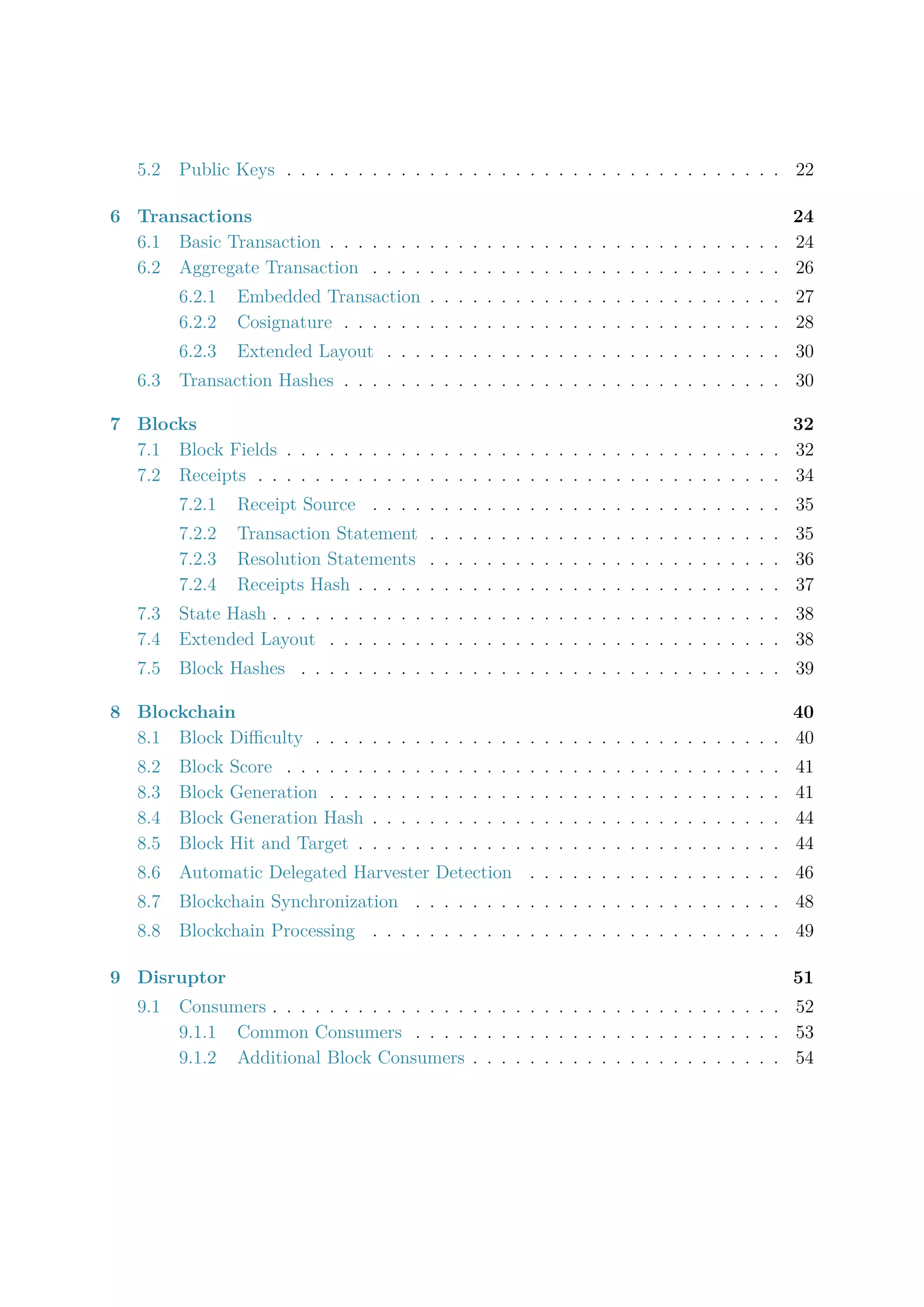5.2 Public Keys . . . . . . . . . . . . . . . . . . . . . . . . . . . . . . . . . . . 22
6 Transactions 24
6.1 Basic Transaction . . . . . . . . . . . . . . . . . . . . . . . . . . . . . . . . 24
6.2 Aggregate Transaction . . . . . . . . . . . . . . . . . . . . . . . . . . . . . 26
6.2.1 Embedded Transaction . . . . . . . . . . . . . . . . . . . . . . . . . 27
6.2.2 Cosignature . . . . . . . . . . . . . . . . . . . . . . . . . . . . . . . 28
6.2.3 Extended Layout . . . . . . . . . . . . . . . . . . . . . . . . . . . . 30
6.3 Transaction Hashes . . . . . . . . . . . . . . . . . . . . . . . . . . . . . . . 30
7 Blocks 32
7.1 Block Fields . . . . . . . . . . . . . . . . . . . . . . . . . . . . . . . . . . . 32
7.2 Receipts . . . . . . . . . . . . . . . . . . . . . . . . . . . . . . . . . . . . . 34
7.2.1 Receipt Source . . . . . . . . . . . . . . . . . . . . . . . . . . . . . 35
7.2.2 Transaction Statement . . . . . . . . . . . . . . . . . . . . . . . . . 35
7.2.3 Resolution Statements . . . . . . . . . . . . . . . . . . . . . . . . . 36
7.2.4 Receipts Hash . . . . . . . . . . . . . . . . . . . . . . . . . . . . . . 37
7.3 State Hash . . . . . . . . . . . . . . . . . . . . . . . . . . . . . . . . . . . . 38
7.4 Extended Layout . . . . . . . . . . . . . . . . . . . . . . . . . . . . . . . . 38
7.5 Block Hashes . . . . . . . . . . . . . . . . . . . . . . . . . . . . . . . . . . 39
8 Blockchain 40
8.1 Block Diﬃculty . . . . . . . . . . . . . . . . . . . . . . . . . . . . . . . . . 40
8.2 Block Score . . . . . . . . . . . . . . . . . . . . . . . . . . . . . . . . . . . 41
8.3 Block Generation . . . . . . . . . . . . . . . . . . . . . . . . . . . . . . . . 41
8.4 Block Generation Hash . . . . . . . . . . . . . . . . . . . . . . . . . . . . . 44
8.5 Block Hit and Target . . . . . . . . . . . . . . . . . . . . . . . . . . . . . . 44
8.6 Automatic Delegated Harvester Detection . . . . . . . . . . . . . . . . . . 46
8.7 Blockchain Synchronization . . . . . . . . . . . . . . . . . . . . . . . . . . 48
8.8 Blockchain Processing . . . . . . . . . . . . . . . . . . . . . . . . . . . . . 49
9 Disruptor 51
9.1 Consumers . . . . . . . . . . . . . . . . . . . . . . . . . . . . . . . . . . . . 52
9.1.1 Common Consumers . . . . . . . . . . . . . . . . . . . . . . . . . . 53
9.1.2 Additional Block Consumers . . . . . . . . . . . . . . . . . . . . . . 54
 