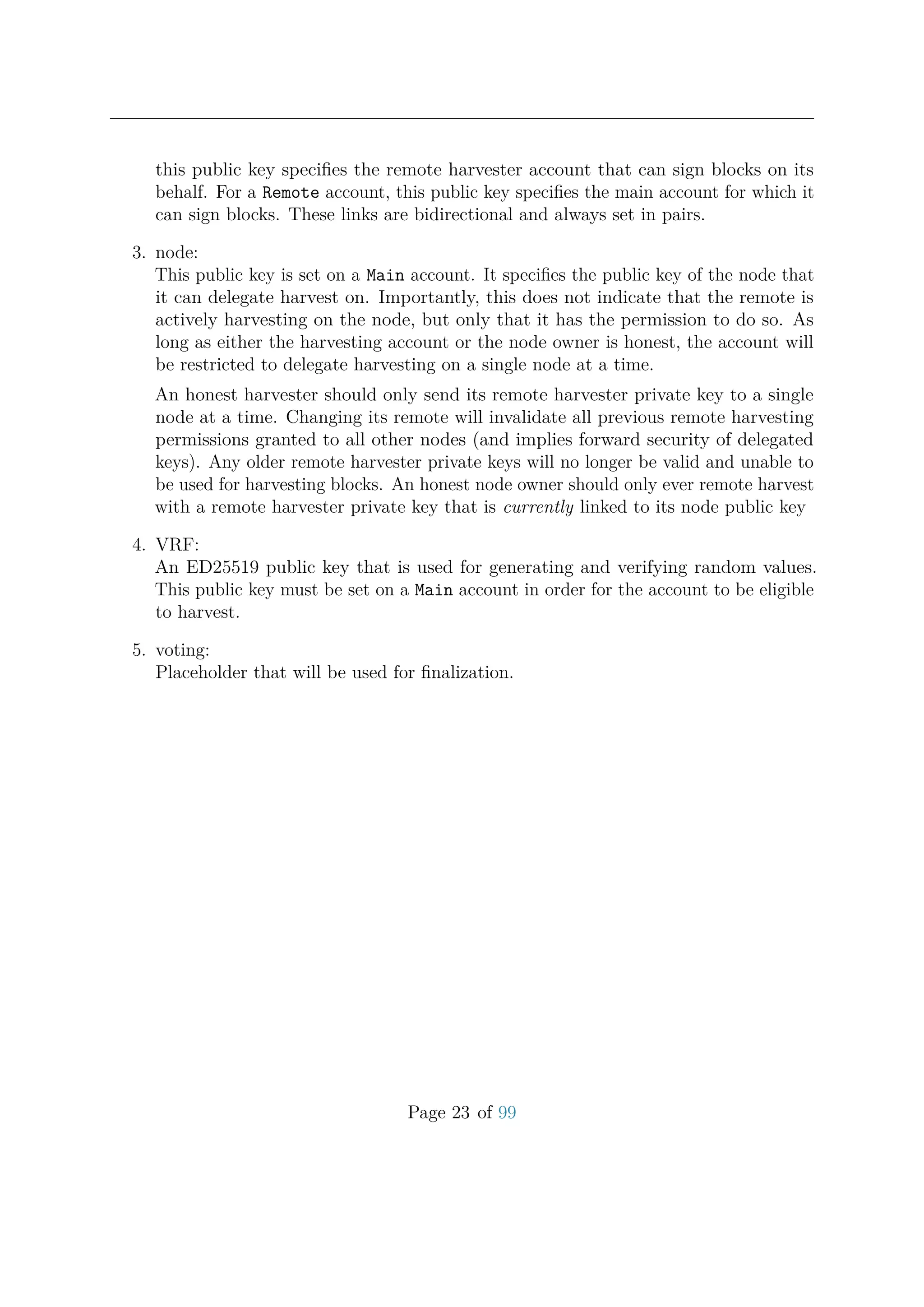 this public key speciﬁes the remote harvester account that can sign blocks on its
behalf. For a Remote account, this public key speciﬁes the main account for which it
can sign blocks. These links are bidirectional and always set in pairs.
3. node:
This public key is set on a Main account. It speciﬁes the public key of the node that
it can delegate harvest on. Importantly, this does not indicate that the remote is
actively harvesting on the node, but only that it has the permission to do so. As
long as either the harvesting account or the node owner is honest, the account will
be restricted to delegate harvesting on a single node at a time.
An honest harvester should only send its remote harvester private key to a single
node at a time. Changing its remote will invalidate all previous remote harvesting
permissions granted to all other nodes (and implies forward security of delegated
keys). Any older remote harvester private keys will no longer be valid and unable to
be used for harvesting blocks. An honest node owner should only ever remote harvest
with a remote harvester private key that is currently linked to its node public key
4. VRF:
An ED25519 public key that is used for generating and verifying random values.
This public key must be set on a Main account in order for the account to be eligible
to harvest.
5. voting:
Placeholder that will be used for ﬁnalization.
Page 23 of 99
 