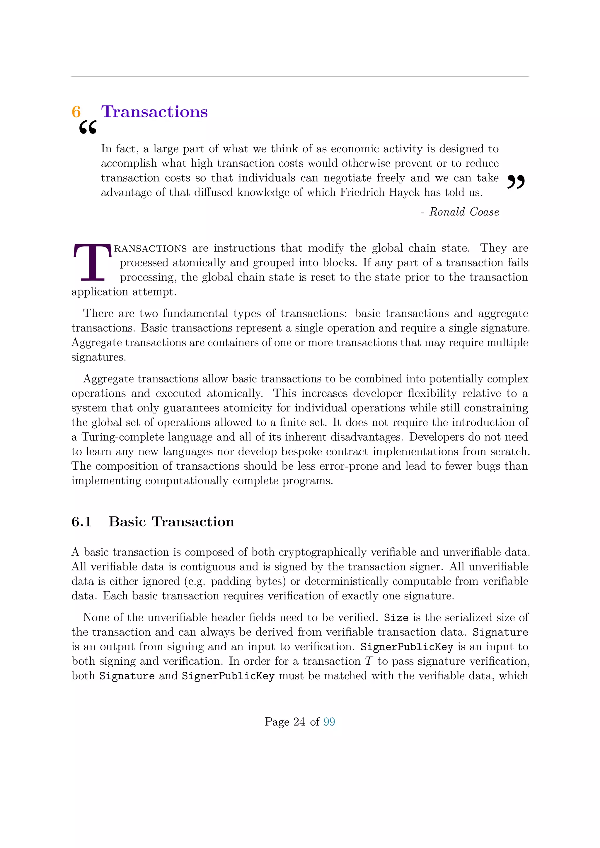 6 Transactions
“In fact, a large part of what we think of as economic activity is designed to
accomplish what high transaction costs would otherwise prevent or to reduce
transaction costs so that individuals can negotiate freely and we can take
advantage of that diﬀused knowledge of which Friedrich Hayek has told us.
”- Ronald Coase
T
ransactions are instructions that modify the global chain state. They are
processed atomically and grouped into blocks. If any part of a transaction fails
processing, the global chain state is reset to the state prior to the transaction
application attempt.
There are two fundamental types of transactions: basic transactions and aggregate
transactions. Basic transactions represent a single operation and require a single signature.
Aggregate transactions are containers of one or more transactions that may require multiple
signatures.
Aggregate transactions allow basic transactions to be combined into potentially complex
operations and executed atomically. This increases developer ﬂexibility relative to a
system that only guarantees atomicity for individual operations while still constraining
the global set of operations allowed to a ﬁnite set. It does not require the introduction of
a Turing-complete language and all of its inherent disadvantages. Developers do not need
to learn any new languages nor develop bespoke contract implementations from scratch.
The composition of transactions should be less error-prone and lead to fewer bugs than
implementing computationally complete programs.
6.1 Basic Transaction
A basic transaction is composed of both cryptographically veriﬁable and unveriﬁable data.
All veriﬁable data is contiguous and is signed by the transaction signer. All unveriﬁable
data is either ignored (e.g. padding bytes) or deterministically computable from veriﬁable
data. Each basic transaction requires veriﬁcation of exactly one signature.
None of the unveriﬁable header ﬁelds need to be veriﬁed. Size is the serialized size of
the transaction and can always be derived from veriﬁable transaction data. Signature
is an output from signing and an input to veriﬁcation. SignerPublicKey is an input to
both signing and veriﬁcation. In order for a transaction T to pass signature veriﬁcation,
both Signature and SignerPublicKey must be matched with the veriﬁable data, which
Page 24 of 99
 