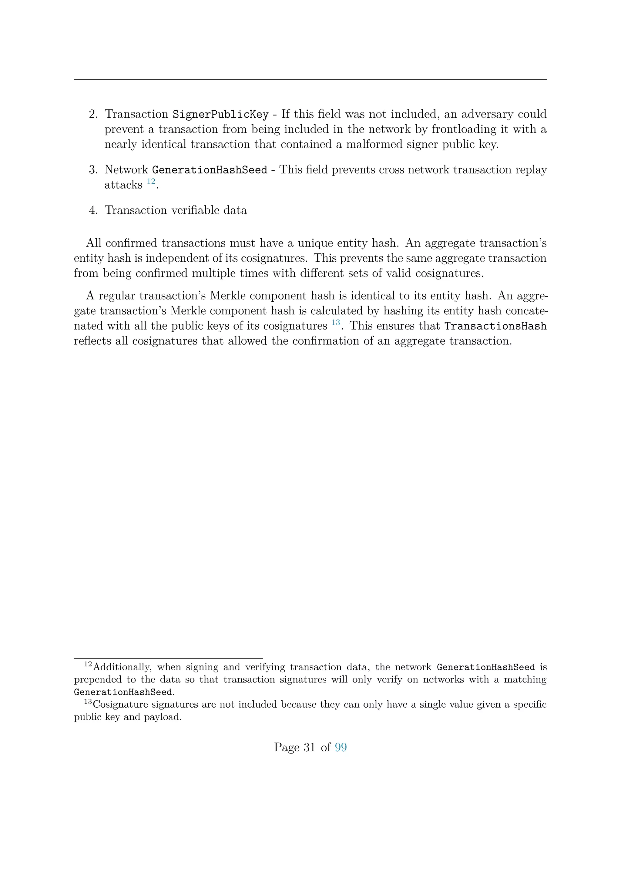 2. Transaction SignerPublicKey - If this ﬁeld was not included, an adversary could
prevent a transaction from being included in the network by frontloading it with a
nearly identical transaction that contained a malformed signer public key.
3. Network GenerationHashSeed - This ﬁeld prevents cross network transaction replay
attacks 12
.
4. Transaction veriﬁable data
All conﬁrmed transactions must have a unique entity hash. An aggregate transaction’s
entity hash is independent of its cosignatures. This prevents the same aggregate transaction
from being conﬁrmed multiple times with diﬀerent sets of valid cosignatures.
A regular transaction’s Merkle component hash is identical to its entity hash. An aggre-
gate transaction’s Merkle component hash is calculated by hashing its entity hash concate-
nated with all the public keys of its cosignatures 13
. This ensures that TransactionsHash
reﬂects all cosignatures that allowed the conﬁrmation of an aggregate transaction.
12
Additionally, when signing and verifying transaction data, the network GenerationHashSeed is
prepended to the data so that transaction signatures will only verify on networks with a matching
GenerationHashSeed.
13
Cosignature signatures are not included because they can only have a single value given a speciﬁc
public key and payload.
Page 31 of 99
 