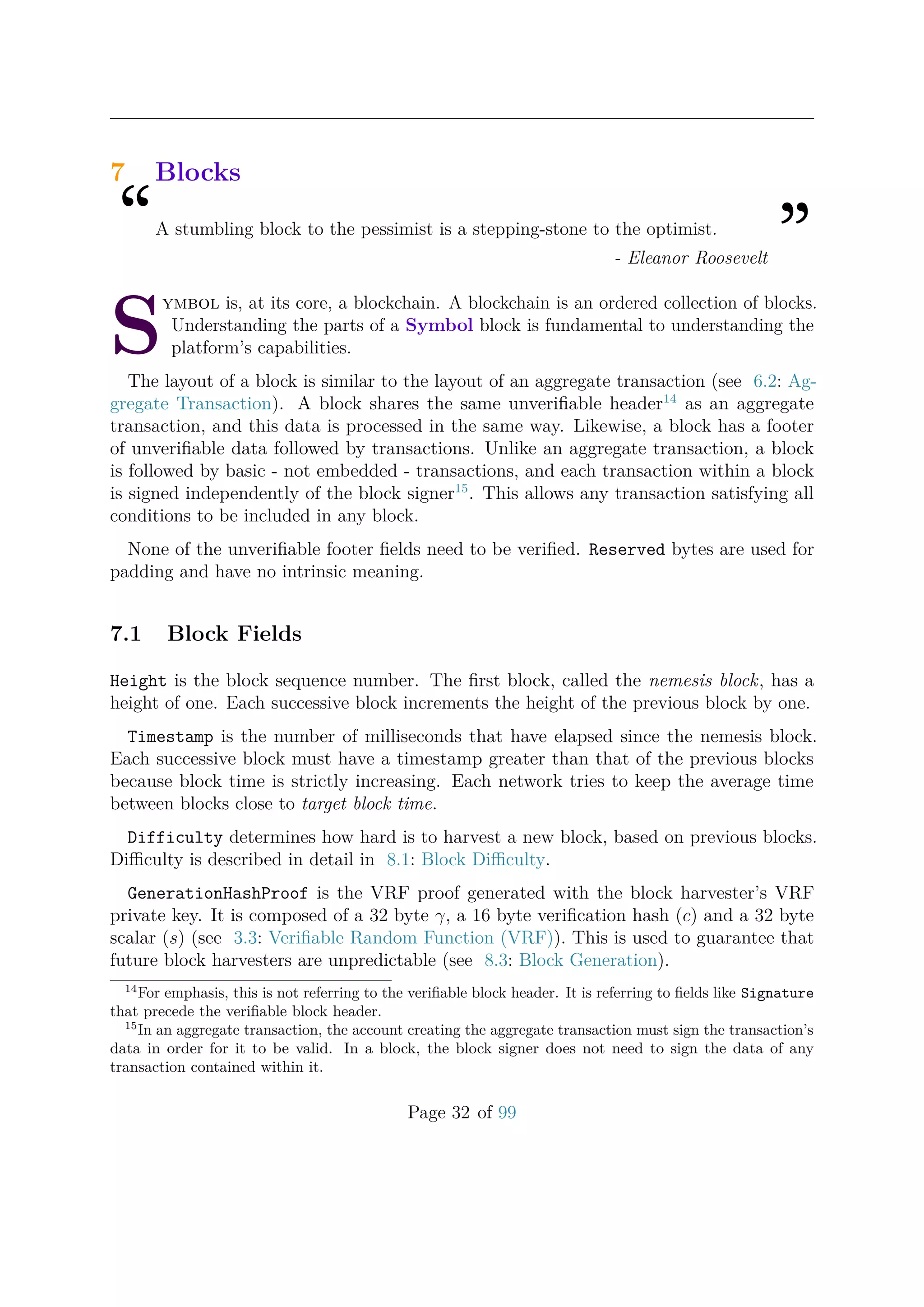 7 Blocks
“A stumbling block to the pessimist is a stepping-stone to the optimist.
”- Eleanor Roosevelt
S
ymbol is, at its core, a blockchain. A blockchain is an ordered collection of blocks.
Understanding the parts of a Symbol block is fundamental to understanding the
platform’s capabilities.
The layout of a block is similar to the layout of an aggregate transaction (see 6.2: Ag-
gregate Transaction). A block shares the same unveriﬁable header14
as an aggregate
transaction, and this data is processed in the same way. Likewise, a block has a footer
of unveriﬁable data followed by transactions. Unlike an aggregate transaction, a block
is followed by basic - not embedded - transactions, and each transaction within a block
is signed independently of the block signer15
. This allows any transaction satisfying all
conditions to be included in any block.
None of the unveriﬁable footer ﬁelds need to be veriﬁed. Reserved bytes are used for
padding and have no intrinsic meaning.
7.1 Block Fields
Height is the block sequence number. The ﬁrst block, called the nemesis block, has a
height of one. Each successive block increments the height of the previous block by one.
Timestamp is the number of milliseconds that have elapsed since the nemesis block.
Each successive block must have a timestamp greater than that of the previous blocks
because block time is strictly increasing. Each network tries to keep the average time
between blocks close to target block time.
Difficulty determines how hard is to harvest a new block, based on previous blocks.
Diﬃculty is described in detail in 8.1: Block Diﬃculty.
GenerationHashProof is the VRF proof generated with the block harvester’s VRF
private key. It is composed of a 32 byte γ, a 16 byte veriﬁcation hash (c) and a 32 byte
scalar (s) (see 3.3: Veriﬁable Random Function (VRF)). This is used to guarantee that
future block harvesters are unpredictable (see 8.3: Block Generation).
14
For emphasis, this is not referring to the veriﬁable block header. It is referring to ﬁelds like Signature
that precede the veriﬁable block header.
15
In an aggregate transaction, the account creating the aggregate transaction must sign the transaction’s
data in order for it to be valid. In a block, the block signer does not need to sign the data of any
transaction contained within it.
Page 32 of 99
 