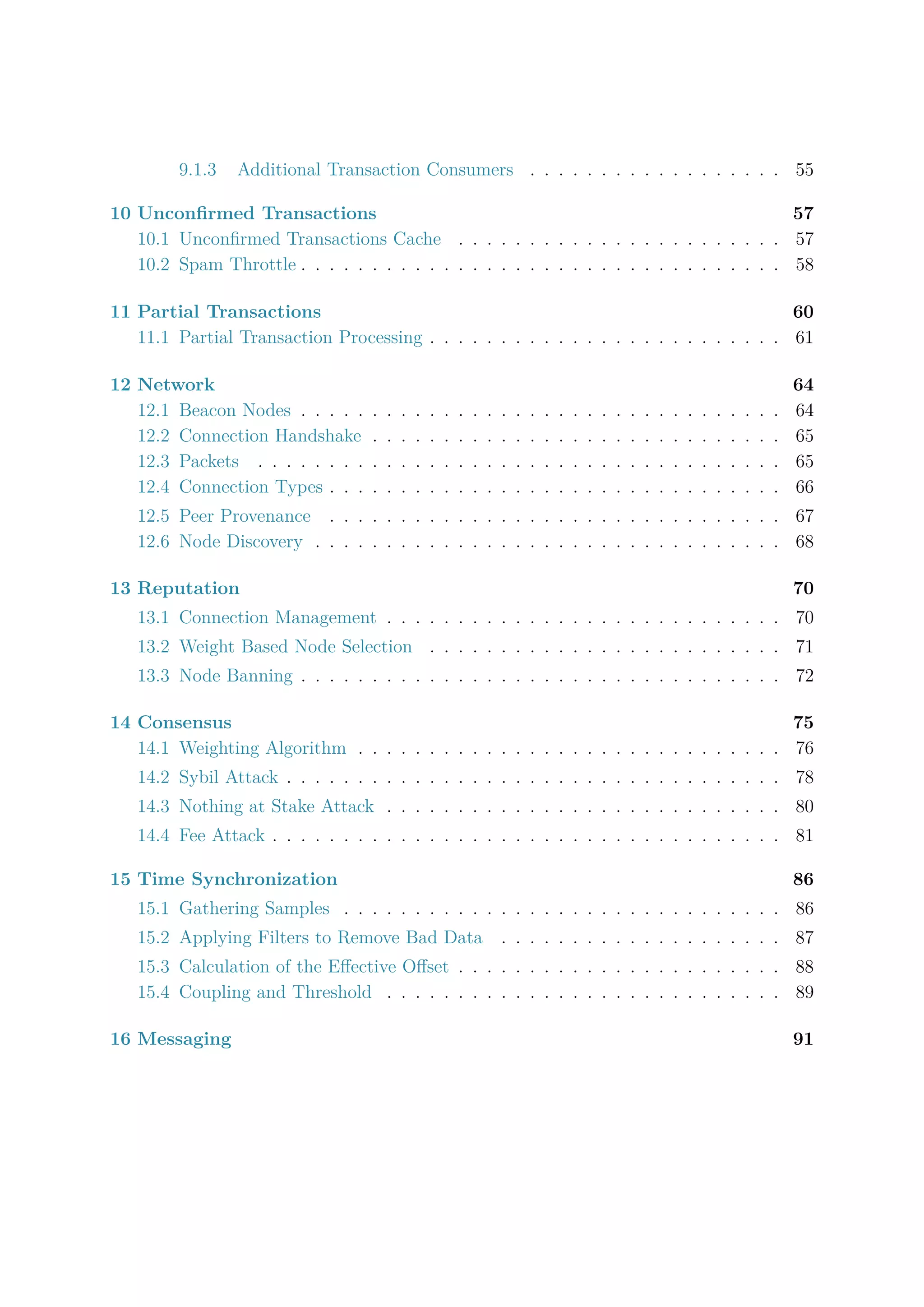 9.1.3 Additional Transaction Consumers . . . . . . . . . . . . . . . . . . 55
10 Unconﬁrmed Transactions 57
10.1 Unconﬁrmed Transactions Cache . . . . . . . . . . . . . . . . . . . . . . . 57
10.2 Spam Throttle . . . . . . . . . . . . . . . . . . . . . . . . . . . . . . . . . . 58
11 Partial Transactions 60
11.1 Partial Transaction Processing . . . . . . . . . . . . . . . . . . . . . . . . . 61
12 Network 64
12.1 Beacon Nodes . . . . . . . . . . . . . . . . . . . . . . . . . . . . . . . . . . 64
12.2 Connection Handshake . . . . . . . . . . . . . . . . . . . . . . . . . . . . . 65
12.3 Packets . . . . . . . . . . . . . . . . . . . . . . . . . . . . . . . . . . . . . 65
12.4 Connection Types . . . . . . . . . . . . . . . . . . . . . . . . . . . . . . . . 66
12.5 Peer Provenance . . . . . . . . . . . . . . . . . . . . . . . . . . . . . . . . 67
12.6 Node Discovery . . . . . . . . . . . . . . . . . . . . . . . . . . . . . . . . . 68
13 Reputation 70
13.1 Connection Management . . . . . . . . . . . . . . . . . . . . . . . . . . . . 70
13.2 Weight Based Node Selection . . . . . . . . . . . . . . . . . . . . . . . . . 71
13.3 Node Banning . . . . . . . . . . . . . . . . . . . . . . . . . . . . . . . . . . 72
14 Consensus 75
14.1 Weighting Algorithm . . . . . . . . . . . . . . . . . . . . . . . . . . . . . . 76
14.2 Sybil Attack . . . . . . . . . . . . . . . . . . . . . . . . . . . . . . . . . . . 78
14.3 Nothing at Stake Attack . . . . . . . . . . . . . . . . . . . . . . . . . . . . 80
14.4 Fee Attack . . . . . . . . . . . . . . . . . . . . . . . . . . . . . . . . . . . . 81
15 Time Synchronization 86
15.1 Gathering Samples . . . . . . . . . . . . . . . . . . . . . . . . . . . . . . . 86
15.2 Applying Filters to Remove Bad Data . . . . . . . . . . . . . . . . . . . . 87
15.3 Calculation of the Eﬀective Oﬀset . . . . . . . . . . . . . . . . . . . . . . . 88
15.4 Coupling and Threshold . . . . . . . . . . . . . . . . . . . . . . . . . . . . 89
16 Messaging 91
 