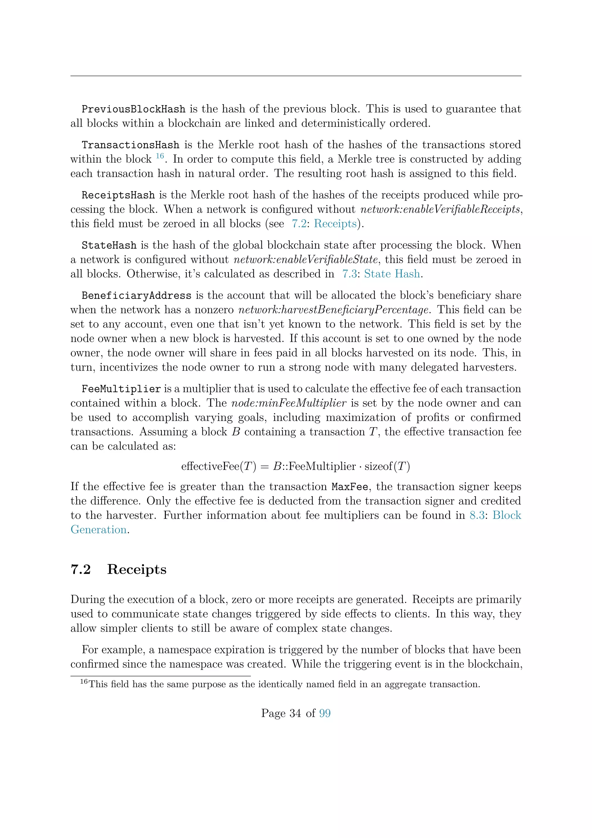 PreviousBlockHash is the hash of the previous block. This is used to guarantee that
all blocks within a blockchain are linked and deterministically ordered.
TransactionsHash is the Merkle root hash of the hashes of the transactions stored
within the block 16
. In order to compute this ﬁeld, a Merkle tree is constructed by adding
each transaction hash in natural order. The resulting root hash is assigned to this ﬁeld.
ReceiptsHash is the Merkle root hash of the hashes of the receipts produced while pro-
cessing the block. When a network is conﬁgured without network:enableVeriﬁableReceipts,
this ﬁeld must be zeroed in all blocks (see 7.2: Receipts).
StateHash is the hash of the global blockchain state after processing the block. When
a network is conﬁgured without network:enableVeriﬁableState, this ﬁeld must be zeroed in
all blocks. Otherwise, it’s calculated as described in 7.3: State Hash.
BeneficiaryAddress is the account that will be allocated the block’s beneﬁciary share
when the network has a nonzero network:harvestBeneﬁciaryPercentage. This ﬁeld can be
set to any account, even one that isn’t yet known to the network. This ﬁeld is set by the
node owner when a new block is harvested. If this account is set to one owned by the node
owner, the node owner will share in fees paid in all blocks harvested on its node. This, in
turn, incentivizes the node owner to run a strong node with many delegated harvesters.
FeeMultiplier is a multiplier that is used to calculate the eﬀective fee of each transaction
contained within a block. The node:minFeeMultiplier is set by the node owner and can
be used to accomplish varying goals, including maximization of proﬁts or conﬁrmed
transactions. Assuming a block B containing a transaction T, the eﬀective transaction fee
can be calculated as:
eﬀectiveFee(T) = B::FeeMultiplier · sizeof(T)
If the eﬀective fee is greater than the transaction MaxFee, the transaction signer keeps
the diﬀerence. Only the eﬀective fee is deducted from the transaction signer and credited
to the harvester. Further information about fee multipliers can be found in 8.3: Block
Generation.
7.2 Receipts
During the execution of a block, zero or more receipts are generated. Receipts are primarily
used to communicate state changes triggered by side eﬀects to clients. In this way, they
allow simpler clients to still be aware of complex state changes.
For example, a namespace expiration is triggered by the number of blocks that have been
conﬁrmed since the namespace was created. While the triggering event is in the blockchain,
16
This ﬁeld has the same purpose as the identically named ﬁeld in an aggregate transaction.
Page 34 of 99
 