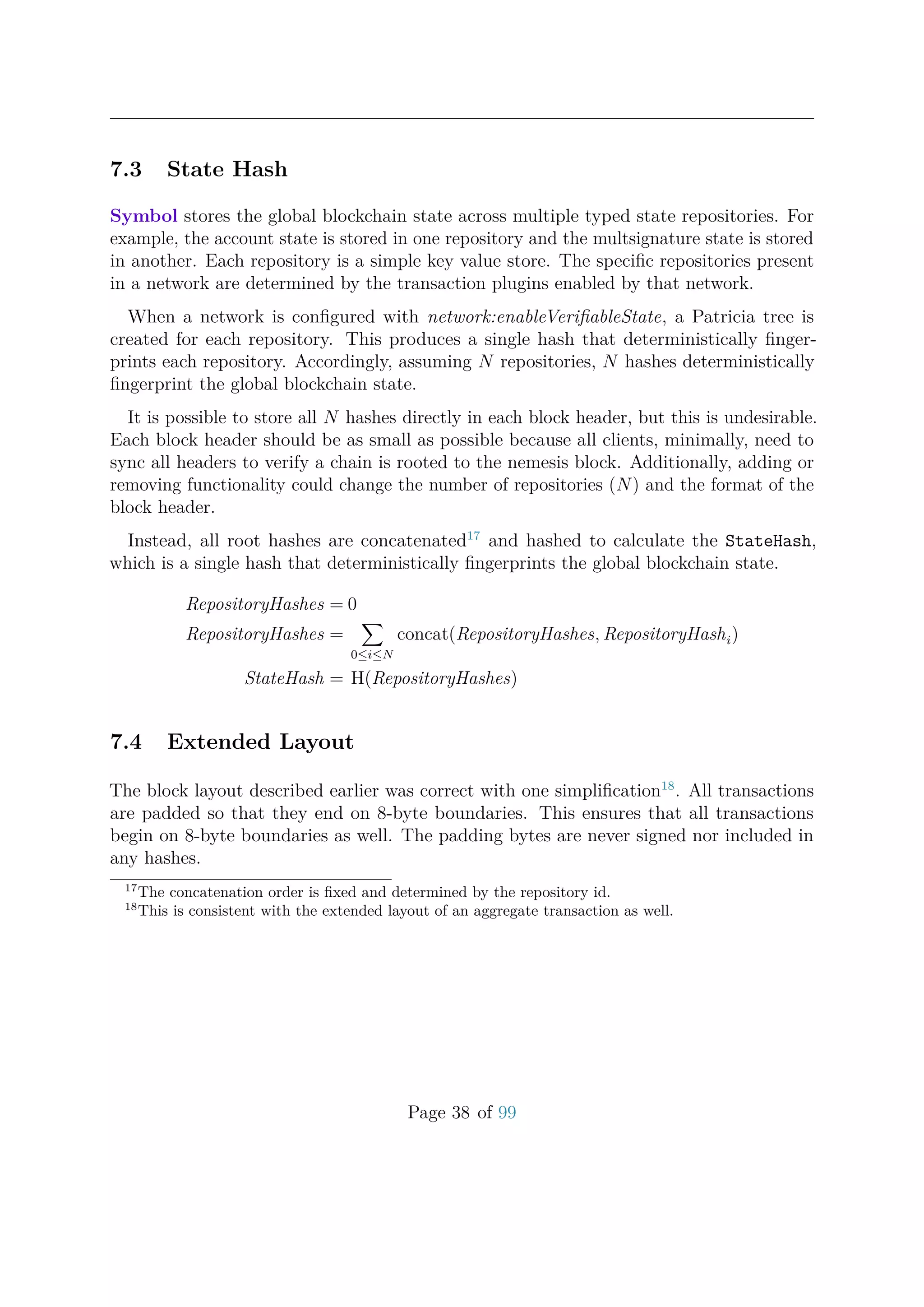 7.3 State Hash
Symbol stores the global blockchain state across multiple typed state repositories. For
example, the account state is stored in one repository and the multsignature state is stored
in another. Each repository is a simple key value store. The speciﬁc repositories present
in a network are determined by the transaction plugins enabled by that network.
When a network is conﬁgured with network:enableVeriﬁableState, a Patricia tree is
created for each repository. This produces a single hash that deterministically ﬁnger-
prints each repository. Accordingly, assuming N repositories, N hashes deterministically
ﬁngerprint the global blockchain state.
It is possible to store all N hashes directly in each block header, but this is undesirable.
Each block header should be as small as possible because all clients, minimally, need to
sync all headers to verify a chain is rooted to the nemesis block. Additionally, adding or
removing functionality could change the number of repositories (N) and the format of the
block header.
Instead, all root hashes are concatenated17
and hashed to calculate the StateHash,
which is a single hash that deterministically ﬁngerprints the global blockchain state.
RepositoryHashes = 0
RepositoryHashes =
0≤i≤N
concat(RepositoryHashes, RepositoryHashi)
StateHash = H(RepositoryHashes)
7.4 Extended Layout
The block layout described earlier was correct with one simpliﬁcation18
. All transactions
are padded so that they end on 8-byte boundaries. This ensures that all transactions
begin on 8-byte boundaries as well. The padding bytes are never signed nor included in
any hashes.
17
The concatenation order is ﬁxed and determined by the repository id.
18
This is consistent with the extended layout of an aggregate transaction as well.
Page 38 of 99
 