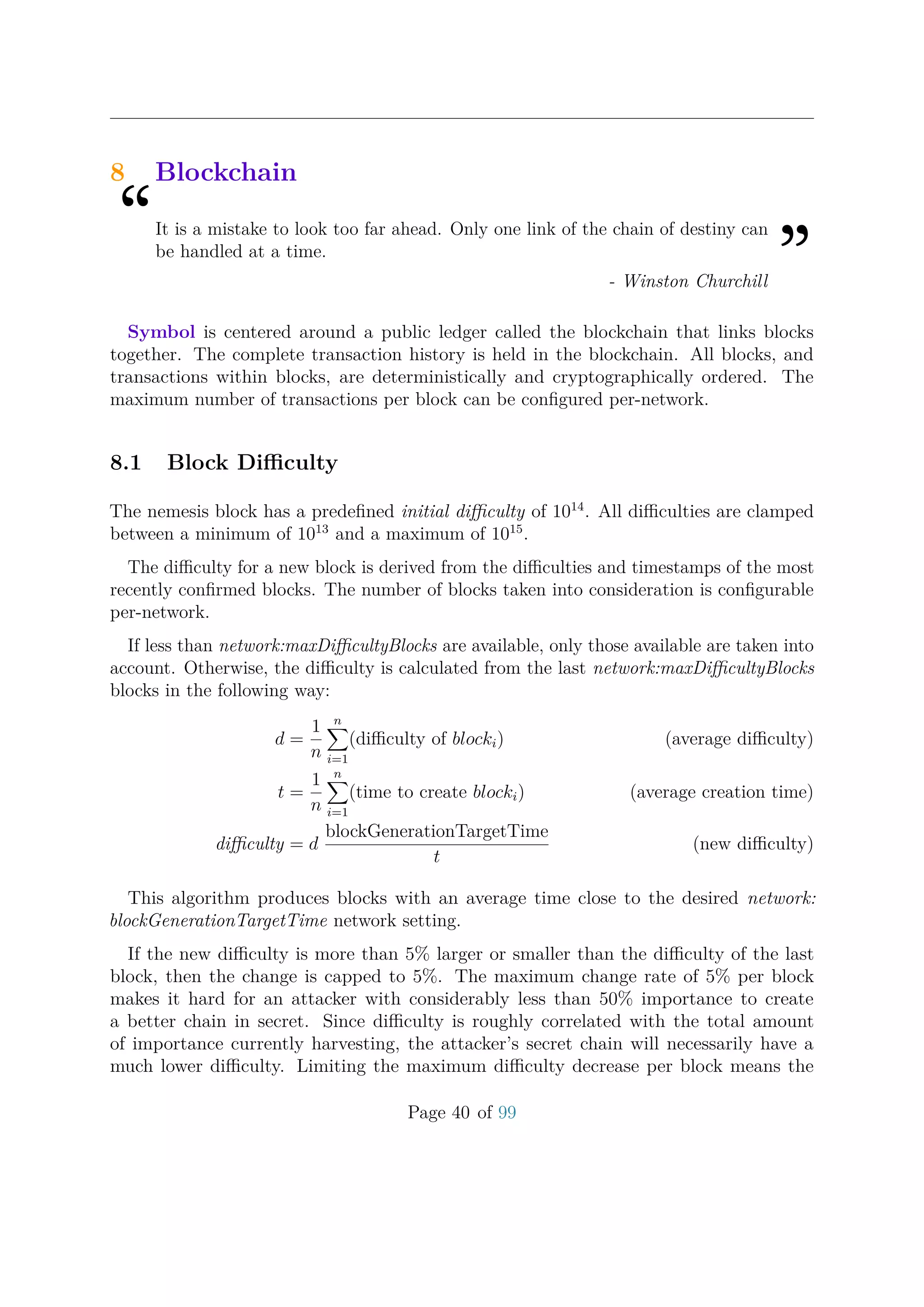 8 Blockchain
“It is a mistake to look too far ahead. Only one link of the chain of destiny can
be handled at a time.
”- Winston Churchill
Symbol is centered around a public ledger called the blockchain that links blocks
together. The complete transaction history is held in the blockchain. All blocks, and
transactions within blocks, are deterministically and cryptographically ordered. The
maximum number of transactions per block can be conﬁgured per-network.
8.1 Block Diﬃculty
The nemesis block has a predeﬁned initial diﬃculty of 1014
. All diﬃculties are clamped
between a minimum of 1013
and a maximum of 1015
.
The diﬃculty for a new block is derived from the diﬃculties and timestamps of the most
recently conﬁrmed blocks. The number of blocks taken into consideration is conﬁgurable
per-network.
If less than network:maxDiﬃcultyBlocks are available, only those available are taken into
account. Otherwise, the diﬃculty is calculated from the last network:maxDiﬃcultyBlocks
blocks in the following way:
d =
1
n
n
i=1
(diﬃculty of blocki) (average diﬃculty)
t =
1
n
n
i=1
(time to create blocki) (average creation time)
diﬃculty = d
blockGenerationTargetTime
t
(new diﬃculty)
This algorithm produces blocks with an average time close to the desired network:
blockGenerationTargetTime network setting.
If the new diﬃculty is more than 5% larger or smaller than the diﬃculty of the last
block, then the change is capped to 5%. The maximum change rate of 5% per block
makes it hard for an attacker with considerably less than 50% importance to create
a better chain in secret. Since diﬃculty is roughly correlated with the total amount
of importance currently harvesting, the attacker’s secret chain will necessarily have a
much lower diﬃculty. Limiting the maximum diﬃculty decrease per block means the
Page 40 of 99
 