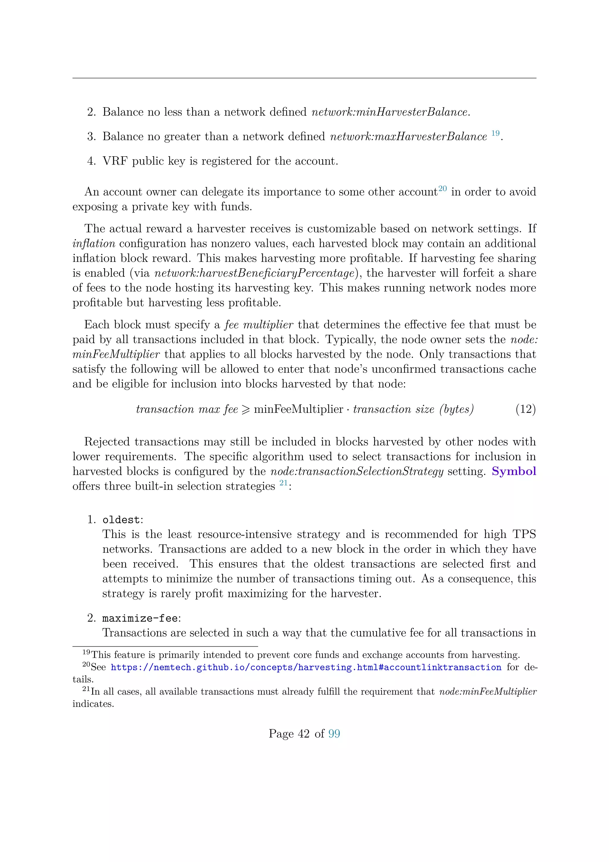 2. Balance no less than a network deﬁned network:minHarvesterBalance.
3. Balance no greater than a network deﬁned network:maxHarvesterBalance 19
.
4. VRF public key is registered for the account.
An account owner can delegate its importance to some other account20
in order to avoid
exposing a private key with funds.
The actual reward a harvester receives is customizable based on network settings. If
inﬂation conﬁguration has nonzero values, each harvested block may contain an additional
inﬂation block reward. This makes harvesting more proﬁtable. If harvesting fee sharing
is enabled (via network:harvestBeneﬁciaryPercentage), the harvester will forfeit a share
of fees to the node hosting its harvesting key. This makes running network nodes more
proﬁtable but harvesting less proﬁtable.
Each block must specify a fee multiplier that determines the eﬀective fee that must be
paid by all transactions included in that block. Typically, the node owner sets the node:
minFeeMultiplier that applies to all blocks harvested by the node. Only transactions that
satisfy the following will be allowed to enter that node’s unconﬁrmed transactions cache
and be eligible for inclusion into blocks harvested by that node:
transaction max fee minFeeMultiplier · transaction size (bytes) (12)
Rejected transactions may still be included in blocks harvested by other nodes with
lower requirements. The speciﬁc algorithm used to select transactions for inclusion in
harvested blocks is conﬁgured by the node:transactionSelectionStrategy setting. Symbol
oﬀers three built-in selection strategies 21
:
1. oldest:
This is the least resource-intensive strategy and is recommended for high TPS
networks. Transactions are added to a new block in the order in which they have
been received. This ensures that the oldest transactions are selected ﬁrst and
attempts to minimize the number of transactions timing out. As a consequence, this
strategy is rarely proﬁt maximizing for the harvester.
2. maximize-fee:
Transactions are selected in such a way that the cumulative fee for all transactions in
19
This feature is primarily intended to prevent core funds and exchange accounts from harvesting.
20
See https://nemtech.github.io/concepts/harvesting.html#accountlinktransaction for de-
tails.
21
In all cases, all available transactions must already fulﬁll the requirement that node:minFeeMultiplier
indicates.
Page 42 of 99
 