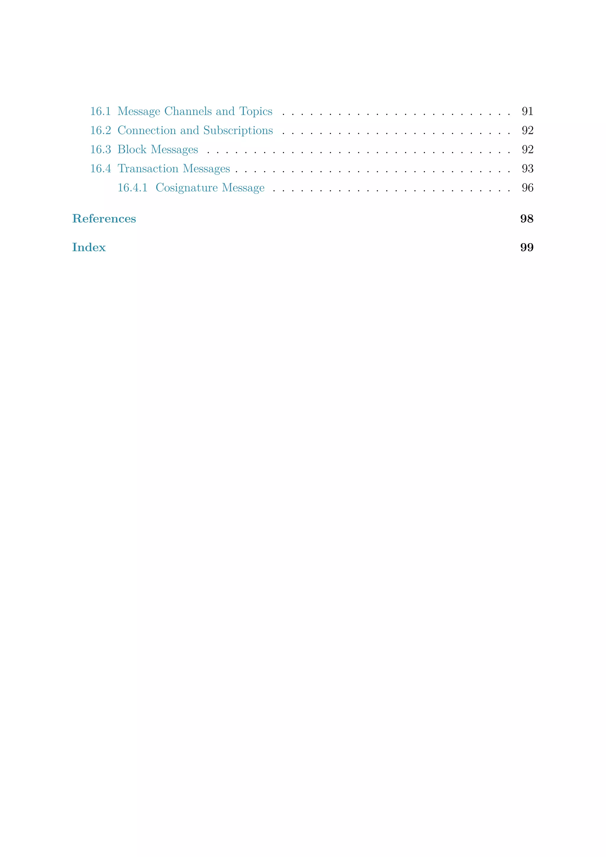 16.1 Message Channels and Topics . . . . . . . . . . . . . . . . . . . . . . . . . 91
16.2 Connection and Subscriptions . . . . . . . . . . . . . . . . . . . . . . . . . 92
16.3 Block Messages . . . . . . . . . . . . . . . . . . . . . . . . . . . . . . . . . 92
16.4 Transaction Messages . . . . . . . . . . . . . . . . . . . . . . . . . . . . . . 93
16.4.1 Cosignature Message . . . . . . . . . . . . . . . . . . . . . . . . . . 96
References 98
Index 99
 