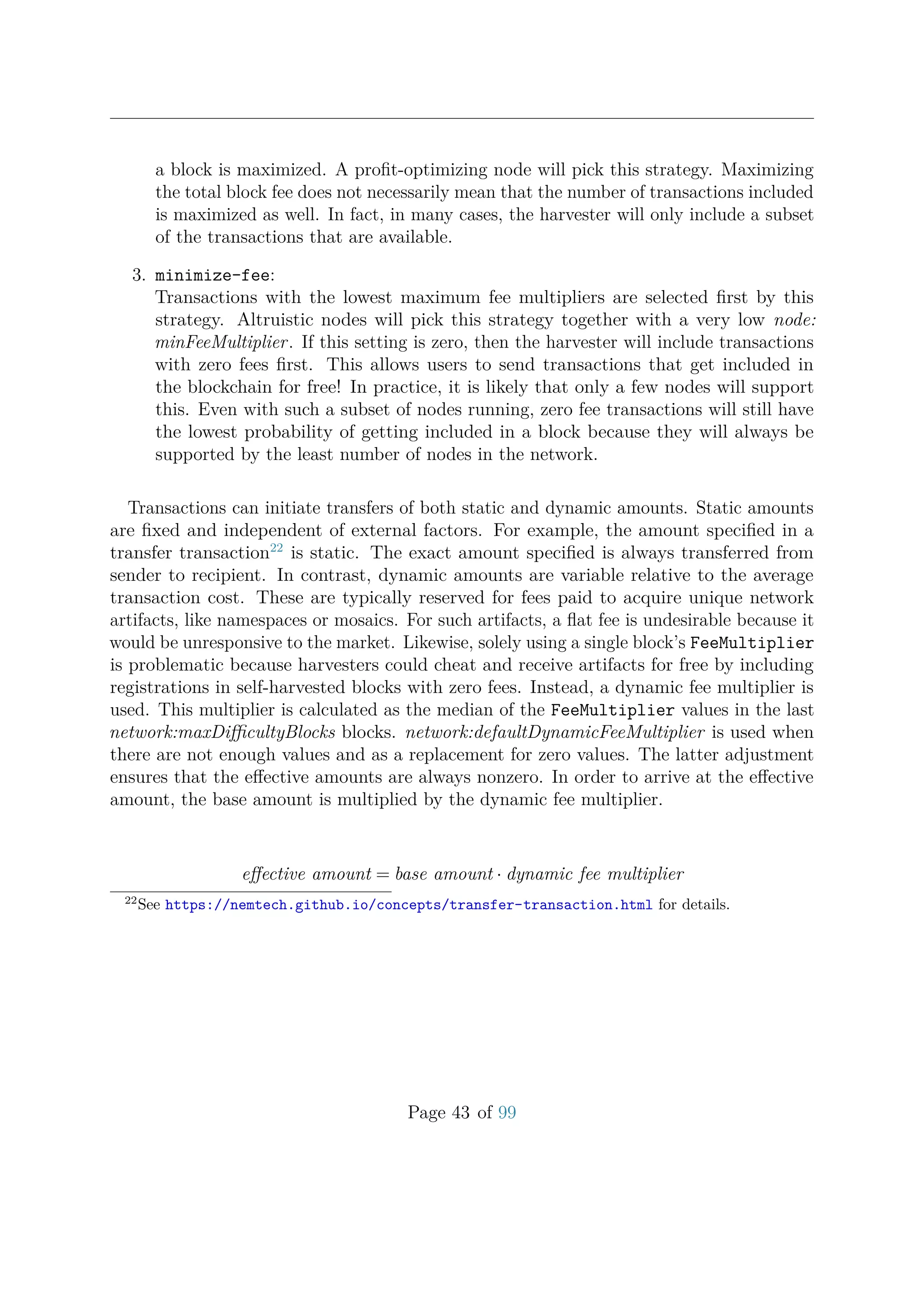 a block is maximized. A proﬁt-optimizing node will pick this strategy. Maximizing
the total block fee does not necessarily mean that the number of transactions included
is maximized as well. In fact, in many cases, the harvester will only include a subset
of the transactions that are available.
3. minimize-fee:
Transactions with the lowest maximum fee multipliers are selected ﬁrst by this
strategy. Altruistic nodes will pick this strategy together with a very low node:
minFeeMultiplier. If this setting is zero, then the harvester will include transactions
with zero fees ﬁrst. This allows users to send transactions that get included in
the blockchain for free! In practice, it is likely that only a few nodes will support
this. Even with such a subset of nodes running, zero fee transactions will still have
the lowest probability of getting included in a block because they will always be
supported by the least number of nodes in the network.
Transactions can initiate transfers of both static and dynamic amounts. Static amounts
are ﬁxed and independent of external factors. For example, the amount speciﬁed in a
transfer transaction22
is static. The exact amount speciﬁed is always transferred from
sender to recipient. In contrast, dynamic amounts are variable relative to the average
transaction cost. These are typically reserved for fees paid to acquire unique network
artifacts, like namespaces or mosaics. For such artifacts, a ﬂat fee is undesirable because it
would be unresponsive to the market. Likewise, solely using a single block’s FeeMultiplier
is problematic because harvesters could cheat and receive artifacts for free by including
registrations in self-harvested blocks with zero fees. Instead, a dynamic fee multiplier is
used. This multiplier is calculated as the median of the FeeMultiplier values in the last
network:maxDiﬃcultyBlocks blocks. network:defaultDynamicFeeMultiplier is used when
there are not enough values and as a replacement for zero values. The latter adjustment
ensures that the eﬀective amounts are always nonzero. In order to arrive at the eﬀective
amount, the base amount is multiplied by the dynamic fee multiplier.
eﬀective amount = base amount · dynamic fee multiplier
22
See https://nemtech.github.io/concepts/transfer-transaction.html for details.
Page 43 of 99
 