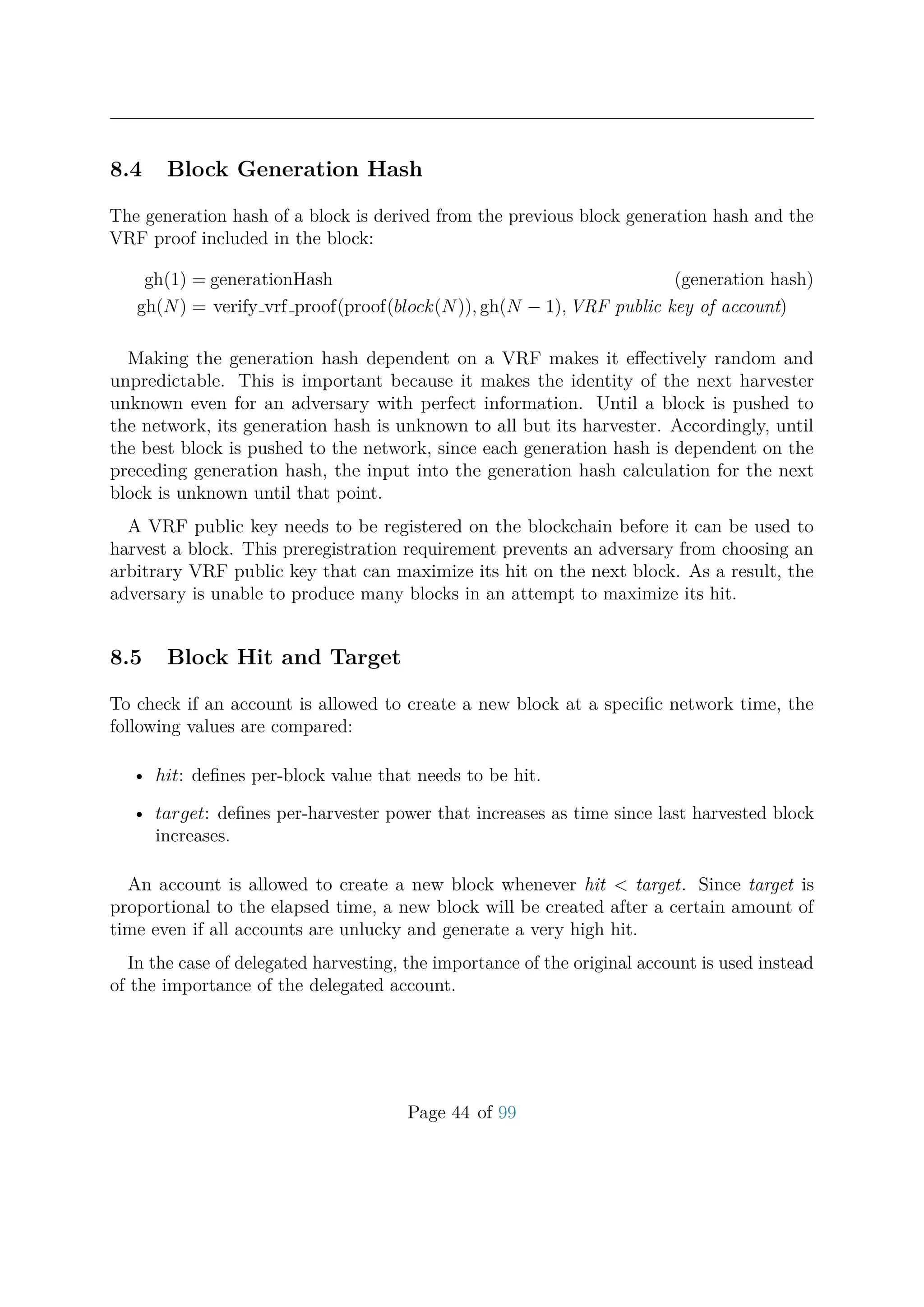 8.4 Block Generation Hash
The generation hash of a block is derived from the previous block generation hash and the
VRF proof included in the block:
gh(1) = generationHash (generation hash)
gh(N) = verify vrf proof(proof(block(N)), gh(N − 1), VRF public key of account)
Making the generation hash dependent on a VRF makes it eﬀectively random and
unpredictable. This is important because it makes the identity of the next harvester
unknown even for an adversary with perfect information. Until a block is pushed to
the network, its generation hash is unknown to all but its harvester. Accordingly, until
the best block is pushed to the network, since each generation hash is dependent on the
preceding generation hash, the input into the generation hash calculation for the next
block is unknown until that point.
A VRF public key needs to be registered on the blockchain before it can be used to
harvest a block. This preregistration requirement prevents an adversary from choosing an
arbitrary VRF public key that can maximize its hit on the next block. As a result, the
adversary is unable to produce many blocks in an attempt to maximize its hit.
8.5 Block Hit and Target
To check if an account is allowed to create a new block at a speciﬁc network time, the
following values are compared:
• hit: deﬁnes per-block value that needs to be hit.
• target: deﬁnes per-harvester power that increases as time since last harvested block
increases.
An account is allowed to create a new block whenever hit < target. Since target is
proportional to the elapsed time, a new block will be created after a certain amount of
time even if all accounts are unlucky and generate a very high hit.
In the case of delegated harvesting, the importance of the original account is used instead
of the importance of the delegated account.
Page 44 of 99
 