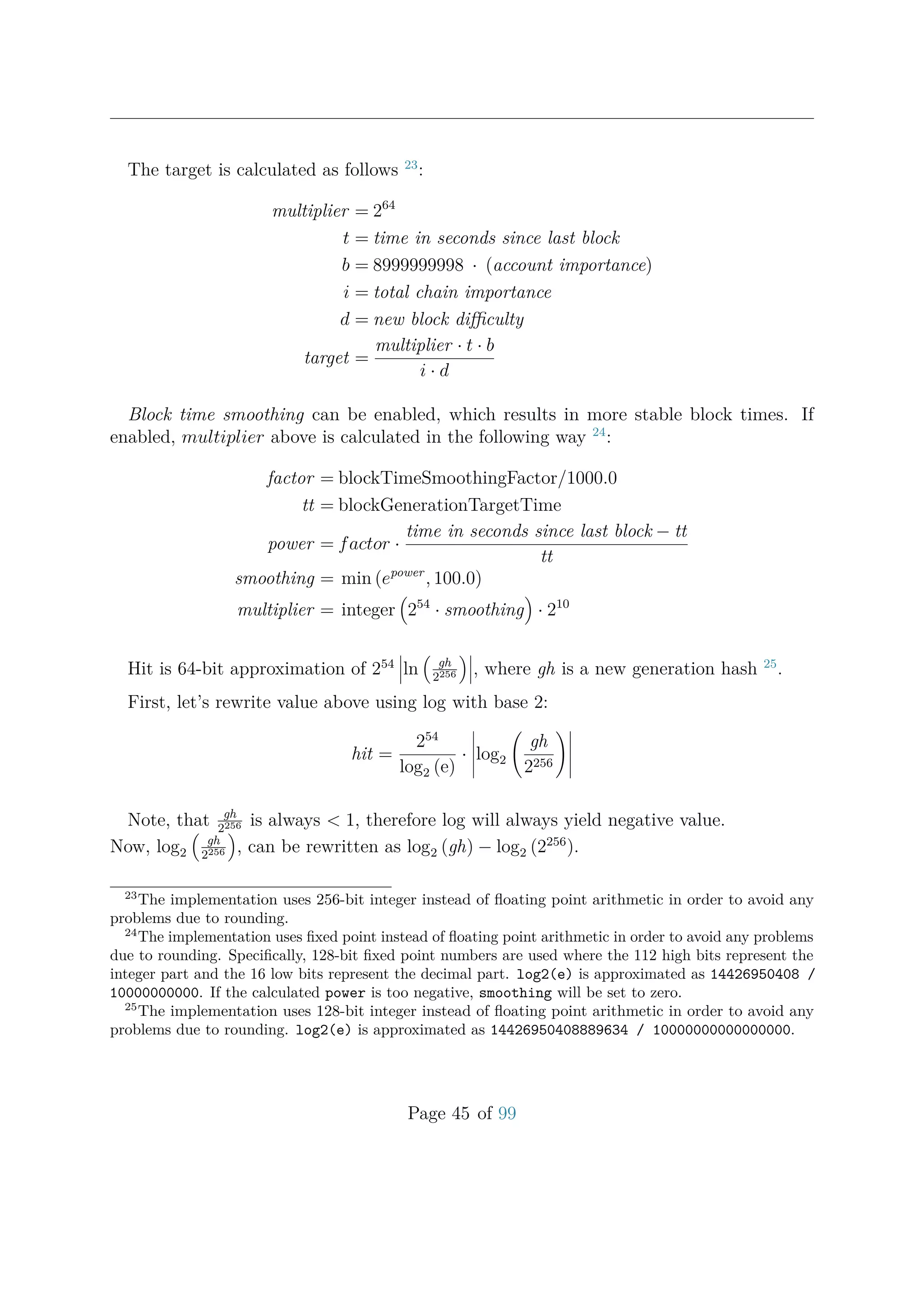 The target is calculated as follows 23
:
multiplier = 264
t = time in seconds since last block
b = 8999999998 · (account importance)
i = total chain importance
d = new block diﬃculty
target =
multiplier · t · b
i · d
Block time smoothing can be enabled, which results in more stable block times. If
enabled, multiplier above is calculated in the following way 24
:
factor = blockTimeSmoothingFactor/1000.0
tt = blockGenerationTargetTime
power = factor ·
time in seconds since last block − tt
tt
smoothing = min (epower
, 100.0)
multiplier = integer 254
· smoothing · 210
Hit is 64-bit approximation of 254
ln gh
2256 , where gh is a new generation hash 25
.
First, let’s rewrite value above using log with base 2:
hit =
254
log2 (e)
· log2
gh
2256
Note, that gh
2256 is always < 1, therefore log will always yield negative value.
Now, log2
gh
2256 , can be rewritten as log2 (gh) − log2 (2256
).
23
The implementation uses 256-bit integer instead of ﬂoating point arithmetic in order to avoid any
problems due to rounding.
24
The implementation uses ﬁxed point instead of ﬂoating point arithmetic in order to avoid any problems
due to rounding. Speciﬁcally, 128-bit ﬁxed point numbers are used where the 112 high bits represent the
integer part and the 16 low bits represent the decimal part. log2(e) is approximated as 14426950408 /
10000000000. If the calculated power is too negative, smoothing will be set to zero.
25
The implementation uses 128-bit integer instead of ﬂoating point arithmetic in order to avoid any
problems due to rounding. log2(e) is approximated as 14426950408889634 / 10000000000000000.
Page 45 of 99
 