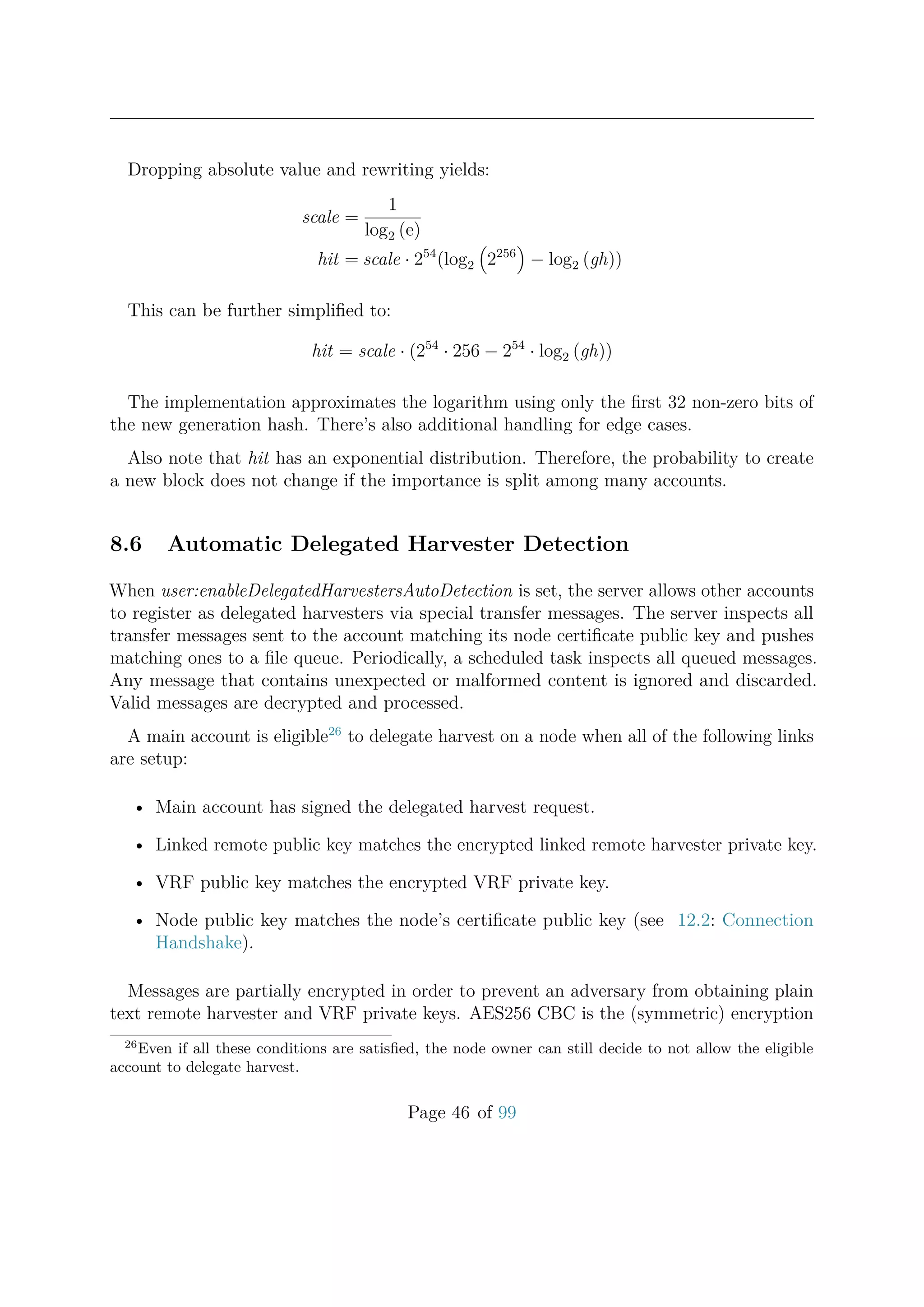 Dropping absolute value and rewriting yields:
scale =
1
log2 (e)
hit = scale · 254
(log2 2256
− log2 (gh))
This can be further simpliﬁed to:
hit = scale · (254
· 256 − 254
· log2 (gh))
The implementation approximates the logarithm using only the ﬁrst 32 non-zero bits of
the new generation hash. There’s also additional handling for edge cases.
Also note that hit has an exponential distribution. Therefore, the probability to create
a new block does not change if the importance is split among many accounts.
8.6 Automatic Delegated Harvester Detection
When user:enableDelegatedHarvestersAutoDetection is set, the server allows other accounts
to register as delegated harvesters via special transfer messages. The server inspects all
transfer messages sent to the account matching its node certiﬁcate public key and pushes
matching ones to a ﬁle queue. Periodically, a scheduled task inspects all queued messages.
Any message that contains unexpected or malformed content is ignored and discarded.
Valid messages are decrypted and processed.
A main account is eligible26
to delegate harvest on a node when all of the following links
are setup:
• Main account has signed the delegated harvest request.
• Linked remote public key matches the encrypted linked remote harvester private key.
• VRF public key matches the encrypted VRF private key.
• Node public key matches the node’s certiﬁcate public key (see 12.2: Connection
Handshake).
Messages are partially encrypted in order to prevent an adversary from obtaining plain
text remote harvester and VRF private keys. AES256 CBC is the (symmetric) encryption
26
Even if all these conditions are satisﬁed, the node owner can still decide to not allow the eligible
account to delegate harvest.
Page 46 of 99
 