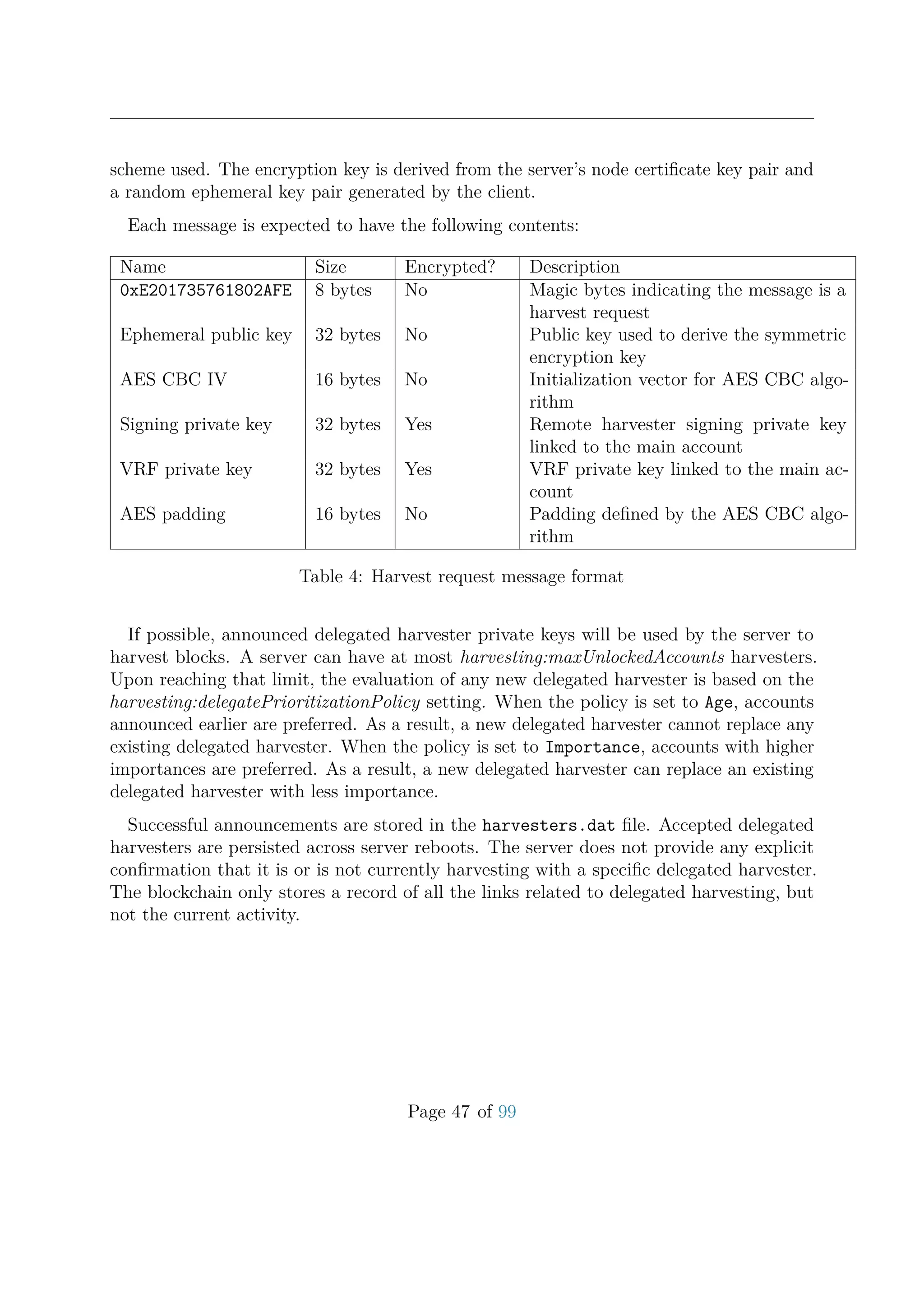 scheme used. The encryption key is derived from the server’s node certiﬁcate key pair and
a random ephemeral key pair generated by the client.
Each message is expected to have the following contents:
Name Size Encrypted? Description
0xE201735761802AFE 8 bytes No Magic bytes indicating the message is a
harvest request
Ephemeral public key 32 bytes No Public key used to derive the symmetric
encryption key
AES CBC IV 16 bytes No Initialization vector for AES CBC algo-
rithm
Signing private key 32 bytes Yes Remote harvester signing private key
linked to the main account
VRF private key 32 bytes Yes VRF private key linked to the main ac-
count
AES padding 16 bytes No Padding deﬁned by the AES CBC algo-
rithm
Table 4: Harvest request message format
If possible, announced delegated harvester private keys will be used by the server to
harvest blocks. A server can have at most harvesting:maxUnlockedAccounts harvesters.
Upon reaching that limit, the evaluation of any new delegated harvester is based on the
harvesting:delegatePrioritizationPolicy setting. When the policy is set to Age, accounts
announced earlier are preferred. As a result, a new delegated harvester cannot replace any
existing delegated harvester. When the policy is set to Importance, accounts with higher
importances are preferred. As a result, a new delegated harvester can replace an existing
delegated harvester with less importance.
Successful announcements are stored in the harvesters.dat ﬁle. Accepted delegated
harvesters are persisted across server reboots. The server does not provide any explicit
conﬁrmation that it is or is not currently harvesting with a speciﬁc delegated harvester.
The blockchain only stores a record of all the links related to delegated harvesting, but
not the current activity.
Page 47 of 99
 