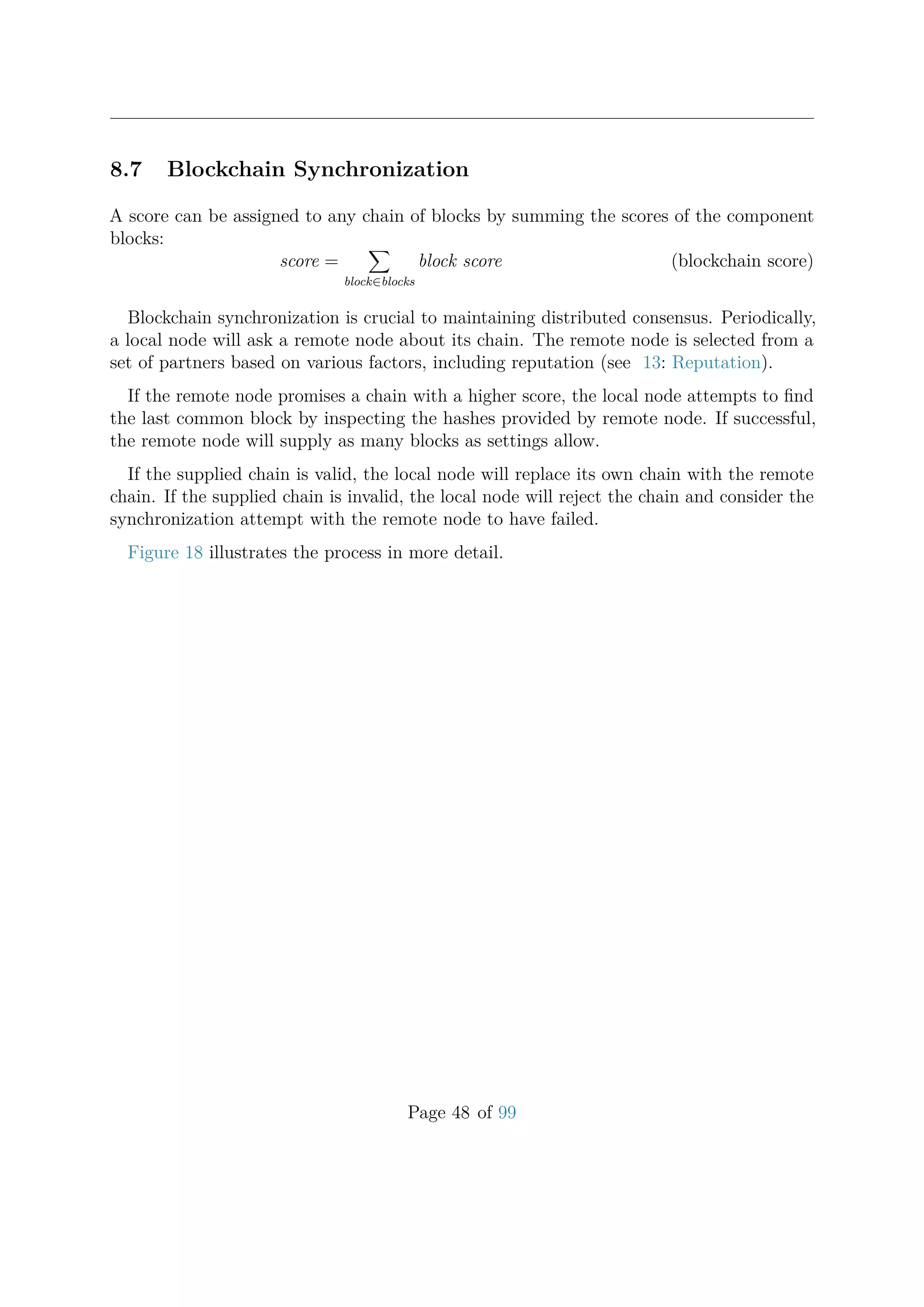 8.7 Blockchain Synchronization
A score can be assigned to any chain of blocks by summing the scores of the component
blocks:
score =
block∈blocks
block score (blockchain score)
Blockchain synchronization is crucial to maintaining distributed consensus. Periodically,
a local node will ask a remote node about its chain. The remote node is selected from a
set of partners based on various factors, including reputation (see 13: Reputation).
If the remote node promises a chain with a higher score, the local node attempts to ﬁnd
the last common block by inspecting the hashes provided by remote node. If successful,
the remote node will supply as many blocks as settings allow.
If the supplied chain is valid, the local node will replace its own chain with the remote
chain. If the supplied chain is invalid, the local node will reject the chain and consider the
synchronization attempt with the remote node to have failed.
Figure 18 illustrates the process in more detail.
Page 48 of 99
 