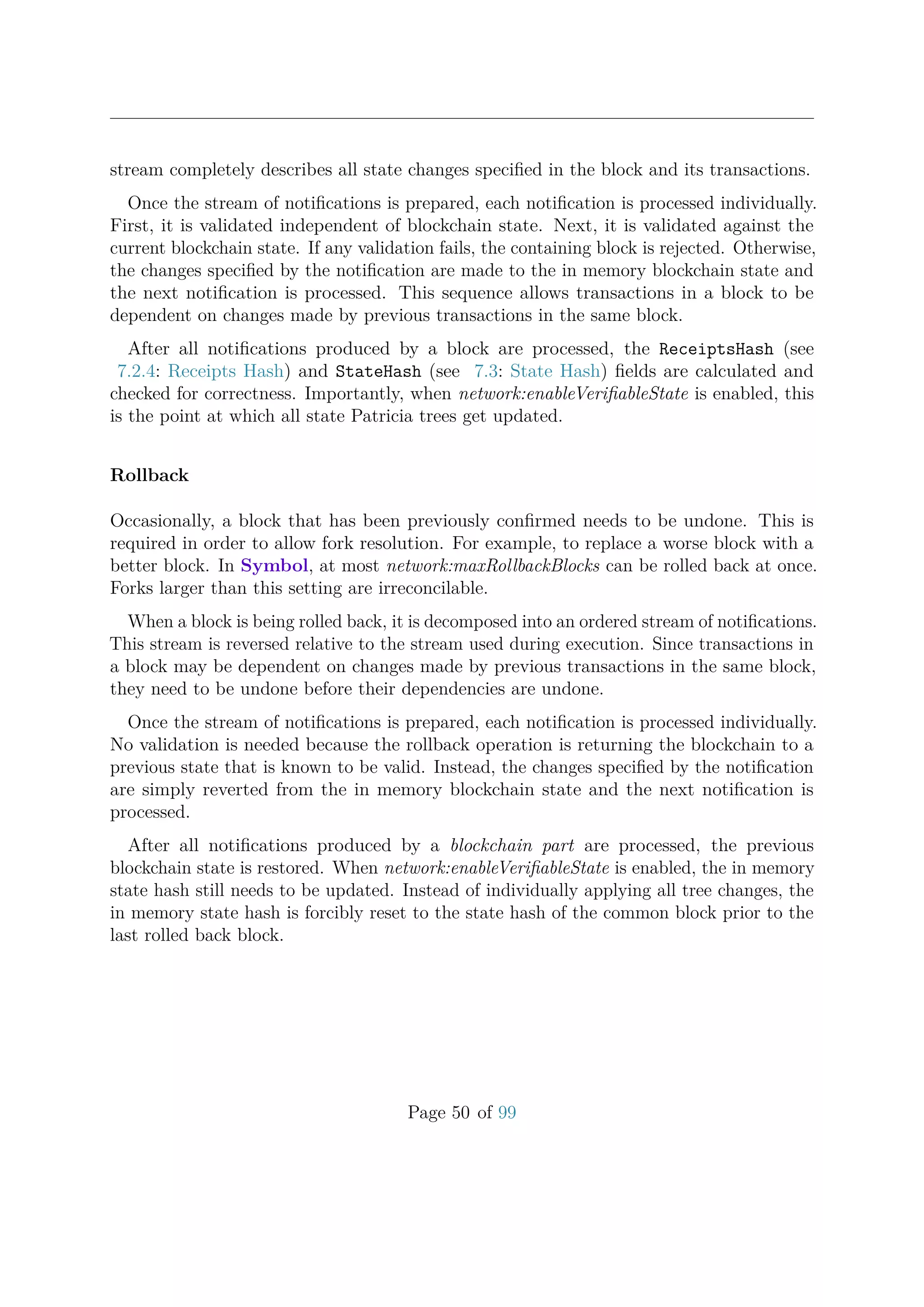 stream completely describes all state changes speciﬁed in the block and its transactions.
Once the stream of notiﬁcations is prepared, each notiﬁcation is processed individually.
First, it is validated independent of blockchain state. Next, it is validated against the
current blockchain state. If any validation fails, the containing block is rejected. Otherwise,
the changes speciﬁed by the notiﬁcation are made to the in memory blockchain state and
the next notiﬁcation is processed. This sequence allows transactions in a block to be
dependent on changes made by previous transactions in the same block.
After all notiﬁcations produced by a block are processed, the ReceiptsHash (see
7.2.4: Receipts Hash) and StateHash (see 7.3: State Hash) ﬁelds are calculated and
checked for correctness. Importantly, when network:enableVeriﬁableState is enabled, this
is the point at which all state Patricia trees get updated.
Rollback
Occasionally, a block that has been previously conﬁrmed needs to be undone. This is
required in order to allow fork resolution. For example, to replace a worse block with a
better block. In Symbol, at most network:maxRollbackBlocks can be rolled back at once.
Forks larger than this setting are irreconcilable.
When a block is being rolled back, it is decomposed into an ordered stream of notiﬁcations.
This stream is reversed relative to the stream used during execution. Since transactions in
a block may be dependent on changes made by previous transactions in the same block,
they need to be undone before their dependencies are undone.
Once the stream of notiﬁcations is prepared, each notiﬁcation is processed individually.
No validation is needed because the rollback operation is returning the blockchain to a
previous state that is known to be valid. Instead, the changes speciﬁed by the notiﬁcation
are simply reverted from the in memory blockchain state and the next notiﬁcation is
processed.
After all notiﬁcations produced by a blockchain part are processed, the previous
blockchain state is restored. When network:enableVeriﬁableState is enabled, the in memory
state hash still needs to be updated. Instead of individually applying all tree changes, the
in memory state hash is forcibly reset to the state hash of the common block prior to the
last rolled back block.
Page 50 of 99
 