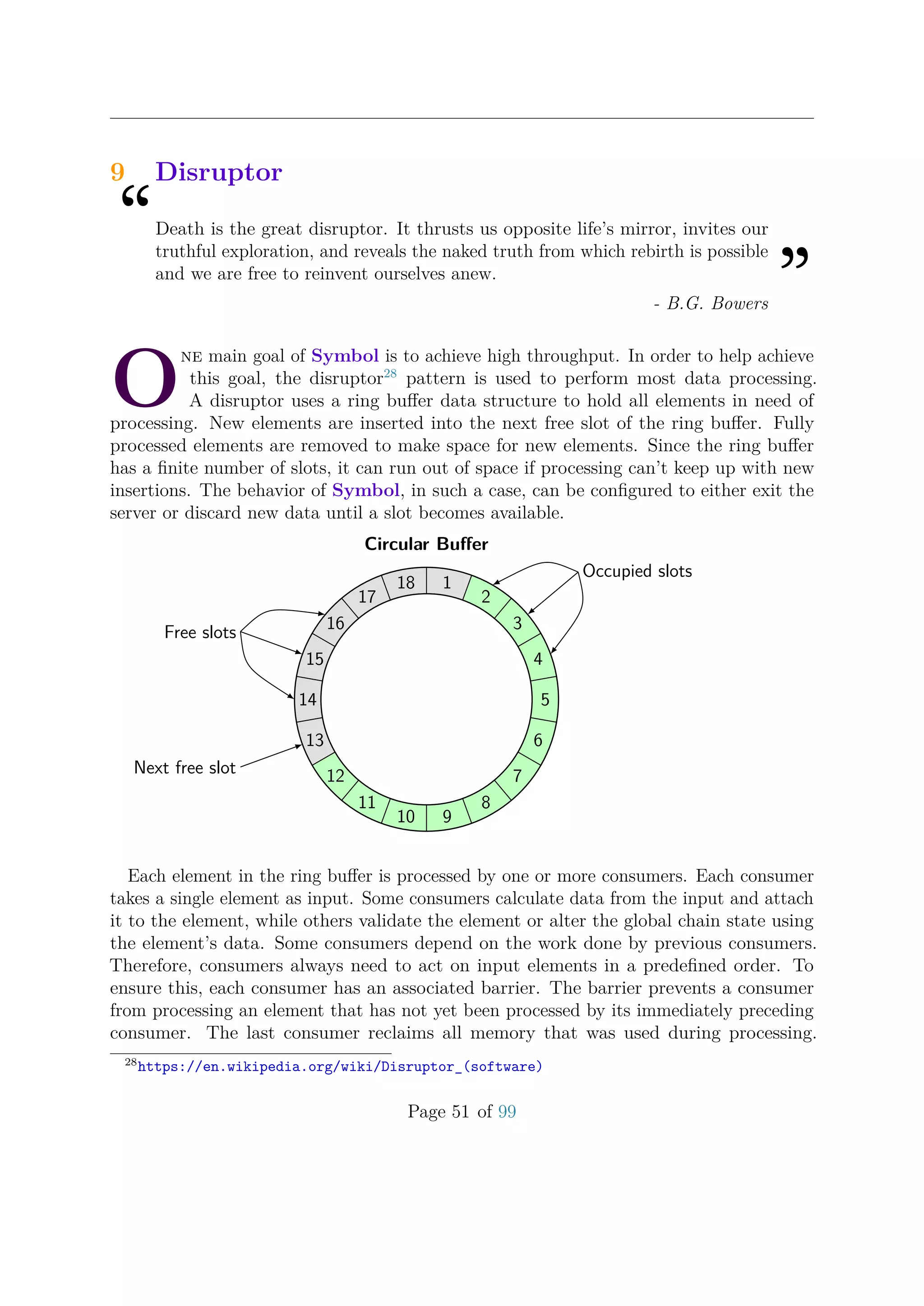 9 Disruptor
“Death is the great disruptor. It thrusts us opposite life’s mirror, invites our
truthful exploration, and reveals the naked truth from which rebirth is possible
and we are free to reinvent ourselves anew.
”- B.G. Bowers
O
ne main goal of Symbol is to achieve high throughput. In order to help achieve
this goal, the disruptor28
pattern is used to perform most data processing.
A disruptor uses a ring buﬀer data structure to hold all elements in need of
processing. New elements are inserted into the next free slot of the ring buﬀer. Fully
processed elements are removed to make space for new elements. Since the ring buﬀer
has a ﬁnite number of slots, it can run out of space if processing can’t keep up with new
insertions. The behavior of Symbol, in such a case, can be conﬁgured to either exit the
server or discard new data until a slot becomes available.
Circular Buﬀer
1
2
3
4
5
6
7
8
910
11
12
13
14
15
16
17
18
Free slots
Occupied slots
Next free slot
Each element in the ring buﬀer is processed by one or more consumers. Each consumer
takes a single element as input. Some consumers calculate data from the input and attach
it to the element, while others validate the element or alter the global chain state using
the element’s data. Some consumers depend on the work done by previous consumers.
Therefore, consumers always need to act on input elements in a predeﬁned order. To
ensure this, each consumer has an associated barrier. The barrier prevents a consumer
from processing an element that has not yet been processed by its immediately preceding
consumer. The last consumer reclaims all memory that was used during processing.
28
https://en.wikipedia.org/wiki/Disruptor_(software)
Page 51 of 99
 
