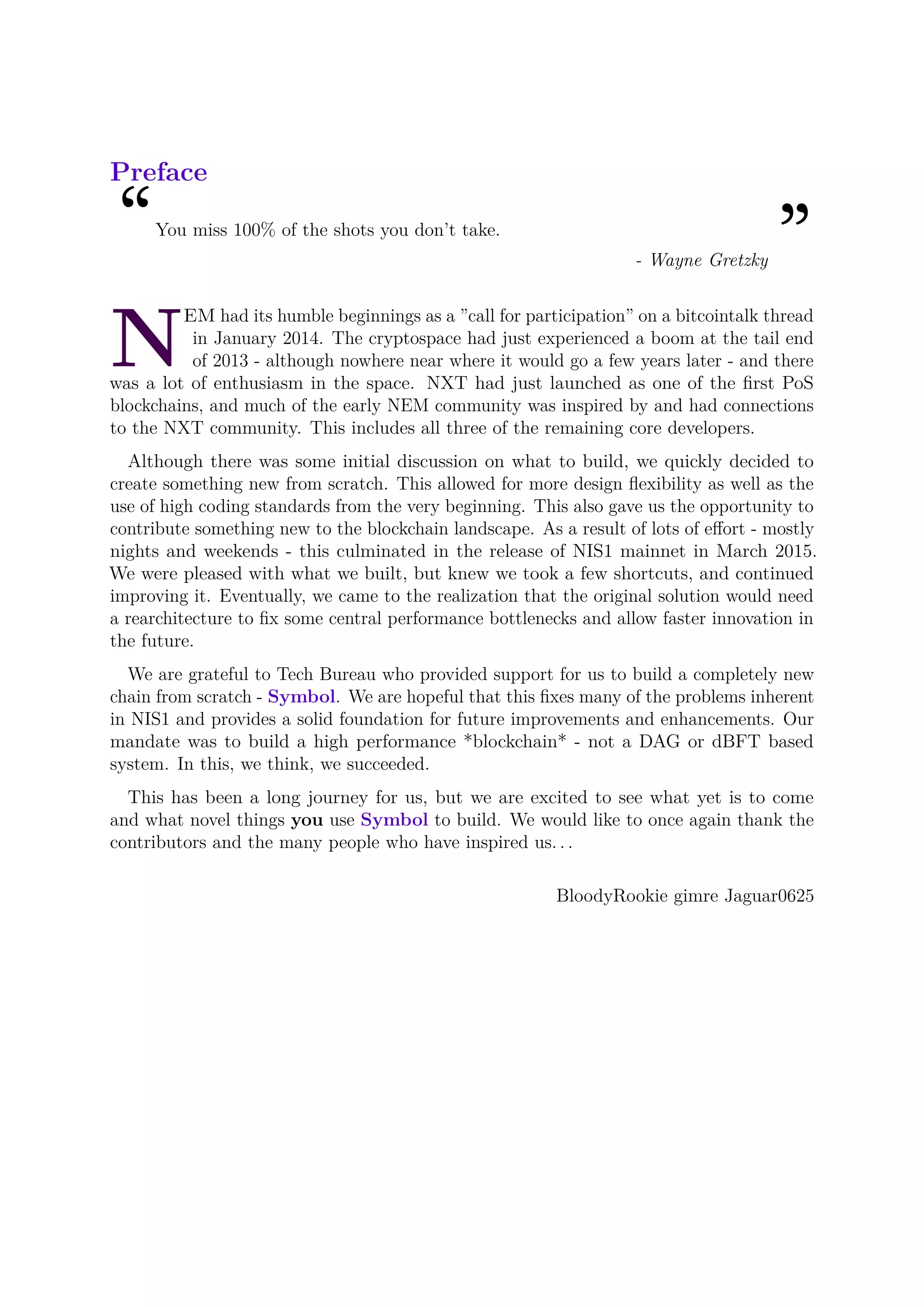 Preface
“You miss 100% of the shots you don’t take.
”- Wayne Gretzky
N
EM had its humble beginnings as a ”call for participation” on a bitcointalk thread
in January 2014. The cryptospace had just experienced a boom at the tail end
of 2013 - although nowhere near where it would go a few years later - and there
was a lot of enthusiasm in the space. NXT had just launched as one of the ﬁrst PoS
blockchains, and much of the early NEM community was inspired by and had connections
to the NXT community. This includes all three of the remaining core developers.
Although there was some initial discussion on what to build, we quickly decided to
create something new from scratch. This allowed for more design ﬂexibility as well as the
use of high coding standards from the very beginning. This also gave us the opportunity to
contribute something new to the blockchain landscape. As a result of lots of eﬀort - mostly
nights and weekends - this culminated in the release of NIS1 mainnet in March 2015.
We were pleased with what we built, but knew we took a few shortcuts, and continued
improving it. Eventually, we came to the realization that the original solution would need
a rearchitecture to ﬁx some central performance bottlenecks and allow faster innovation in
the future.
We are grateful to Tech Bureau who provided support for us to build a completely new
chain from scratch - Symbol. We are hopeful that this ﬁxes many of the problems inherent
in NIS1 and provides a solid foundation for future improvements and enhancements. Our
mandate was to build a high performance *blockchain* - not a DAG or dBFT based
system. In this, we think, we succeeded.
This has been a long journey for us, but we are excited to see what yet is to come
and what novel things you use Symbol to build. We would like to once again thank the
contributors and the many people who have inspired us. . .
BloodyRookie gimre Jaguar0625
 