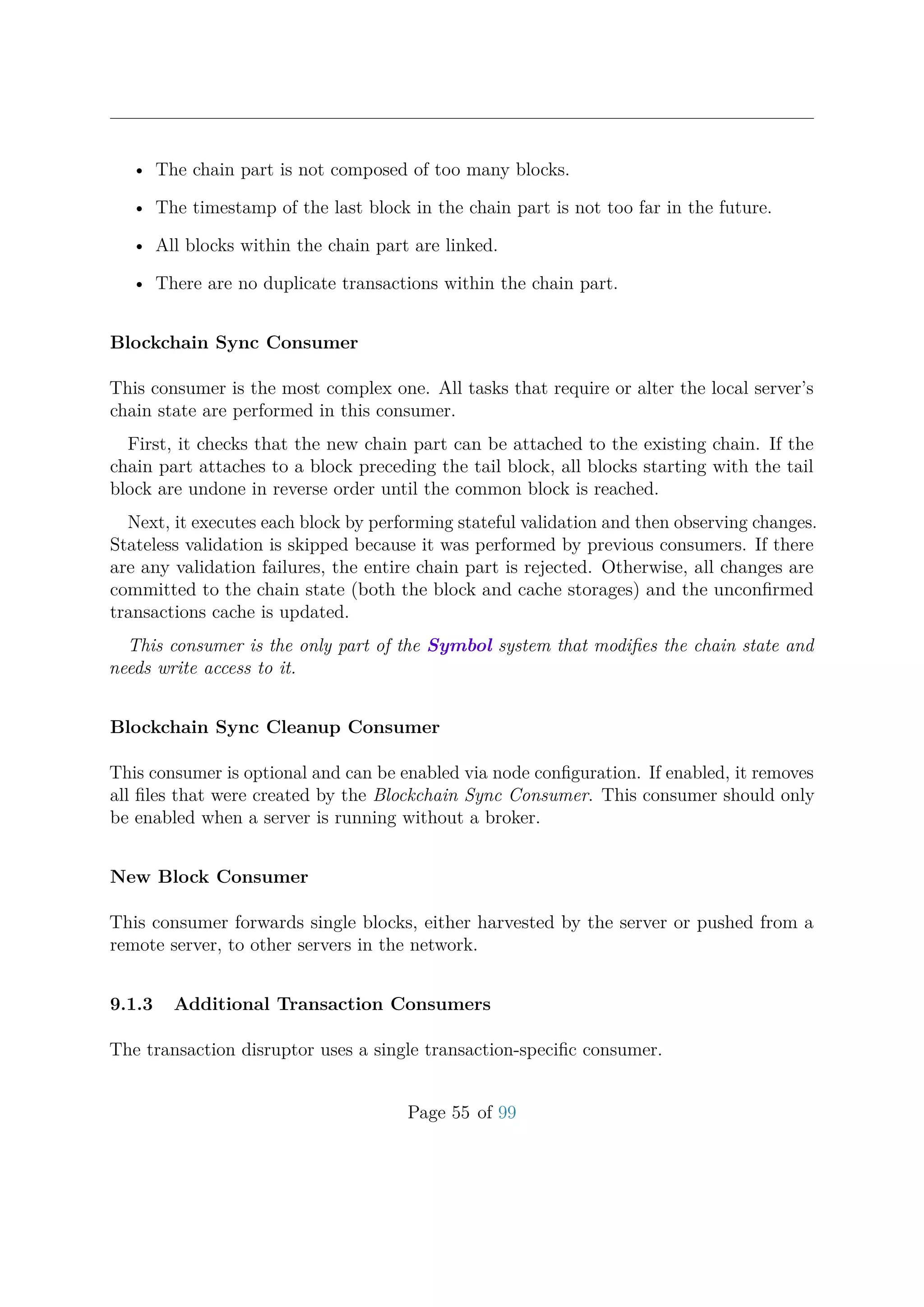 • The chain part is not composed of too many blocks.
• The timestamp of the last block in the chain part is not too far in the future.
• All blocks within the chain part are linked.
• There are no duplicate transactions within the chain part.
Blockchain Sync Consumer
This consumer is the most complex one. All tasks that require or alter the local server’s
chain state are performed in this consumer.
First, it checks that the new chain part can be attached to the existing chain. If the
chain part attaches to a block preceding the tail block, all blocks starting with the tail
block are undone in reverse order until the common block is reached.
Next, it executes each block by performing stateful validation and then observing changes.
Stateless validation is skipped because it was performed by previous consumers. If there
are any validation failures, the entire chain part is rejected. Otherwise, all changes are
committed to the chain state (both the block and cache storages) and the unconﬁrmed
transactions cache is updated.
This consumer is the only part of the Symbol system that modiﬁes the chain state and
needs write access to it.
Blockchain Sync Cleanup Consumer
This consumer is optional and can be enabled via node conﬁguration. If enabled, it removes
all ﬁles that were created by the Blockchain Sync Consumer. This consumer should only
be enabled when a server is running without a broker.
New Block Consumer
This consumer forwards single blocks, either harvested by the server or pushed from a
remote server, to other servers in the network.
9.1.3 Additional Transaction Consumers
The transaction disruptor uses a single transaction-speciﬁc consumer.
Page 55 of 99
 