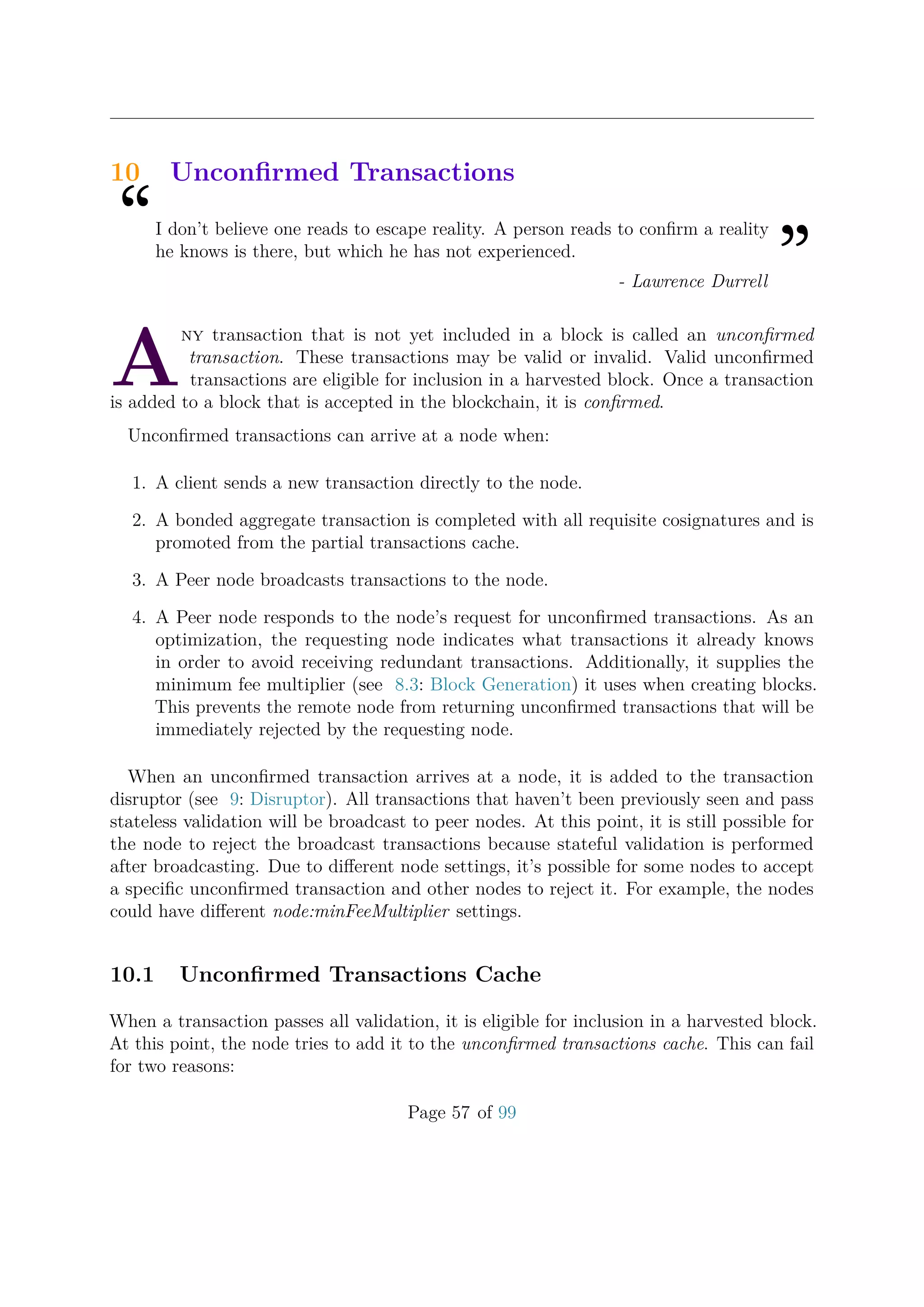 10 Unconﬁrmed Transactions
“I don’t believe one reads to escape reality. A person reads to conﬁrm a reality
he knows is there, but which he has not experienced.
”- Lawrence Durrell
A
ny transaction that is not yet included in a block is called an unconﬁrmed
transaction. These transactions may be valid or invalid. Valid unconﬁrmed
transactions are eligible for inclusion in a harvested block. Once a transaction
is added to a block that is accepted in the blockchain, it is conﬁrmed.
Unconﬁrmed transactions can arrive at a node when:
1. A client sends a new transaction directly to the node.
2. A bonded aggregate transaction is completed with all requisite cosignatures and is
promoted from the partial transactions cache.
3. A Peer node broadcasts transactions to the node.
4. A Peer node responds to the node’s request for unconﬁrmed transactions. As an
optimization, the requesting node indicates what transactions it already knows
in order to avoid receiving redundant transactions. Additionally, it supplies the
minimum fee multiplier (see 8.3: Block Generation) it uses when creating blocks.
This prevents the remote node from returning unconﬁrmed transactions that will be
immediately rejected by the requesting node.
When an unconﬁrmed transaction arrives at a node, it is added to the transaction
disruptor (see 9: Disruptor). All transactions that haven’t been previously seen and pass
stateless validation will be broadcast to peer nodes. At this point, it is still possible for
the node to reject the broadcast transactions because stateful validation is performed
after broadcasting. Due to diﬀerent node settings, it’s possible for some nodes to accept
a speciﬁc unconﬁrmed transaction and other nodes to reject it. For example, the nodes
could have diﬀerent node:minFeeMultiplier settings.
10.1 Unconﬁrmed Transactions Cache
When a transaction passes all validation, it is eligible for inclusion in a harvested block.
At this point, the node tries to add it to the unconﬁrmed transactions cache. This can fail
for two reasons:
Page 57 of 99
 