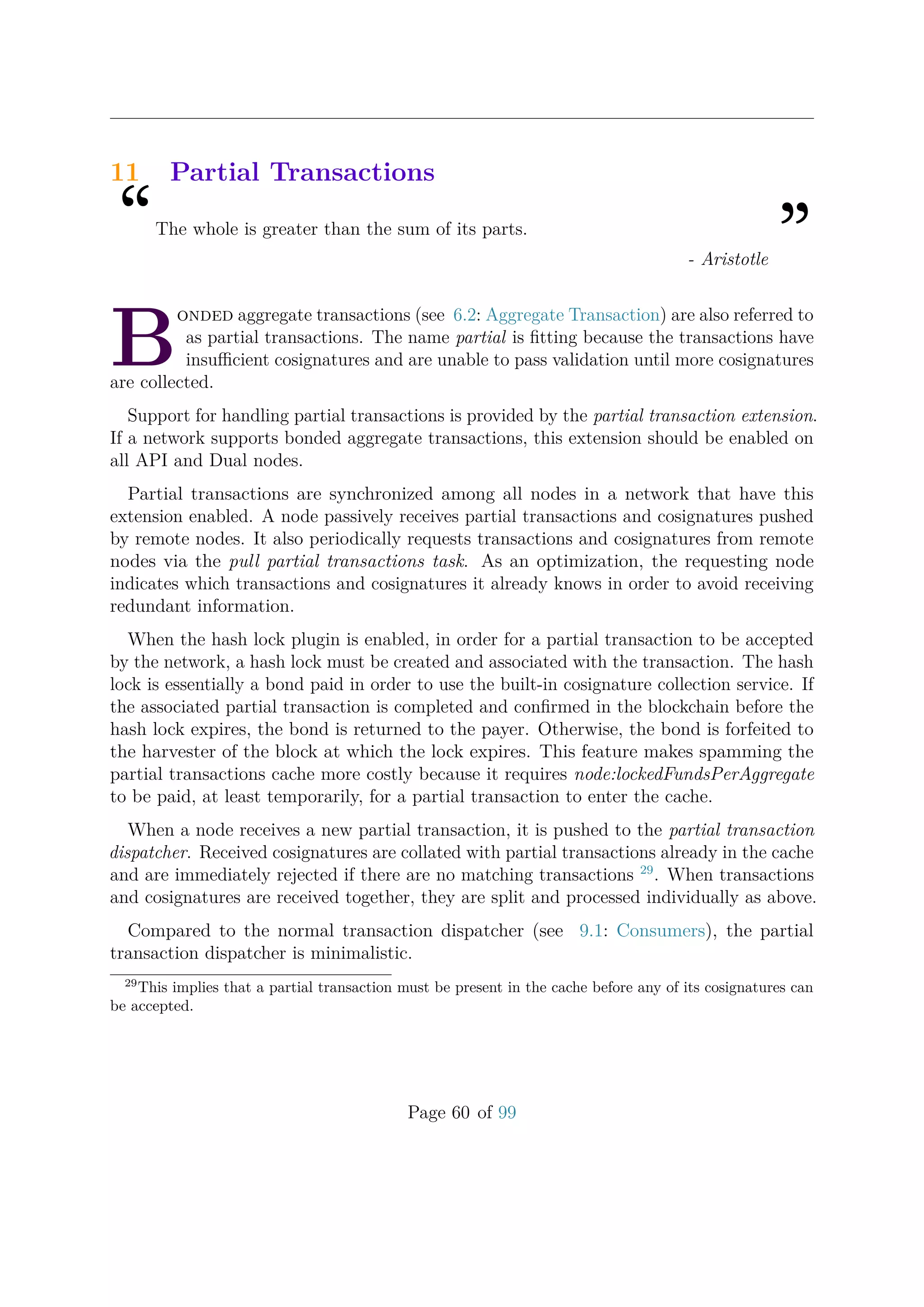 11 Partial Transactions
“The whole is greater than the sum of its parts.
”- Aristotle
B
onded aggregate transactions (see 6.2: Aggregate Transaction) are also referred to
as partial transactions. The name partial is ﬁtting because the transactions have
insuﬃcient cosignatures and are unable to pass validation until more cosignatures
are collected.
Support for handling partial transactions is provided by the partial transaction extension.
If a network supports bonded aggregate transactions, this extension should be enabled on
all API and Dual nodes.
Partial transactions are synchronized among all nodes in a network that have this
extension enabled. A node passively receives partial transactions and cosignatures pushed
by remote nodes. It also periodically requests transactions and cosignatures from remote
nodes via the pull partial transactions task. As an optimization, the requesting node
indicates which transactions and cosignatures it already knows in order to avoid receiving
redundant information.
When the hash lock plugin is enabled, in order for a partial transaction to be accepted
by the network, a hash lock must be created and associated with the transaction. The hash
lock is essentially a bond paid in order to use the built-in cosignature collection service. If
the associated partial transaction is completed and conﬁrmed in the blockchain before the
hash lock expires, the bond is returned to the payer. Otherwise, the bond is forfeited to
the harvester of the block at which the lock expires. This feature makes spamming the
partial transactions cache more costly because it requires node:lockedFundsPerAggregate
to be paid, at least temporarily, for a partial transaction to enter the cache.
When a node receives a new partial transaction, it is pushed to the partial transaction
dispatcher. Received cosignatures are collated with partial transactions already in the cache
and are immediately rejected if there are no matching transactions 29
. When transactions
and cosignatures are received together, they are split and processed individually as above.
Compared to the normal transaction dispatcher (see 9.1: Consumers), the partial
transaction dispatcher is minimalistic.
29
This implies that a partial transaction must be present in the cache before any of its cosignatures can
be accepted.
Page 60 of 99
 