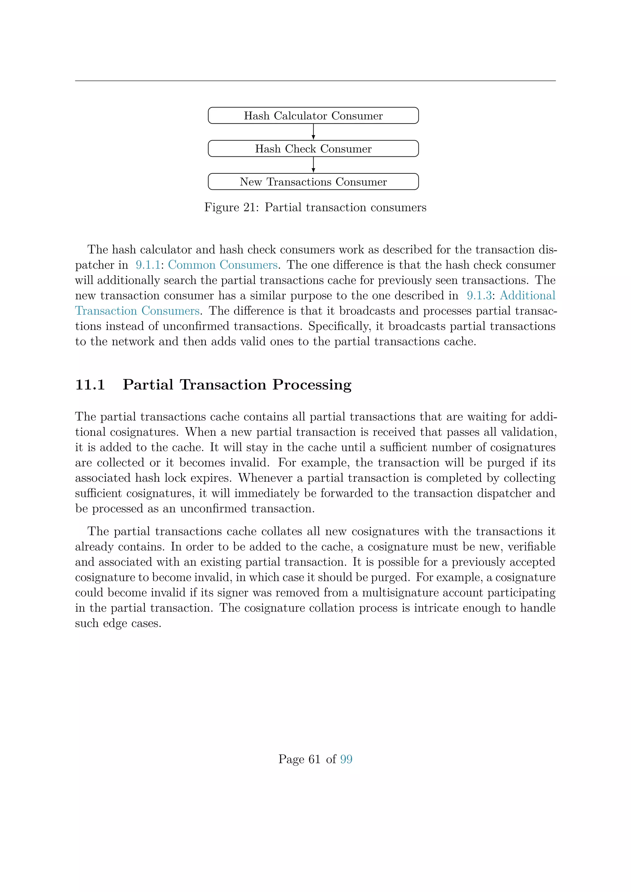 Hash Calculator Consumer
Hash Check Consumer
New Transactions Consumer
Figure 21: Partial transaction consumers
The hash calculator and hash check consumers work as described for the transaction dis-
patcher in 9.1.1: Common Consumers. The one diﬀerence is that the hash check consumer
will additionally search the partial transactions cache for previously seen transactions. The
new transaction consumer has a similar purpose to the one described in 9.1.3: Additional
Transaction Consumers. The diﬀerence is that it broadcasts and processes partial transac-
tions instead of unconﬁrmed transactions. Speciﬁcally, it broadcasts partial transactions
to the network and then adds valid ones to the partial transactions cache.
11.1 Partial Transaction Processing
The partial transactions cache contains all partial transactions that are waiting for addi-
tional cosignatures. When a new partial transaction is received that passes all validation,
it is added to the cache. It will stay in the cache until a suﬃcient number of cosignatures
are collected or it becomes invalid. For example, the transaction will be purged if its
associated hash lock expires. Whenever a partial transaction is completed by collecting
suﬃcient cosignatures, it will immediately be forwarded to the transaction dispatcher and
be processed as an unconﬁrmed transaction.
The partial transactions cache collates all new cosignatures with the transactions it
already contains. In order to be added to the cache, a cosignature must be new, veriﬁable
and associated with an existing partial transaction. It is possible for a previously accepted
cosignature to become invalid, in which case it should be purged. For example, a cosignature
could become invalid if its signer was removed from a multisignature account participating
in the partial transaction. The cosignature collation process is intricate enough to handle
such edge cases.
Page 61 of 99
 