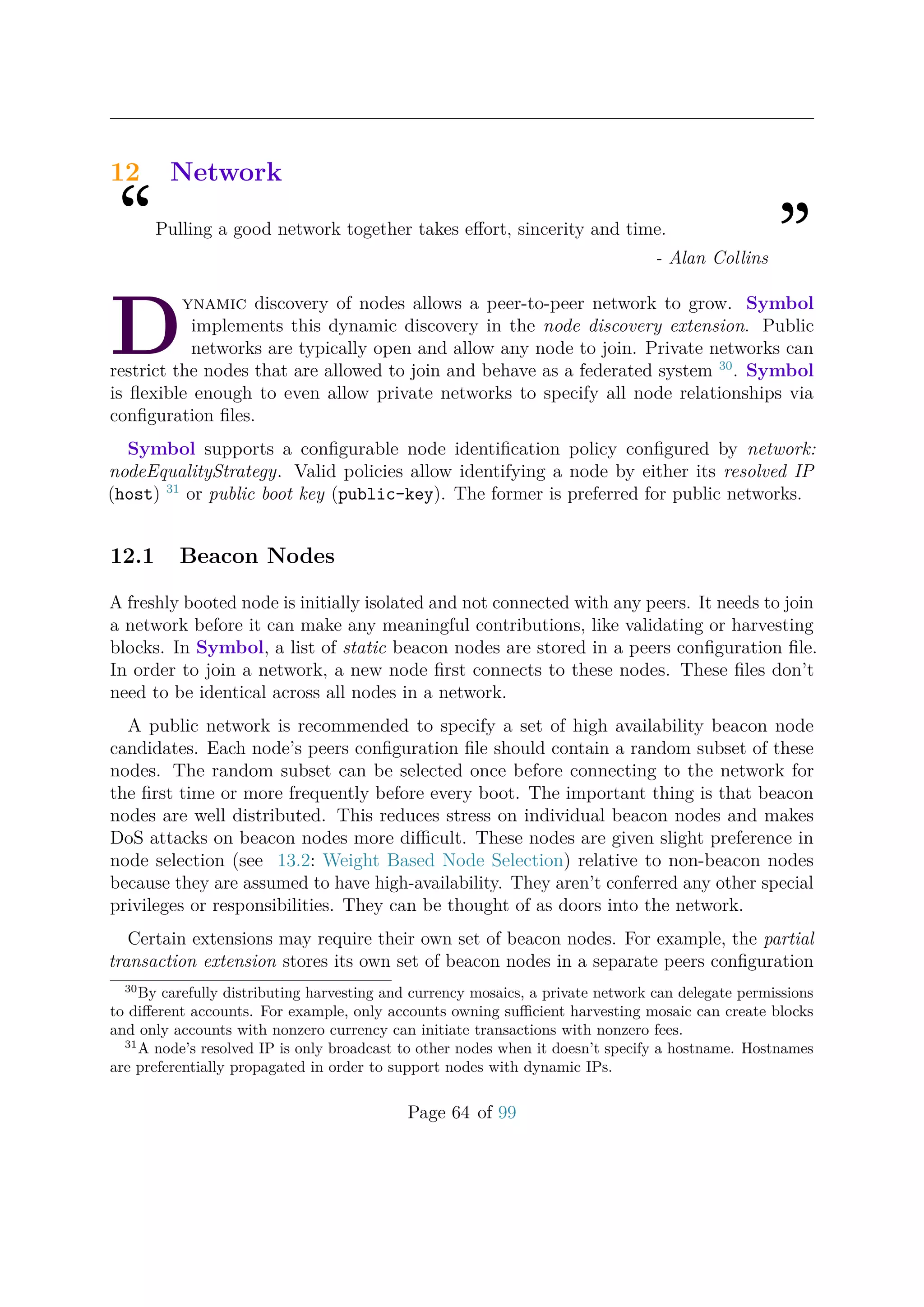 12 Network
“Pulling a good network together takes eﬀort, sincerity and time.
”- Alan Collins
D
ynamic discovery of nodes allows a peer-to-peer network to grow. Symbol
implements this dynamic discovery in the node discovery extension. Public
networks are typically open and allow any node to join. Private networks can
restrict the nodes that are allowed to join and behave as a federated system 30
. Symbol
is ﬂexible enough to even allow private networks to specify all node relationships via
conﬁguration ﬁles.
Symbol supports a conﬁgurable node identiﬁcation policy conﬁgured by network:
nodeEqualityStrategy. Valid policies allow identifying a node by either its resolved IP
(host) 31
or public boot key (public-key). The former is preferred for public networks.
12.1 Beacon Nodes
A freshly booted node is initially isolated and not connected with any peers. It needs to join
a network before it can make any meaningful contributions, like validating or harvesting
blocks. In Symbol, a list of static beacon nodes are stored in a peers conﬁguration ﬁle.
In order to join a network, a new node ﬁrst connects to these nodes. These ﬁles don’t
need to be identical across all nodes in a network.
A public network is recommended to specify a set of high availability beacon node
candidates. Each node’s peers conﬁguration ﬁle should contain a random subset of these
nodes. The random subset can be selected once before connecting to the network for
the ﬁrst time or more frequently before every boot. The important thing is that beacon
nodes are well distributed. This reduces stress on individual beacon nodes and makes
DoS attacks on beacon nodes more diﬃcult. These nodes are given slight preference in
node selection (see 13.2: Weight Based Node Selection) relative to non-beacon nodes
because they are assumed to have high-availability. They aren’t conferred any other special
privileges or responsibilities. They can be thought of as doors into the network.
Certain extensions may require their own set of beacon nodes. For example, the partial
transaction extension stores its own set of beacon nodes in a separate peers conﬁguration
30
By carefully distributing harvesting and currency mosaics, a private network can delegate permissions
to diﬀerent accounts. For example, only accounts owning suﬃcient harvesting mosaic can create blocks
and only accounts with nonzero currency can initiate transactions with nonzero fees.
31
A node’s resolved IP is only broadcast to other nodes when it doesn’t specify a hostname. Hostnames
are preferentially propagated in order to support nodes with dynamic IPs.
Page 64 of 99
 