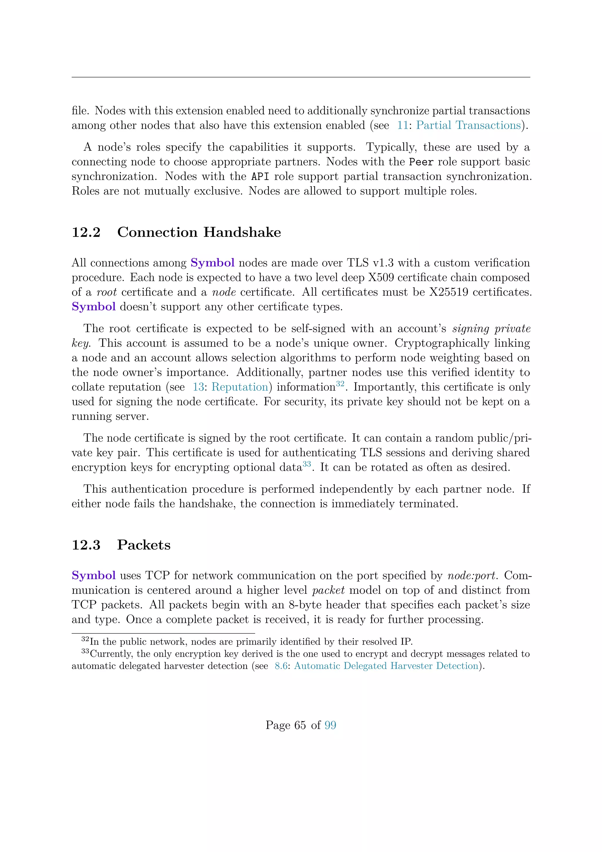 ﬁle. Nodes with this extension enabled need to additionally synchronize partial transactions
among other nodes that also have this extension enabled (see 11: Partial Transactions).
A node’s roles specify the capabilities it supports. Typically, these are used by a
connecting node to choose appropriate partners. Nodes with the Peer role support basic
synchronization. Nodes with the API role support partial transaction synchronization.
Roles are not mutually exclusive. Nodes are allowed to support multiple roles.
12.2 Connection Handshake
All connections among Symbol nodes are made over TLS v1.3 with a custom veriﬁcation
procedure. Each node is expected to have a two level deep X509 certiﬁcate chain composed
of a root certiﬁcate and a node certiﬁcate. All certiﬁcates must be X25519 certiﬁcates.
Symbol doesn’t support any other certiﬁcate types.
The root certiﬁcate is expected to be self-signed with an account’s signing private
key. This account is assumed to be a node’s unique owner. Cryptographically linking
a node and an account allows selection algorithms to perform node weighting based on
the node owner’s importance. Additionally, partner nodes use this veriﬁed identity to
collate reputation (see 13: Reputation) information32
. Importantly, this certiﬁcate is only
used for signing the node certiﬁcate. For security, its private key should not be kept on a
running server.
The node certiﬁcate is signed by the root certiﬁcate. It can contain a random public/pri-
vate key pair. This certiﬁcate is used for authenticating TLS sessions and deriving shared
encryption keys for encrypting optional data33
. It can be rotated as often as desired.
This authentication procedure is performed independently by each partner node. If
either node fails the handshake, the connection is immediately terminated.
12.3 Packets
Symbol uses TCP for network communication on the port speciﬁed by node:port. Com-
munication is centered around a higher level packet model on top of and distinct from
TCP packets. All packets begin with an 8-byte header that speciﬁes each packet’s size
and type. Once a complete packet is received, it is ready for further processing.
32
In the public network, nodes are primarily identiﬁed by their resolved IP.
33
Currently, the only encryption key derived is the one used to encrypt and decrypt messages related to
automatic delegated harvester detection (see 8.6: Automatic Delegated Harvester Detection).
Page 65 of 99
 