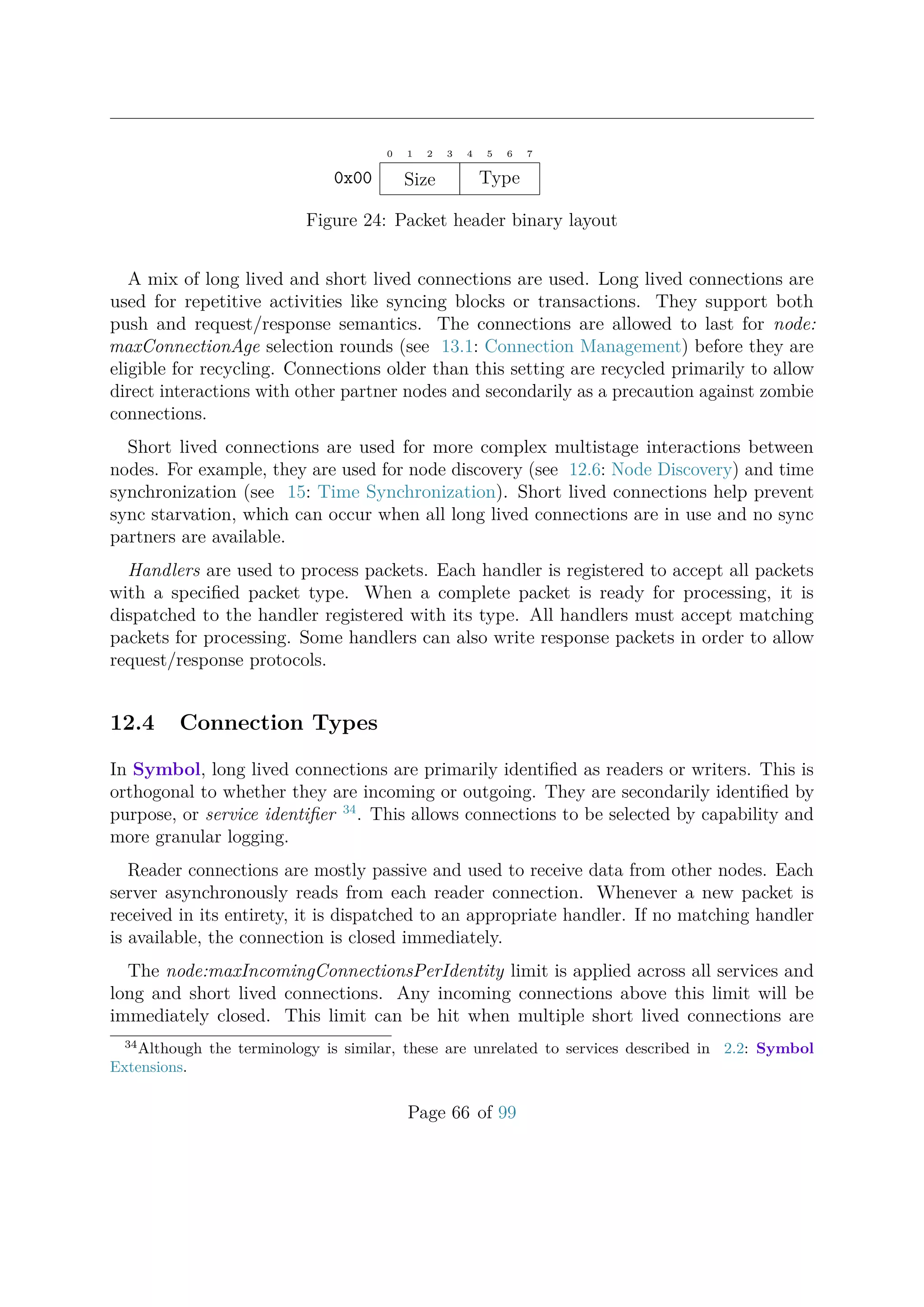 0 1 2 3 4 5 6 7
Size Type0x00
Figure 24: Packet header binary layout
A mix of long lived and short lived connections are used. Long lived connections are
used for repetitive activities like syncing blocks or transactions. They support both
push and request/response semantics. The connections are allowed to last for node:
maxConnectionAge selection rounds (see 13.1: Connection Management) before they are
eligible for recycling. Connections older than this setting are recycled primarily to allow
direct interactions with other partner nodes and secondarily as a precaution against zombie
connections.
Short lived connections are used for more complex multistage interactions between
nodes. For example, they are used for node discovery (see 12.6: Node Discovery) and time
synchronization (see 15: Time Synchronization). Short lived connections help prevent
sync starvation, which can occur when all long lived connections are in use and no sync
partners are available.
Handlers are used to process packets. Each handler is registered to accept all packets
with a speciﬁed packet type. When a complete packet is ready for processing, it is
dispatched to the handler registered with its type. All handlers must accept matching
packets for processing. Some handlers can also write response packets in order to allow
request/response protocols.
12.4 Connection Types
In Symbol, long lived connections are primarily identiﬁed as readers or writers. This is
orthogonal to whether they are incoming or outgoing. They are secondarily identiﬁed by
purpose, or service identiﬁer 34
. This allows connections to be selected by capability and
more granular logging.
Reader connections are mostly passive and used to receive data from other nodes. Each
server asynchronously reads from each reader connection. Whenever a new packet is
received in its entirety, it is dispatched to an appropriate handler. If no matching handler
is available, the connection is closed immediately.
The node:maxIncomingConnectionsPerIdentity limit is applied across all services and
long and short lived connections. Any incoming connections above this limit will be
immediately closed. This limit can be hit when multiple short lived connections are
34
Although the terminology is similar, these are unrelated to services described in 2.2: Symbol
Extensions.
Page 66 of 99
 