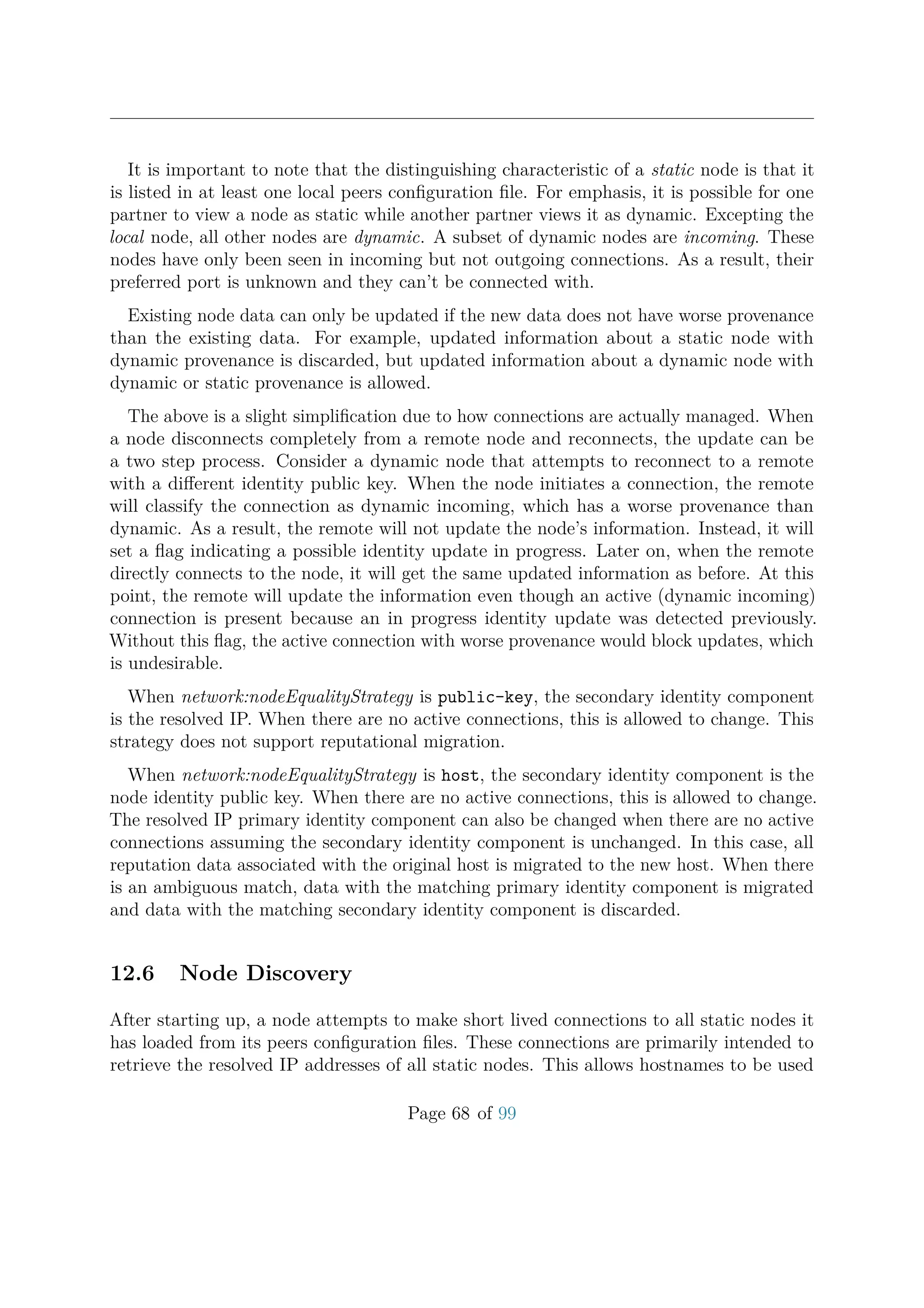 It is important to note that the distinguishing characteristic of a static node is that it
is listed in at least one local peers conﬁguration ﬁle. For emphasis, it is possible for one
partner to view a node as static while another partner views it as dynamic. Excepting the
local node, all other nodes are dynamic. A subset of dynamic nodes are incoming. These
nodes have only been seen in incoming but not outgoing connections. As a result, their
preferred port is unknown and they can’t be connected with.
Existing node data can only be updated if the new data does not have worse provenance
than the existing data. For example, updated information about a static node with
dynamic provenance is discarded, but updated information about a dynamic node with
dynamic or static provenance is allowed.
The above is a slight simpliﬁcation due to how connections are actually managed. When
a node disconnects completely from a remote node and reconnects, the update can be
a two step process. Consider a dynamic node that attempts to reconnect to a remote
with a diﬀerent identity public key. When the node initiates a connection, the remote
will classify the connection as dynamic incoming, which has a worse provenance than
dynamic. As a result, the remote will not update the node’s information. Instead, it will
set a ﬂag indicating a possible identity update in progress. Later on, when the remote
directly connects to the node, it will get the same updated information as before. At this
point, the remote will update the information even though an active (dynamic incoming)
connection is present because an in progress identity update was detected previously.
Without this ﬂag, the active connection with worse provenance would block updates, which
is undesirable.
When network:nodeEqualityStrategy is public-key, the secondary identity component
is the resolved IP. When there are no active connections, this is allowed to change. This
strategy does not support reputational migration.
When network:nodeEqualityStrategy is host, the secondary identity component is the
node identity public key. When there are no active connections, this is allowed to change.
The resolved IP primary identity component can also be changed when there are no active
connections assuming the secondary identity component is unchanged. In this case, all
reputation data associated with the original host is migrated to the new host. When there
is an ambiguous match, data with the matching primary identity component is migrated
and data with the matching secondary identity component is discarded.
12.6 Node Discovery
After starting up, a node attempts to make short lived connections to all static nodes it
has loaded from its peers conﬁguration ﬁles. These connections are primarily intended to
retrieve the resolved IP addresses of all static nodes. This allows hostnames to be used
Page 68 of 99
 