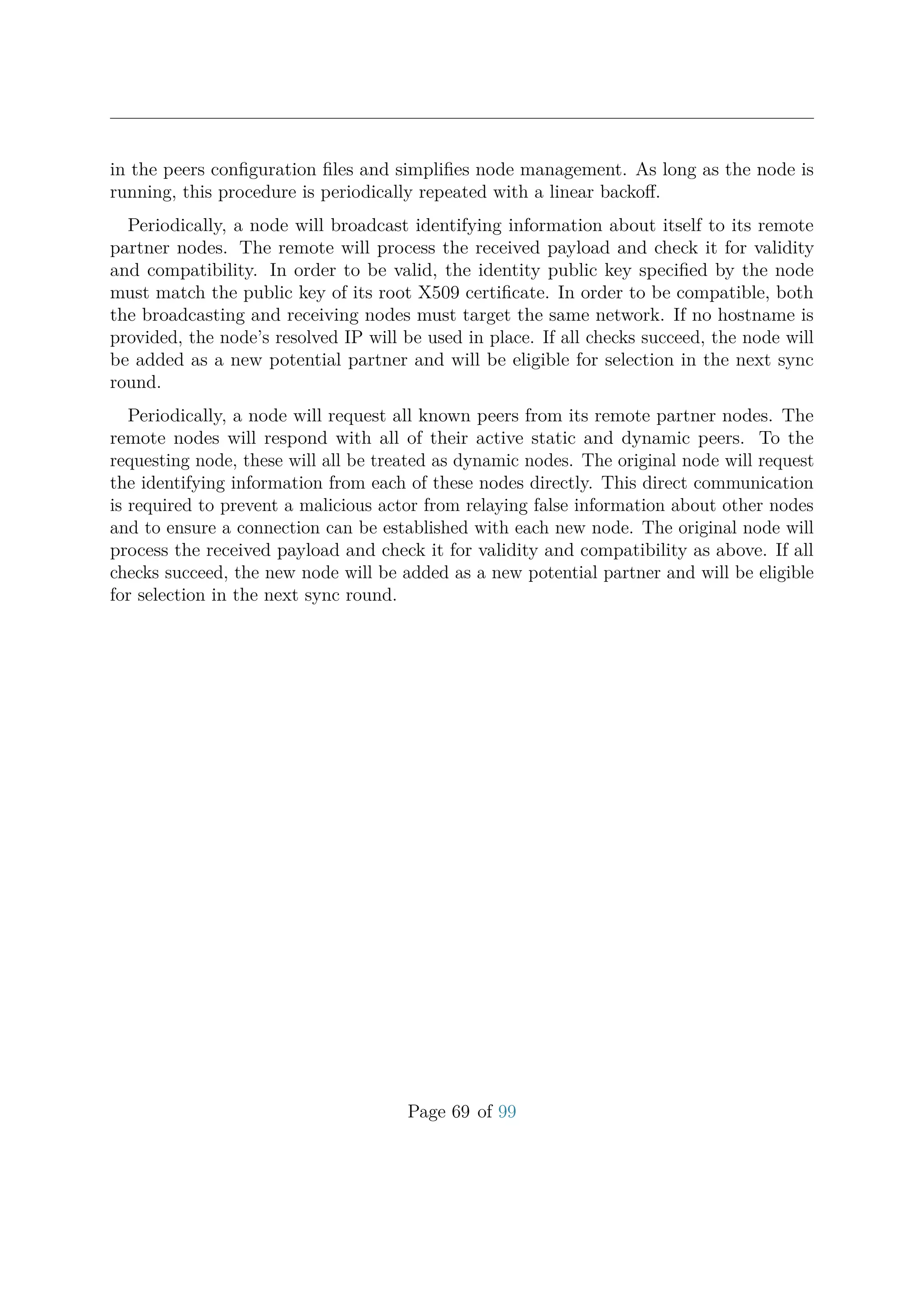 in the peers conﬁguration ﬁles and simpliﬁes node management. As long as the node is
running, this procedure is periodically repeated with a linear backoﬀ.
Periodically, a node will broadcast identifying information about itself to its remote
partner nodes. The remote will process the received payload and check it for validity
and compatibility. In order to be valid, the identity public key speciﬁed by the node
must match the public key of its root X509 certiﬁcate. In order to be compatible, both
the broadcasting and receiving nodes must target the same network. If no hostname is
provided, the node’s resolved IP will be used in place. If all checks succeed, the node will
be added as a new potential partner and will be eligible for selection in the next sync
round.
Periodically, a node will request all known peers from its remote partner nodes. The
remote nodes will respond with all of their active static and dynamic peers. To the
requesting node, these will all be treated as dynamic nodes. The original node will request
the identifying information from each of these nodes directly. This direct communication
is required to prevent a malicious actor from relaying false information about other nodes
and to ensure a connection can be established with each new node. The original node will
process the received payload and check it for validity and compatibility as above. If all
checks succeed, the new node will be added as a new potential partner and will be eligible
for selection in the next sync round.
Page 69 of 99
 