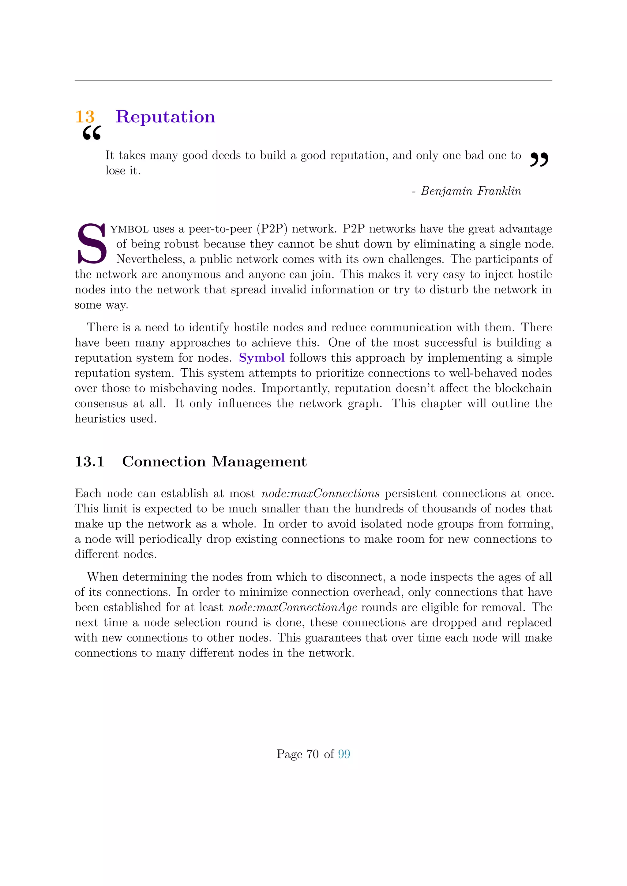 13 Reputation
“It takes many good deeds to build a good reputation, and only one bad one to
lose it.
”- Benjamin Franklin
S
ymbol uses a peer-to-peer (P2P) network. P2P networks have the great advantage
of being robust because they cannot be shut down by eliminating a single node.
Nevertheless, a public network comes with its own challenges. The participants of
the network are anonymous and anyone can join. This makes it very easy to inject hostile
nodes into the network that spread invalid information or try to disturb the network in
some way.
There is a need to identify hostile nodes and reduce communication with them. There
have been many approaches to achieve this. One of the most successful is building a
reputation system for nodes. Symbol follows this approach by implementing a simple
reputation system. This system attempts to prioritize connections to well-behaved nodes
over those to misbehaving nodes. Importantly, reputation doesn’t aﬀect the blockchain
consensus at all. It only inﬂuences the network graph. This chapter will outline the
heuristics used.
13.1 Connection Management
Each node can establish at most node:maxConnections persistent connections at once.
This limit is expected to be much smaller than the hundreds of thousands of nodes that
make up the network as a whole. In order to avoid isolated node groups from forming,
a node will periodically drop existing connections to make room for new connections to
diﬀerent nodes.
When determining the nodes from which to disconnect, a node inspects the ages of all
of its connections. In order to minimize connection overhead, only connections that have
been established for at least node:maxConnectionAge rounds are eligible for removal. The
next time a node selection round is done, these connections are dropped and replaced
with new connections to other nodes. This guarantees that over time each node will make
connections to many diﬀerent nodes in the network.
Page 70 of 99
 