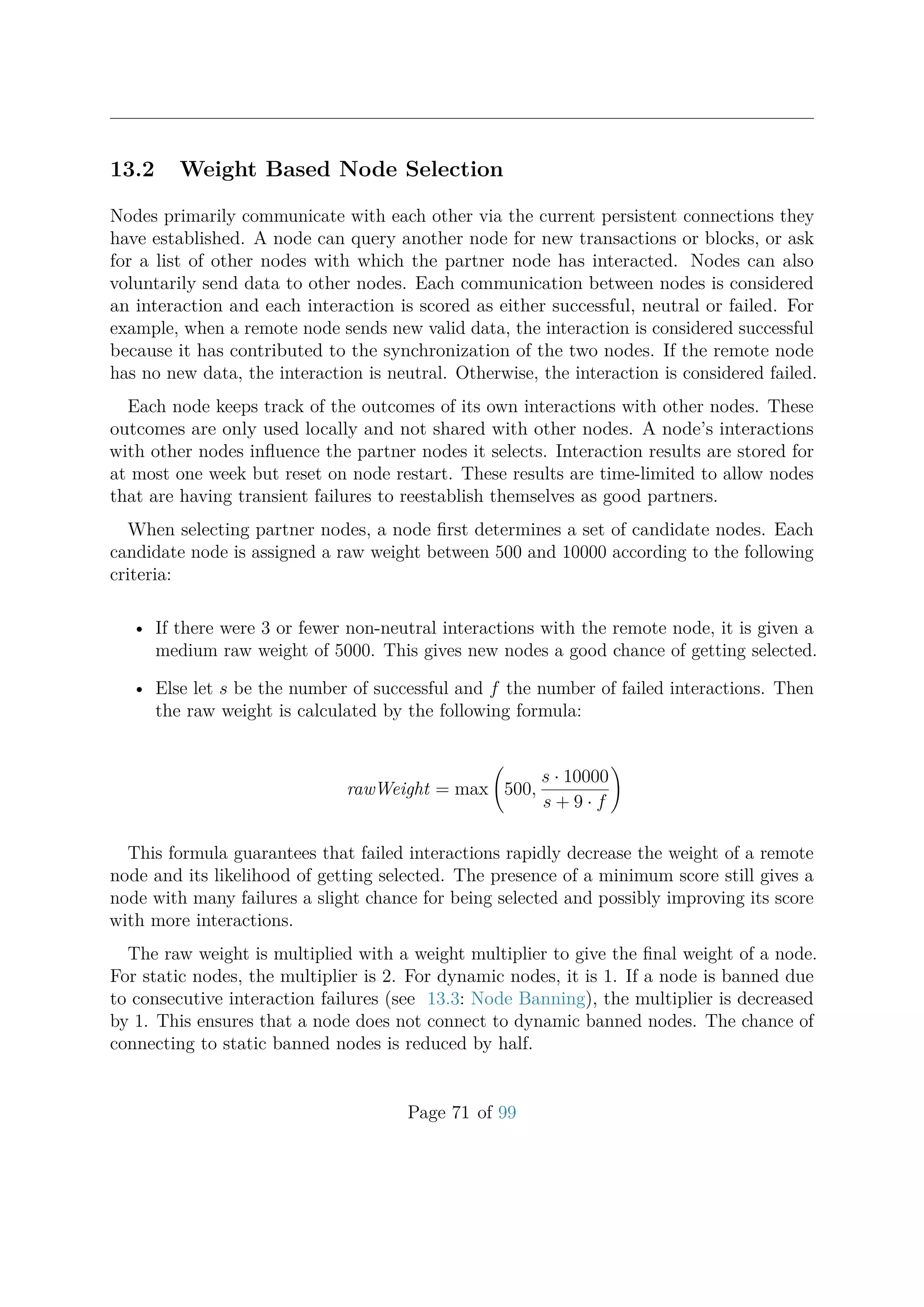 13.2 Weight Based Node Selection
Nodes primarily communicate with each other via the current persistent connections they
have established. A node can query another node for new transactions or blocks, or ask
for a list of other nodes with which the partner node has interacted. Nodes can also
voluntarily send data to other nodes. Each communication between nodes is considered
an interaction and each interaction is scored as either successful, neutral or failed. For
example, when a remote node sends new valid data, the interaction is considered successful
because it has contributed to the synchronization of the two nodes. If the remote node
has no new data, the interaction is neutral. Otherwise, the interaction is considered failed.
Each node keeps track of the outcomes of its own interactions with other nodes. These
outcomes are only used locally and not shared with other nodes. A node’s interactions
with other nodes inﬂuence the partner nodes it selects. Interaction results are stored for
at most one week but reset on node restart. These results are time-limited to allow nodes
that are having transient failures to reestablish themselves as good partners.
When selecting partner nodes, a node ﬁrst determines a set of candidate nodes. Each
candidate node is assigned a raw weight between 500 and 10000 according to the following
criteria:
• If there were 3 or fewer non-neutral interactions with the remote node, it is given a
medium raw weight of 5000. This gives new nodes a good chance of getting selected.
• Else let s be the number of successful and f the number of failed interactions. Then
the raw weight is calculated by the following formula:
rawWeight = max 500,
s · 10000
s + 9 · f
This formula guarantees that failed interactions rapidly decrease the weight of a remote
node and its likelihood of getting selected. The presence of a minimum score still gives a
node with many failures a slight chance for being selected and possibly improving its score
with more interactions.
The raw weight is multiplied with a weight multiplier to give the ﬁnal weight of a node.
For static nodes, the multiplier is 2. For dynamic nodes, it is 1. If a node is banned due
to consecutive interaction failures (see 13.3: Node Banning), the multiplier is decreased
by 1. This ensures that a node does not connect to dynamic banned nodes. The chance of
connecting to static banned nodes is reduced by half.
Page 71 of 99
 