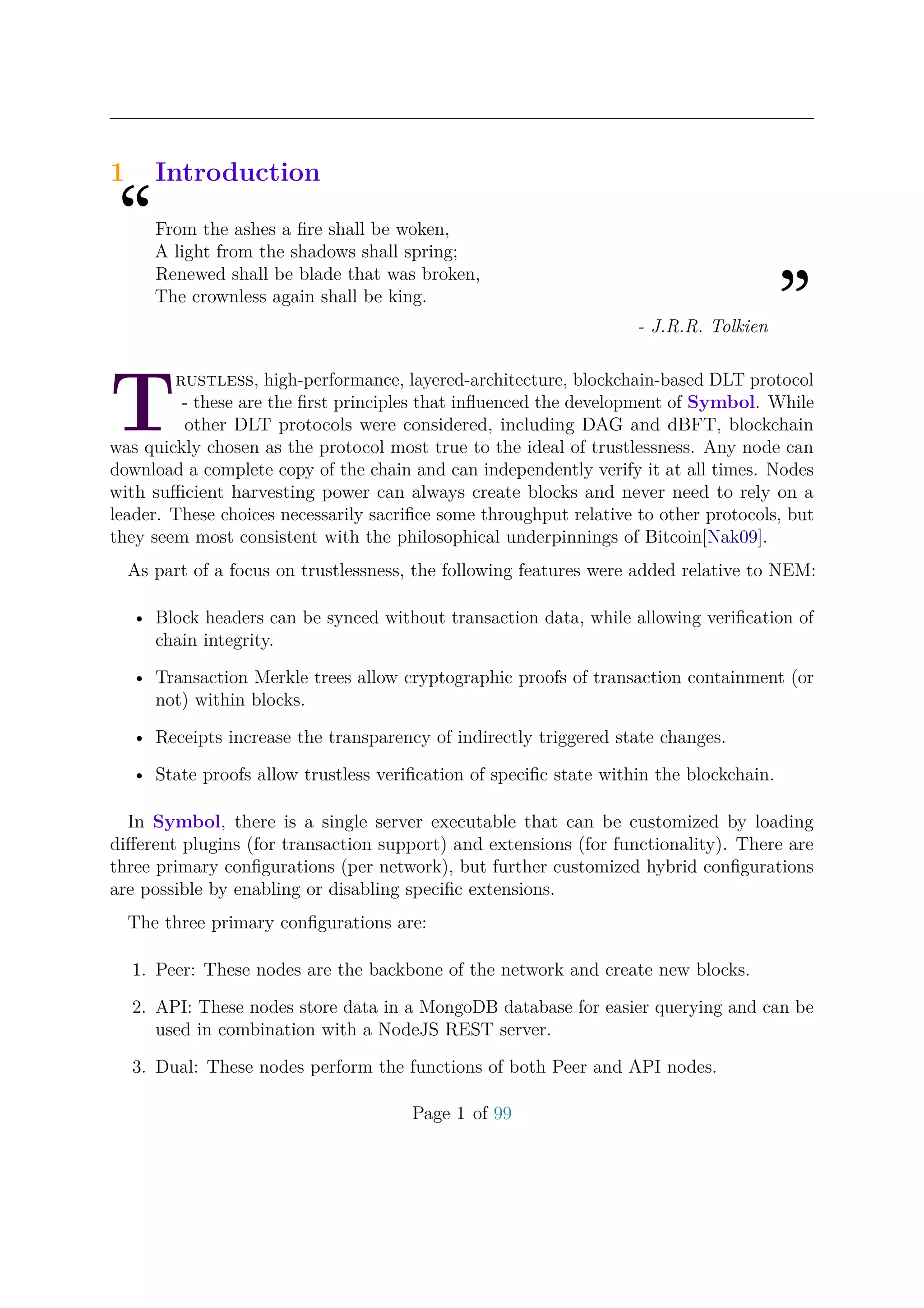 1 Introduction
“From the ashes a ﬁre shall be woken,
A light from the shadows shall spring;
Renewed shall be blade that was broken,
The crownless again shall be king.
”- J.R.R. Tolkien
T
rustless, high-performance, layered-architecture, blockchain-based DLT protocol
- these are the ﬁrst principles that inﬂuenced the development of Symbol. While
other DLT protocols were considered, including DAG and dBFT, blockchain
was quickly chosen as the protocol most true to the ideal of trustlessness. Any node can
download a complete copy of the chain and can independently verify it at all times. Nodes
with suﬃcient harvesting power can always create blocks and never need to rely on a
leader. These choices necessarily sacriﬁce some throughput relative to other protocols, but
they seem most consistent with the philosophical underpinnings of Bitcoin[Nak09].
As part of a focus on trustlessness, the following features were added relative to NEM:
• Block headers can be synced without transaction data, while allowing veriﬁcation of
chain integrity.
• Transaction Merkle trees allow cryptographic proofs of transaction containment (or
not) within blocks.
• Receipts increase the transparency of indirectly triggered state changes.
• State proofs allow trustless veriﬁcation of speciﬁc state within the blockchain.
In Symbol, there is a single server executable that can be customized by loading
diﬀerent plugins (for transaction support) and extensions (for functionality). There are
three primary conﬁgurations (per network), but further customized hybrid conﬁgurations
are possible by enabling or disabling speciﬁc extensions.
The three primary conﬁgurations are:
1. Peer: These nodes are the backbone of the network and create new blocks.
2. API: These nodes store data in a MongoDB database for easier querying and can be
used in combination with a NodeJS REST server.
3. Dual: These nodes perform the functions of both Peer and API nodes.
Page 1 of 99
 