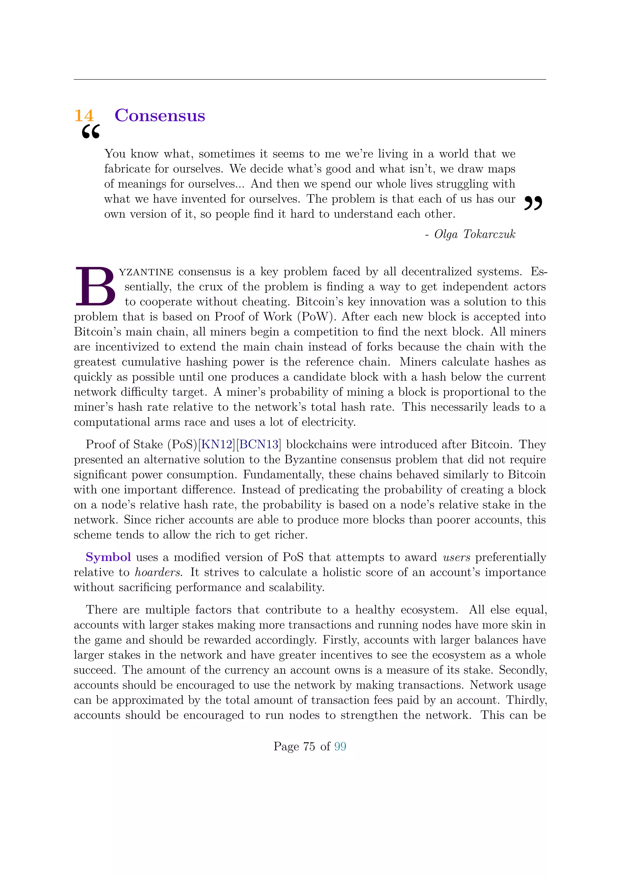 14 Consensus
“You know what, sometimes it seems to me we’re living in a world that we
fabricate for ourselves. We decide what’s good and what isn’t, we draw maps
of meanings for ourselves... And then we spend our whole lives struggling with
what we have invented for ourselves. The problem is that each of us has our
own version of it, so people ﬁnd it hard to understand each other.
”- Olga Tokarczuk
B
yzantine consensus is a key problem faced by all decentralized systems. Es-
sentially, the crux of the problem is ﬁnding a way to get independent actors
to cooperate without cheating. Bitcoin’s key innovation was a solution to this
problem that is based on Proof of Work (PoW). After each new block is accepted into
Bitcoin’s main chain, all miners begin a competition to ﬁnd the next block. All miners
are incentivized to extend the main chain instead of forks because the chain with the
greatest cumulative hashing power is the reference chain. Miners calculate hashes as
quickly as possible until one produces a candidate block with a hash below the current
network diﬃculty target. A miner’s probability of mining a block is proportional to the
miner’s hash rate relative to the network’s total hash rate. This necessarily leads to a
computational arms race and uses a lot of electricity.
Proof of Stake (PoS)[KN12][BCN13] blockchains were introduced after Bitcoin. They
presented an alternative solution to the Byzantine consensus problem that did not require
signiﬁcant power consumption. Fundamentally, these chains behaved similarly to Bitcoin
with one important diﬀerence. Instead of predicating the probability of creating a block
on a node’s relative hash rate, the probability is based on a node’s relative stake in the
network. Since richer accounts are able to produce more blocks than poorer accounts, this
scheme tends to allow the rich to get richer.
Symbol uses a modiﬁed version of PoS that attempts to award users preferentially
relative to hoarders. It strives to calculate a holistic score of an account’s importance
without sacriﬁcing performance and scalability.
There are multiple factors that contribute to a healthy ecosystem. All else equal,
accounts with larger stakes making more transactions and running nodes have more skin in
the game and should be rewarded accordingly. Firstly, accounts with larger balances have
larger stakes in the network and have greater incentives to see the ecosystem as a whole
succeed. The amount of the currency an account owns is a measure of its stake. Secondly,
accounts should be encouraged to use the network by making transactions. Network usage
can be approximated by the total amount of transaction fees paid by an account. Thirdly,
accounts should be encouraged to run nodes to strengthen the network. This can be
Page 75 of 99
 