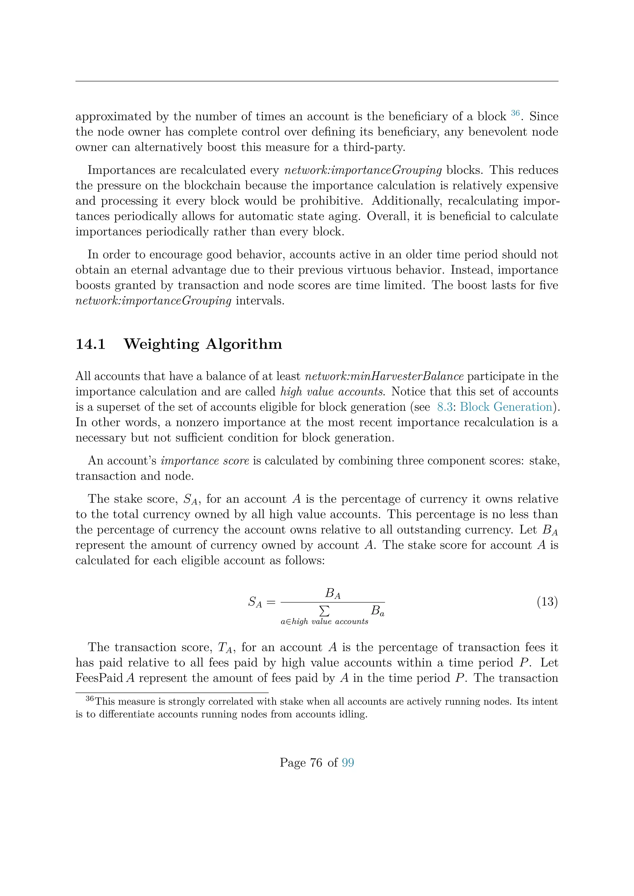 approximated by the number of times an account is the beneﬁciary of a block 36
. Since
the node owner has complete control over deﬁning its beneﬁciary, any benevolent node
owner can alternatively boost this measure for a third-party.
Importances are recalculated every network:importanceGrouping blocks. This reduces
the pressure on the blockchain because the importance calculation is relatively expensive
and processing it every block would be prohibitive. Additionally, recalculating impor-
tances periodically allows for automatic state aging. Overall, it is beneﬁcial to calculate
importances periodically rather than every block.
In order to encourage good behavior, accounts active in an older time period should not
obtain an eternal advantage due to their previous virtuous behavior. Instead, importance
boosts granted by transaction and node scores are time limited. The boost lasts for ﬁve
network:importanceGrouping intervals.
14.1 Weighting Algorithm
All accounts that have a balance of at least network:minHarvesterBalance participate in the
importance calculation and are called high value accounts. Notice that this set of accounts
is a superset of the set of accounts eligible for block generation (see 8.3: Block Generation).
In other words, a nonzero importance at the most recent importance recalculation is a
necessary but not suﬃcient condition for block generation.
An account’s importance score is calculated by combining three component scores: stake,
transaction and node.
The stake score, SA, for an account A is the percentage of currency it owns relative
to the total currency owned by all high value accounts. This percentage is no less than
the percentage of currency the account owns relative to all outstanding currency. Let BA
represent the amount of currency owned by account A. The stake score for account A is
calculated for each eligible account as follows:
SA =
BA
a∈high value accounts
Ba
(13)
The transaction score, TA, for an account A is the percentage of transaction fees it
has paid relative to all fees paid by high value accounts within a time period P. Let
FeesPaid A represent the amount of fees paid by A in the time period P. The transaction
36
This measure is strongly correlated with stake when all accounts are actively running nodes. Its intent
is to diﬀerentiate accounts running nodes from accounts idling.
Page 76 of 99
 
