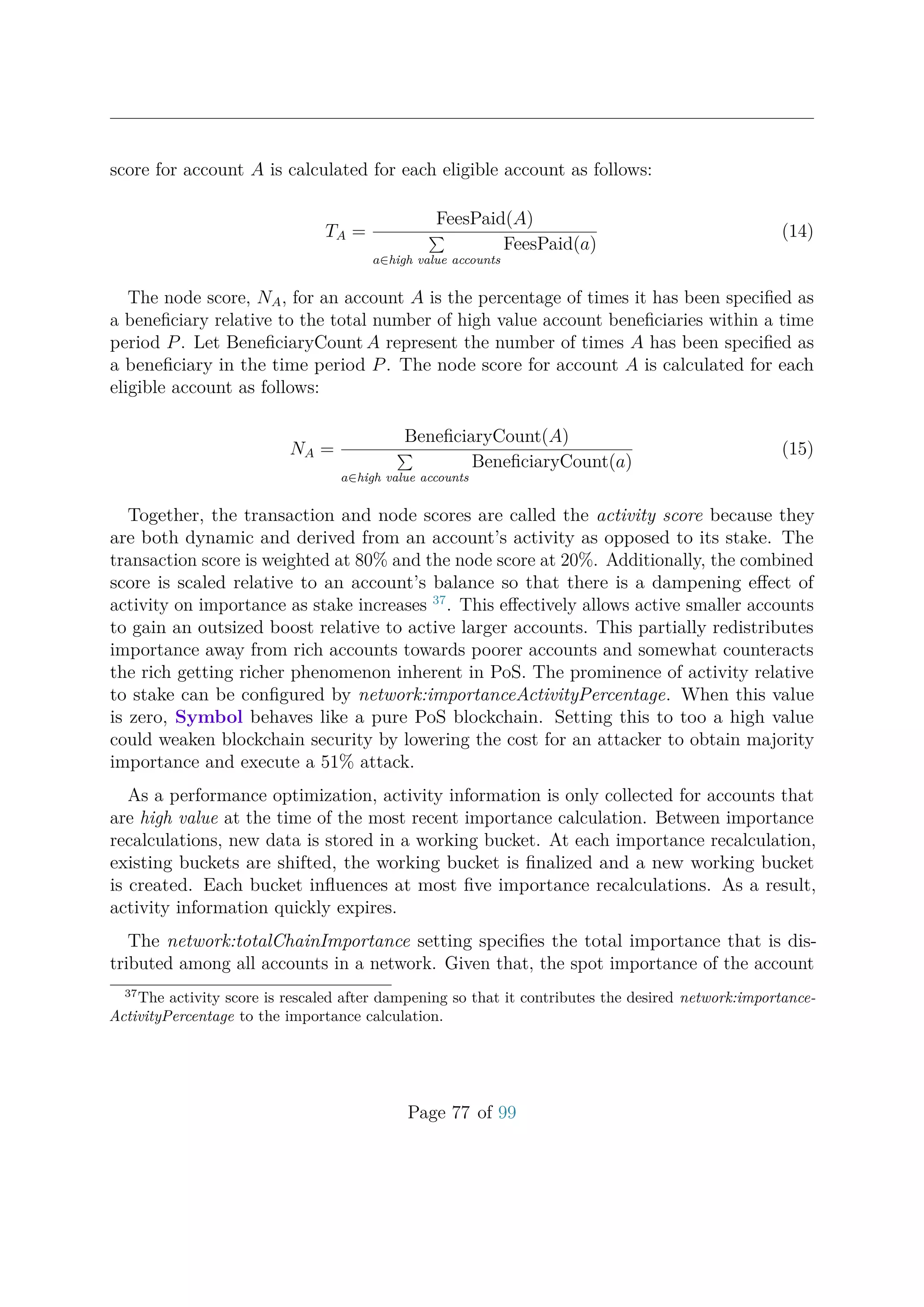score for account A is calculated for each eligible account as follows:
TA =
FeesPaid(A)
a∈high value accounts
FeesPaid(a)
(14)
The node score, NA, for an account A is the percentage of times it has been speciﬁed as
a beneﬁciary relative to the total number of high value account beneﬁciaries within a time
period P. Let BeneﬁciaryCount A represent the number of times A has been speciﬁed as
a beneﬁciary in the time period P. The node score for account A is calculated for each
eligible account as follows:
NA =
BeneﬁciaryCount(A)
a∈high value accounts
BeneﬁciaryCount(a)
(15)
Together, the transaction and node scores are called the activity score because they
are both dynamic and derived from an account’s activity as opposed to its stake. The
transaction score is weighted at 80% and the node score at 20%. Additionally, the combined
score is scaled relative to an account’s balance so that there is a dampening eﬀect of
activity on importance as stake increases 37
. This eﬀectively allows active smaller accounts
to gain an outsized boost relative to active larger accounts. This partially redistributes
importance away from rich accounts towards poorer accounts and somewhat counteracts
the rich getting richer phenomenon inherent in PoS. The prominence of activity relative
to stake can be conﬁgured by network:importanceActivityPercentage. When this value
is zero, Symbol behaves like a pure PoS blockchain. Setting this to too a high value
could weaken blockchain security by lowering the cost for an attacker to obtain majority
importance and execute a 51% attack.
As a performance optimization, activity information is only collected for accounts that
are high value at the time of the most recent importance calculation. Between importance
recalculations, new data is stored in a working bucket. At each importance recalculation,
existing buckets are shifted, the working bucket is ﬁnalized and a new working bucket
is created. Each bucket inﬂuences at most ﬁve importance recalculations. As a result,
activity information quickly expires.
The network:totalChainImportance setting speciﬁes the total importance that is dis-
tributed among all accounts in a network. Given that, the spot importance of the account
37
The activity score is rescaled after dampening so that it contributes the desired network:importance-
ActivityPercentage to the importance calculation.
Page 77 of 99
 