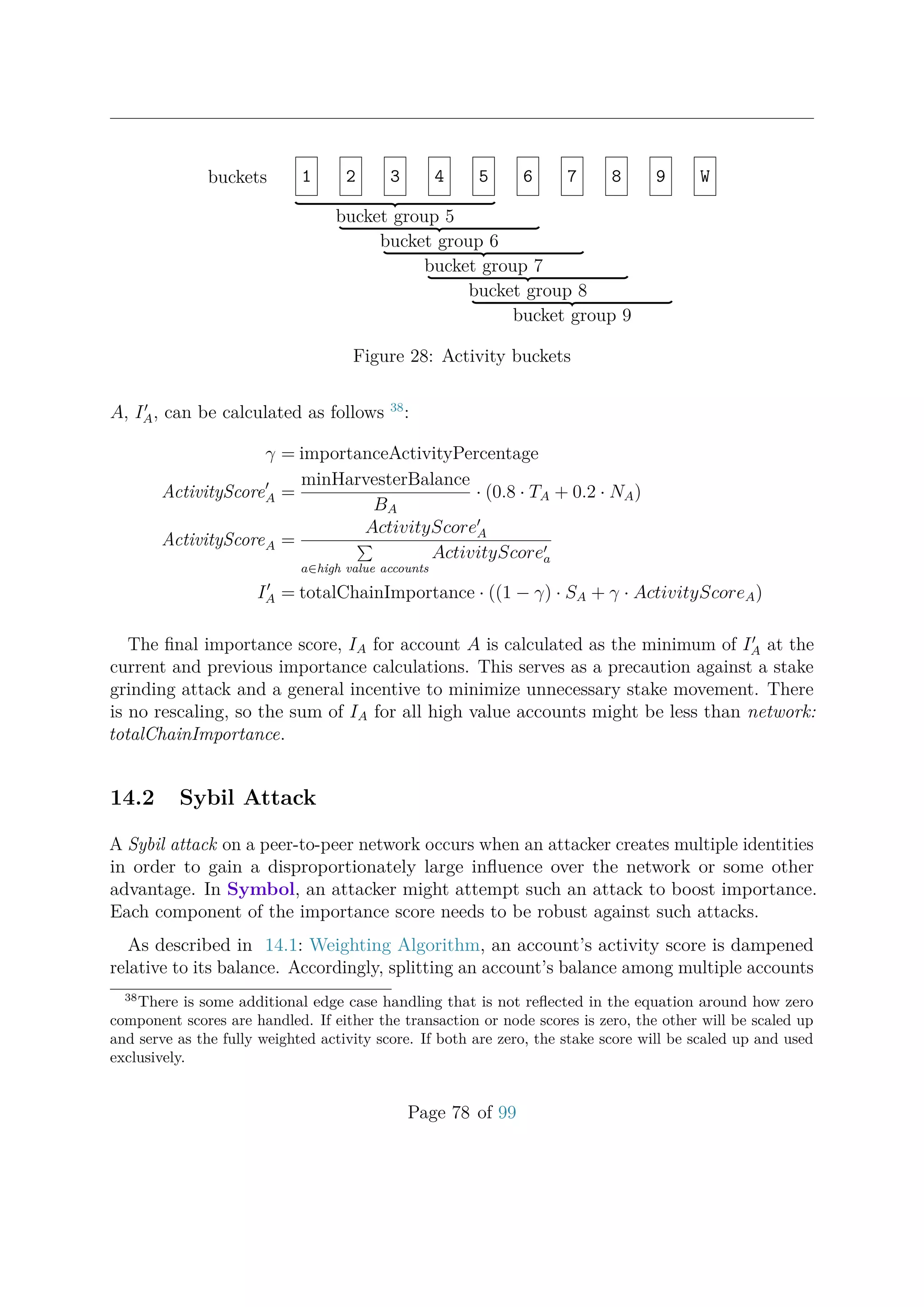 buckets 1 2 3 4 5 6 7 8 9 W
bucket group 5
bucket group 6
bucket group 7
bucket group 8
bucket group 9
Figure 28: Activity buckets
A, IA, can be calculated as follows 38
:
γ = importanceActivityPercentage
ActivityScoreA =
minHarvesterBalance
BA
· (0.8 · TA + 0.2 · NA)
ActivityScoreA =
ActivityScoreA
a∈high value accounts
ActivityScorea
IA = totalChainImportance · ((1 − γ) · SA + γ · ActivityScoreA)
The ﬁnal importance score, IA for account A is calculated as the minimum of IA at the
current and previous importance calculations. This serves as a precaution against a stake
grinding attack and a general incentive to minimize unnecessary stake movement. There
is no rescaling, so the sum of IA for all high value accounts might be less than network:
totalChainImportance.
14.2 Sybil Attack
A Sybil attack on a peer-to-peer network occurs when an attacker creates multiple identities
in order to gain a disproportionately large inﬂuence over the network or some other
advantage. In Symbol, an attacker might attempt such an attack to boost importance.
Each component of the importance score needs to be robust against such attacks.
As described in 14.1: Weighting Algorithm, an account’s activity score is dampened
relative to its balance. Accordingly, splitting an account’s balance among multiple accounts
38
There is some additional edge case handling that is not reﬂected in the equation around how zero
component scores are handled. If either the transaction or node scores is zero, the other will be scaled up
and serve as the fully weighted activity score. If both are zero, the stake score will be scaled up and used
exclusively.
Page 78 of 99
 